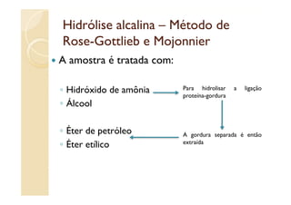 Hidrólise alcalina – Método de
Rose-
Rose-Gottlieb e Mojonnier
A amostra é tratada com:

◦ Hidróxido de amônia      Para hidrolisar
                           proteína-gordura
                                              a   ligação

◦ Álcool

◦ É de petróleo
  Éter                     A gordura separada é então
◦ Éter etílico             extraída
 