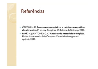 Referências


CECCHI, H. M. Fundamentos teóricos e práticos em análise
CECCHI H M F d             t t ó i            áti           áli
de alimentos. 2º ed. rev. Campinas, SP: Editora da Unicamp, 2003.
PARK, K. J ; ANTONIO, G. C. Análises de materiais biológicos.
      , J.;           ,                                  g
Universidade estadual de Campinas. Faculdade de engenharia
agrícola. 2006.
 