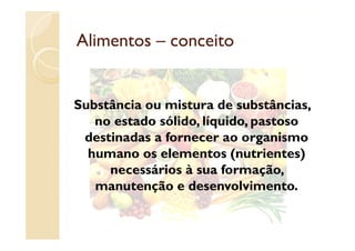 Alimentos – conceito


Substância ou mistura de substâncias,
                    , q     ,p
   no estado sólido, líquido, pastoso
 destinadas a fornecer ao organismo
  humano os elementos (nutrientes)
     necessários à sua formação,
   manutenção e desenvolvimento.
         t   ã    d        l i     t
 