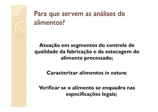 Para que servem as análises de
alimentos?


  Atuação em segmentos do controle de
qualidade da fabricação e da estocagem do
          alimento processado;
           li                d

    Caracterizar alimentos in natura;

 Verificar se o alimento se enquadra nas
             especificações legais;
 