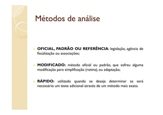 Métodos de análise


OFICIAL, PADRÃO OU REFERÊNCIA: legislação, agência de
fiscalização ou associações;


MODIFICADO: método oficial ou padrão, que sofreu alguma
modificação para simplificação (rotina), ou adaptação;


RÁPIDO: utilizado quando se deseja determinar se será
necessário um teste adicional através de um método mais exato.
 