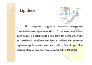 Lipídeos


       São compostos orgânicos altamente energéticos
encontrados nos organismos vivos. Possui uma propriedade
                  g                          p p
química que é a solubilidade e são definidos como um grupo
d substâncias i lú i em á
de b â i insolúveis              lú i        l
                        água e solúveis em solventes
orgânicos apolares tais como éter etílico, éter de petróleo,
acetona, clorofórmio, benzeno e alcoóis (CECCHI, 2009).
 
