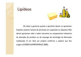 Lipídeos


        Os óleos e gorduras quanto a aparência devem se apresentar
límpidos, estarem isentos de partículas em suspensão ou depósito. Não
devem apresentar odor e sabor estranhos ou componentes indicativos
de alteração do produto ou de emprego de tecnologia de fabricação
inadequada. A cor deve ser própria conforme a espécie que deu
origem (CODEX ALIMENTARIUS, 2005).
 