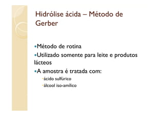 Hidrólise ácida – Método de
Gerber

  Método de
  Mé d d rotina i
  Utilizado somente para leite e p
                    p            produtos
lácteos
  A amostra é tratada com:
   ácido sulfúrico
   álcool i
   ál   l iso-amílico
                 íli
 