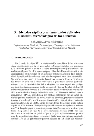 3. Métodos rápidos y automatizados aplicados
     al análisis microbiológico de los alimentos
                   ROSARIO MARTÍN DE SANTOS
  Departamento de Nutrición, Bromatología y Tecnología de los Alimentos.
      Facultad de Veterinaria. Universidad Complutense de Madrid.



1. INTRODUCCIÓN

     En el inicio del siglo XXI, la contaminación microbiana de los alimentos
sigue constituyendo uno de los principales problemas asociados a su consumo.
Los alimentos pueden transmitir diversos microorganismos y metabolitos mi-
crobianos, algunos de ellos patógenos para el hombre. En ocasiones, estos mi-
croorganismos se encuentran en los alimentos como consecuencia de su presen-
cia en los tejidos de los animales vivos o de los vegetales antes de su recolección.
Sin embargo, con mayor frecuencia, los microorganismos llegan a los alimen-
tos durante su obtención o en las operaciones a que éstos se someten posterior-
mente (1, 2). La contaminación de los alimentos con microorganismos patóge-
nos tiene implicaciones graves desde un punto de vista de la salud pública. El
impacto económico asociado a la presentación de las enfermedades de transmi-
sión alimentaria de etiología microbiana, más conocidas como toxiinfecciones
alimentarias (TIA), es considerable con pérdidas millonarias para el sector pú-
blico y privado (destrucción de stocks, cierre de empresas, pérdidas de horas de
trabajo, hospitalización, medicamentos, investigación epidemiológica, indemni-
zaciones, etc.). Sólo en EE.UU., más de 76 millones de personas al año sufren
alguno de estos procesos. Aunque cualquier individuo es susceptible de padecer
una TIA, los principales grupos de riesgo son los niños, ancianos, mujeres ges-
tantes, los positivos al virus de la inmunodeficiencia humana (VIH), personas
sometidas a tratamientos de quimioterapia y, en general, individuos con proble-
mas de inmunidad. Asimismo, preocupa el hecho cada vez más constatado de
que del 1-5% de las personas que padecen cuadros de TIA sufren con posterio-

                                                                                 67
 