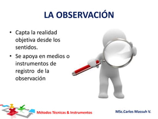 Métodos Técnicas & Instrumentos MSc.Carlos Massuh V.
LA OBSERVACIÓN
• Capta la realidad
objetiva desde los
sentidos.
• Se apoya en medios o
instrumentos de
registro de la
observación
 