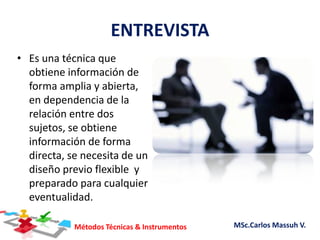 Métodos Técnicas & Instrumentos MSc.Carlos Massuh V.
ENTREVISTA
• Es una técnica que
obtiene información de
forma amplia y abierta,
en dependencia de la
relación entre dos
sujetos, se obtiene
información de forma
directa, se necesita de un
diseño previo flexible y
preparado para cualquier
eventualidad.
 