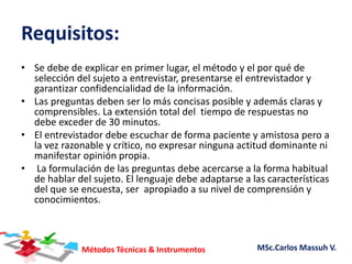 Métodos Técnicas & Instrumentos MSc.Carlos Massuh V.
Requisitos:
• Se debe de explicar en primer lugar, el método y el por qué de
selección del sujeto a entrevistar, presentarse el entrevistador y
garantizar confidencialidad de la información.
• Las preguntas deben ser lo más concisas posible y además claras y
comprensibles. La extensión total del tiempo de respuestas no
debe exceder de 30 minutos.
• El entrevistador debe escuchar de forma paciente y amistosa pero a
la vez razonable y crítico, no expresar ninguna actitud dominante ni
manifestar opinión propia.
• La formulación de las preguntas debe acercarse a la forma habitual
de hablar del sujeto. El lenguaje debe adaptarse a las características
del que se encuesta, ser apropiado a su nivel de comprensión y
conocimientos.
 