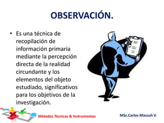 Métodos Técnicas & Instrumentos MSc.Carlos Massuh V.
OBSERVACIÓN.
• Es una técnica de
recopilación de
información primaria
mediante la percepción
directa de la realidad
circundante y los
elementos del objeto
estudiado, significativos
para los objetivos de la
investigación.
 
