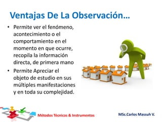 Métodos Técnicas & Instrumentos MSc.Carlos Massuh V.
Ventajas De La Observación…
• Permite ver el fenómeno,
acontecimiento o el
comportamiento en el
momento en que ocurre,
recopila la información
directa, de primera mano
• Permite Apreciar el
objeto de estudio en sus
múltiples manifestaciones
y en toda su complejidad.
 