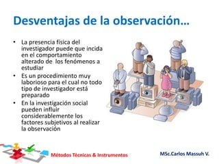 Métodos Técnicas & Instrumentos MSc.Carlos Massuh V.
Desventajas de la observación…
• La presencia física del
investigador puede que incida
en el comportamiento
alterado de los fenómenos a
estudiar
• Es un procedimiento muy
laborioso para el cual no todo
tipo de investigador está
preparado
• En la investigación social
pueden influir
considerablemente los
factores subjetivos al realizar
la observación
 
