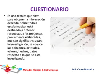 Métodos Técnicas & Instrumentos MSc.Carlos Massuh V.
CUESTIONARIO
• Es una técnica que sirve
para obtener la información
deseada, sobre todo a
escala masiva, está
destinado a obtener
respuestas a las preguntas
previamente elaboradas,
que son significativas para
la investigación, se conoce
las opiniones, actitudes,
valores, hechos, datos
respecto a lo que se está
investigando.
 