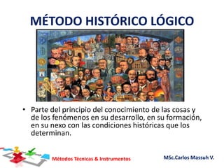 Métodos Técnicas & Instrumentos MSc.Carlos Massuh V.
MÉTODO HISTÓRICO LÓGICO
• Parte del principio del conocimiento de las cosas y
de los fenómenos en su desarrollo, en su formación,
en su nexo con las condiciones históricas que los
determinan.
 