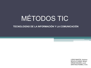 MÉTODOS TIC
TECNOLOGÍAS DE LA INFORMACIÓN Y LA COMUNICACIÓN

LÓPEZ MARTÍN, Verónica
NOVILLO CAÑAS, Miriam
ORDAZ SOLERA, Laura
SANTIAGO ROMEU, Inma

 