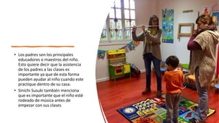 • Los padres son los principales
educadores o maestros del niño.
Esto quiere decir que la asistencia
de los padres a las clases es
importante ya que de esta forma
pueden ayudar al niño cuando este
practique dentro de su casa.
• Sinichi Susuki también menciona
que es importante que el niño esté
rodeado de música antes de
empezar con sus clases
 