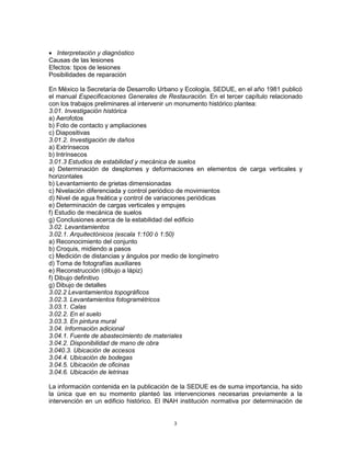  Interpretación y diagnóstico
Causas de las lesiones
Efectos: tipos de lesiones
Posibilidades de reparación

En México la Secretaría de Desarrollo Urbano y Ecología, SEDUE, en el año 1981 publicó
el manual Especificaciones Generales de Restauración. En el tercer capítulo relacionado
con los trabajos preliminares al intervenir un monumento histórico plantea:
3.01. Investigación histórica
a) Aerofotos
b) Foto de contacto y ampliaciones
c) Diapositivas
3.01.2. Investigación de daños
a) Extrínsecos
b) Intrínsecos
3.01.3 Estudios de estabilidad y mecánica de suelos
a) Determinación de desplomes y deformaciones en elementos de carga verticales y
horizontales
b) Levantamiento de grietas dimensionadas
c) Nivelación diferenciada y control periódico de movimientos
d) Nivel de agua freática y control de variaciones periódicas
e) Determinación de cargas verticales y empujes
f) Estudio de mecánica de suelos
g) Conclusiones acerca de la estabilidad del edificio
3.02. Levantamientos
3.02.1. Arquitectónicos (escala 1:100 ó 1:50)
a) Reconocimiento del conjunto
b) Croquis, midiendo a pasos
c) Medición de distancias y ángulos por medio de longímetro
d) Toma de fotografías auxiliares
e) Reconstrucción (dibujo a lápiz)
f) Dibujo definitivo
g) Dibujo de detalles
3.02.2 Levantamientos topográficos
3.02.3. Levantamientos fotogramétricos
3.03.1. Calas
3.02.2. En el suelo
3.03.3. En pintura mural
3.04. Información adicional
3.04.1. Fuente de abastecimiento de materiales
3.04.2. Disponibilidad de mano de obra
3.040.3. Ubicación de accesos
3.04.4. Ubicación de bodegas
3.04.5. Ubicación de oficinas
3.04.6. Ubicación de letrinas

La información contenida en la publicación de la SEDUE es de suma importancia, ha sido
la única que en su momento planteó las intervenciones necesarias previamente a la
intervención en un edificio histórico. El INAH institución normativa por determinación de


                                            3
 