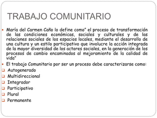 TRABAJO COMUNITARIO
 María del Carmen Caño lo define como” el proceso de transformación
de las condiciones económicas, so...