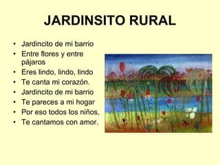 JARDINSITO RURAL Jardincito de mi barrio Entre flores y entre pájaros Eres lindo, lindo, lindo Te canta mi corazón. Jardincito de mi barrio Te pareces a mi hogar Por eso todos los niños, Te cantamos con amor. 
