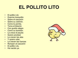 EL POLLITO LITO El pollito Lito Duerme tranquilito Sobre el cascarón Sobre su colchón. Come la yemita, Toma el biberón  Con gustito alegre Como su bombón. Le crece el piquito Quiere picotear Le crecen las alas Y quiere volar. Le crecen las fuerzas Rompen el cascarón  El pollito Lito, Ha nacido ya. 