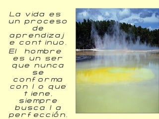La vida es un proceso de aprendizaje continuo. El hombre es un ser que nunca se conforma con lo que tiene, siempre busca la perfección. La constancia marca la diferencia. 