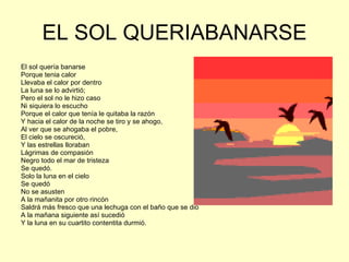 EL SOL QUERIABANARSE El sol quería banarse Porque tenia calor Llevaba el calor por dentro La luna se lo advirtió; Pero el sol no le hizo caso Ni siquiera lo escucho Porque el calor que tenía le quitaba la razón Y hacia el calor de la noche se tiro y se ahogo, Al ver que se ahogaba el pobre, El cielo se oscureció, Y las estrellas lloraban  Lágrimas de compasión Negro todo el mar de tristeza Se quedó. Solo la luna en el cielo Se quedó  No se asusten A la mañanita por otro rincón  Saldrá más fresco que una lechuga con el baño que se dio  A la mañana siguiente así sucedió Y la luna en su cuartito contentita durmió. 