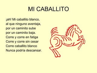 MI CABALLITO ¡ah! Mi caballito blanco, al que ninguno aventaja, por un caminito sube por un caminito baja. Corre y corre en fatiga Corre y corre sin cesar Corre caballito blanco Nunca podría descansar. 
