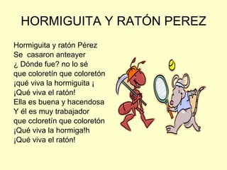 HORMIGUITA Y RATÓN PEREZ  Hormiguita y ratón Pérez Se  casaron anteayer ¿ Dónde fue? no lo sé que coloretín que coloretón  ¡qué viva la hormiguita ¡ ¡Qué viva el ratón! Ella es buena y hacendosa Y él es muy trabajador que ccloretín que coloretón ¡Qué viva la hormiga!h ¡Qué viva el ratón! 