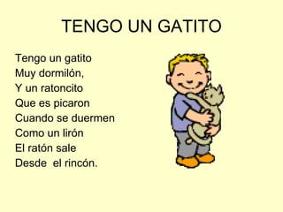 TENGO UN GATITO Tengo un gatito  Muy dormilón,  Y un ratoncito Que es picaron Cuando se duermen Como un lirón El ratón sale  Desde  el rincón. 