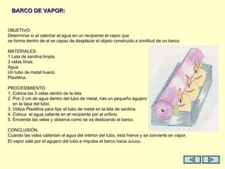 OBJETIVO: Determinar si al calentar el agua en un recipiente el vapor que  se forma dentro de el es capaz de desplazar el objeto construido a similitud de un barco.   MATERIALES: 1 Lata de sardina limpia. 3 velas finas. Agua. Un tubo de metal hueco. Plastilina.   PROCEDIMIENTO: 1. Coloca las 3 velas dentro de la lata. 2. Pon 2 cm de agua dentro del tubo de metal, has un pequeño agujero en la tapa del tubo. 3. Utiliza Plastilina para fijar el tubo de metal en la lata de sardina. 4. Coloca  el agua caliente en el recipiente por el orificio. 5. Enciende las velas y observa como se va deslizando el barco.    CONCLUSIÓN. Cuando las velas calientan el agua del interior del tubo, esta hierve y se convierte en vapor. El vapor sale por el agujero del tubo e impulsa el barco hacia  delante.   BARCO DE VAPOR: 
