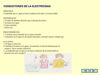   CONDUCTORES DE LA ELECTRICIDAD   OBJETIVO: Comprobar que el :agua es buen conductor del calor y la electricidad.   MATERIALES: 1 Cordón de alambre eléctrico que contenga dos polos. 1 lavacara con agua. 1.toma corriente. 3 niños (as)   PROCEDIMIENTO: 1. Conectar con el enchufe en un toma corriente.  1. Introducir en el agua los dos polos desnudos, teniendo mucho cuidado que  no se junten. 3. El agua se electriza.  4. Introduce la mano en el agua y al momento la electricidad pasa por tu  cuerpo a  otros cuerpos eléctricos. 5. ¿Comprueba que el agua es un buen conductor de la electricidad en  contacto con otros cuerpos?. 
