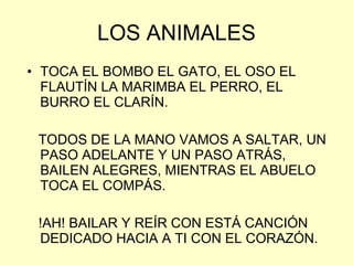 LOS ANIMALES TOCA EL BOMBO EL GATO, EL OSO EL FLAUTÍN LA MARIMBA EL PERRO, EL BURRO EL CLARÍN. TODOS DE LA MANO VAMOS A SALTAR, UN PASO ADELANTE Y UN PASO ATRÁS, BAILEN ALEGRES, MIENTRAS EL ABUELO TOCA EL COMPÁS. !AH! BAILAR Y REÍR CON ESTÁ CANCIÓN DEDICADO HACIA A TI CON EL CORAZÓN. 