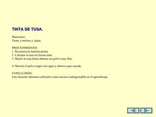   TINTA DE TUSA.   Materiales. Tusas y molino y Agua.   PROCEDIMIENTO: 1. Recolecta la materia prima. 2. Calcinar la tusa en forma total. 3. Muele la tusa hasta obtener un polvo muy fino.  4. Mezcla el polvo negro con agua y observa que sucede.   CONCLUSIÓN: Este desecho debemos utilizarlo como recurso indispensable en el aprendizaje. 