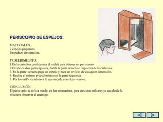  PERISCOPIO DE ESPEJOS:   MATERIALES: 2 espejos pequeños. Un pedazo de cartulina.   PROCEDIMIENTO: 1.En la cartulina confecciona el molde para obtener un periscopio. 2.Divide en dos partes iguales, dobla la parte derecha e izquierda de la cartulina, 3. En la parte derecha pega un espejo y hace un orificio de cualquier dimensión, 4. Realiza el mismo procedimiento en la parte izquierda.  5. Por los orificios observa lo que sucede con el periscopio.    CONCLUSIÓN: El periscopio se utiliza mucho en los submarinos, para destinos militares ya sea desde la trinchera observar al enemigo.   
