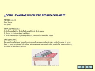  ¿CÓMO LEVANTAR UN OBJETO PESADO CON AIRE?   MATERIALES: Dos libros. Un globo.   PROCEDIMIENTO: 1. Colocar el globo desinflado en el borde de la mesa. 2. Sobre el globo coloca los libros. 3. Infla lentamente el globo y observa como se levantan los libros.   CONCLUSIÓN: La presión del aire de los pulmones es suficientemente fuerte para poder levantar el peso. Este es un principio de hidráulica, así es como se usa una bomba para inflar un neumático y levantar un automóvil pesado.     