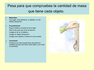 Pesa para que compruebes la cantidad de masa que tiene cada objeto.   Materiales:  Una regla, cinta adhesiva, un elástico, un clic, objetos pequeños.  Procedimiento:  Pega el elástico al extremo de la regla  Abre el clic para que sirva de gancho. Cuelga el clic en el elástico. Cuelga un objeto del gancho. Cuelga otros objetos y observa lo que sucede . Conclusión  Podemos con este experimento demostrar la cantidad de peso que tiene cada objeto y por ende su densidad. 