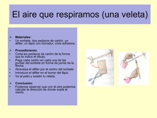 El aire que respiramos (una veleta) Materiales: Un sorbete, dos pedazos de cartón, un alfiler, un lápiz con borrador, cinta adhesiva.  Procedimiento: Corta los pedazos de cartón de la forma que te indica el dibujo. Pega cada cartón en cada una de las puntas del sorbete en forma de punta de la flecha. Atraviesa el alfiler por el centro del sorbete.  Introduce el alfiler en el borrar del lápiz. Ve al patio y sostén tu veleta. Conclusión: Podemos observar que con el aire podemos calcular la dirección de donde sopla el viento.  