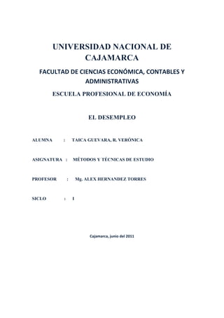 UNIVERSIDAD NACIONAL DE CAJAMARCA<br />FACULTAD DE CIENCIAS ECONÓMICA, CONTABLES Y ADMINISTRATIVAS <br />ESCUELA PROFESIONAL DE ECONOMÍA<br />EL DESEMPLEO <br />ALUMNA          :      TAICA GUEVARA, R. VERÓNICA<br />ASIGNATURA   :     MÉTODOS Y TÉCNICAS DE ESTUDIO<br />PROFESOR         :      Mg. ALEX HERNANDEZ TORRES<br />SICLO                :      I<br />                                                   <br />Cajamarca, junio del 2011<br />AGRADECIMIENTO Y DEDICATORIA<br />Este presente trabajo está dedicado a aquellas personas que me brindaron su ayuda  e  hicieron posible la realización de esta investigación; en especial está dedicado a mis padres quienes  siempre me están brindando su apoyo incondicional en todas las situaciones que necesito su ayuda aún sin pedírselos. Además de lo anterior es necesario ofrecer un agradecimiento muy especial a mis amigos que me ayudaron en realizar este presente trabajo, su ayuda me fue muy ineludible y gracias a ellos he podido concluir  con esta investigación; tengo que agradecer también al docente de esta materia, ya que es por él que he venido elaborando este trabajo.<br />ÍNDICE<br />PROBLEMA<br />TÍTULO DESCRIPTIVO DEL PROYECTO<br />FORMULACIÓN DEL PROBLEMA<br />OBJETIVOS DE LA INVESTIGACIÓN <br />JUSTIFICACIÓN<br />LIMITACIONES <br />MARCO REFERENCIAL <br />INTRODUCCIÓN <br />¿QUÉ ES EL DESEMPLEO?<br />POBLACIÓN ECONOMICAMENTE ACTIVA<br />EL DESEMPLEO ES UN DESEQUILIBRIO ENTRE LA OFERTA Y LA DEMANDA <br />HISTORIA DEL DESEMPLEO<br />TIPOS DEL DESEMPLEO<br />DESEMPLEO ESTRUCTURAL <br />DESEMPLEO CÍCLICO<br />DESEMPLEO FRICCIONAL<br />DESEMPLEO ESTACIONAL <br />DESEMPLEO DEPRESIVO<br />DESEMPLEO A LARGA DURACI ÓN <br />DESEMPLEO ABIERTO<br />DESEMPLEO EN INICIADORES <br />DESEMPLEO OCULTO<br />CAUSAS DEL DESEMPLEO<br />TEORÍA ESTRUCTURAL <br />VISIÓN NEOCLÁSICA<br />VISIÓN KEYNESIANA<br />EXPLICACIONES TEÓRICAS SOBRE LAS CAUSAS DEL DESEMPLEO<br />EFECTOS DEL DESEMPLEO<br />EFECTOS ECONÓMICOS<br />EFECTOS SOCIALES<br />EFECTOS DEL DESEMPLEO EN LA FAMILIA<br />EFECTO DEL TRINQUETE<br />SOLUCIONES AL DESEMPLEO <br />MEDICIÓN DEL DESEMPLEO<br />TASA DE DESEMPLEO<br />UNA TASA DE DESEMPLEO DE EQUILIBRIO<br />LA CURVA DE PHILIPS<br />POLÍTICA FISCAL Y EMPLEO<br />DESEMPLEO MUNDIAL<br />ANTECEDENTES DEL TEMA<br />FORMULACIÓN DE HIPÓTESIS<br />IDENTIFICACIÓN DE VARIABLES<br />ASPECTOS ADMINISTRATIVOS<br />RECURSOS HUMANOS<br />PRESUPUESTO<br />BIBLIGRAFÍA<br />PROBLEMA<br />      Los niveles de desempleo crecen dramáticamente en muchas partes del mundo. ¿Por qué  pasa esto? y ¿Puede ser evitado? Los que permanentemente están desempleados no tienen ingreso alguno, y muchos no encuentran otra alternativa que tener ingresos a través del crimen. ¿Preferirías vivir en un país que no tenga desempleo? Aquí te mostraremos cómo se puede eliminar el desempleo.<br />    1.1. TITULO DESCRIPTIVO DEL PROYECTO<br />      El desempleo <br />    1.2. FORMULACIÓN DEL PROBLEMA<br />      En la segunda posguerra, la mayoría de los economistas creía que un gobierno sólo tenía dos opciones: aceptar una inflación, o un desempleo en niveles muy altos, ya que el incremento de uno determinaba el mismo rumbo para el otro factor. <br />    Pero Phelps (profesor de la Universidad de Columbia) formuló la hipótesis de que las expectativas de empresas o de individuos son un factor muy relevante en la evolución de los precios, y que así muchos trabajadores demandarán mejores salarios si creen que en el futuro la inflación aumentará.  <br />      Todos sabemos que anualmente crece la eficiencia de todo tipo de máquinas. Cada vez necesitamos menos personas para producir la misma cantidad de bienes. En los últimos 200 años se ha reducido el tiempo de trabajo de aproximadamente 12 horas por día a menos de 8 horas diarias y la semana de trabajo se redujo de 7 a 5 días. <br />      Cuando hay mucho desempleo las empresas pagan sueldos bajos. Cuando las empresas precisan gente y hay mucho más personas que quieren trabajar que lugares libres, las empresas eligen las personas que piden menos. <br />      Además, por lo menos en la Argentina, piden que las personas hagan horas extras sin pagar por ellos. Si las personas no quieren aceptar esto, los despiden y toman personas que si trabajan por poco sueldo y trabajan muchas horas. <br />  <br /> 1.3. OBJETIVOS DE LA INVESTIGACIÓN<br />Demostrar cuales son las causas o factores que podrían causar el desempleo.<br />Presentar las posibles soluciones que un gobierno debería conocer para enfrentar los problemas de desempleo e inflación.<br />Dar a conocer la situación en la que se encuentra nuestro país respecto al desempleo y la inflación; además de conocer cuáles son los índices  de los mismos.<br />Entender el porqué de que las personas en nuestro país emigran a otros países en busca de empleo.<br />La manera para reducir el desempleo y para vivir mejor es la de distribuir el trabajo disponible, trabajando menos horas por semana.<br />   1.4. JUSTIFICACIÓN<br />      El objetivo principal de este trabajo es analizar los determinantes del desempleo abierto en Lima Metropolitana. “El desempleo es la ausencia del empleo u ocupación; están desocupadas o desempleadas aquellas personas que no encuentran quién las contraten como trabajadores” (Garavito 1970: 143). Para que exista una situación de desempleo es necesario que la persona no sólo desee trabajar sino que, además, acepte los salarios actuales que se están pagando en un momento dado. A continuación, trataremos acerca de la situación del desempleo en los años 70, 80 y actual; también, abordaremos causas económicas y sociales. <br />      Desde 1999, 1 de cada 5 personas dispuestas a trabajar no encuentra donde emplearse. Este nivel de desempleo es el más alto que haya conocido el país. Es por esto que para nosotros es muy importante realizar este trabajo, pues nos toca considerablemente como miembros de esta sociedad y futuros profesionales, conocer las causas que genera el desempleo además de las consecuencias que este trae tanto en el núcleo familiar como en el social en general.<br />      En la investigación se pretende demostrar además como políticas laborales mal orientadas generan en el tiempo, una  elasticidad de oferta y predisponen a creciente desempleo oculto cuando surgen contracciones económicas (además de muchas otras consideraciones); principalmente en el sector rural. También se demuestra que el Desempleo Oculto está mejor correlacionado con otras variables macroeconómicas (en períodos de contracción económica) que el desempleo abierto.<br />      Se demuestra que el desempleo oculto afecta en mayor medida a zonas rurales; pero, el sector urbano no está exento de sus impactos, principalmente aquellas actividades económicas en las que el factor productivo trabajo participa en mayor medida que el capital.<br /> 1.5. LIMITACIONES <br />      Para realizar el presente trabajo de investigación se ha tenido limitaciones como la reducida disposición de tiempo en el que se realizó y la poca información que  he tenido para realizar el presente trabajo.<br />2. MARCO REFERENCIAL <br />2.1. INTRODUCCIÓN<br />      Indicadores del desempleo publicados por la mayoría de los países de la región sólo contemplan a la tasa de desempleo abierto; sin embargo, es posible que éste indicador no refleje el comportamiento real del mercado laboral; principalmente en períodos de contracción económica.<br />     Desde 1996 hasta la fecha, Paraguay experimenta un período de recesión económica; sin embargo el desempleo abierto se mantiene en niveles relativamente bajos, como en algunos países de la región; es evidente, no obstante, que el subempleo tampoco explica toda la problemática del empleo; por esa razón la DGEEC se propuso medir con precisión el desempleo oculto. Hoy el indicador que se publica es la Tasa de Desempleo Total (Desempleo Abierto + el Oculto). Nadie ha puesto en duda su veracidad (lo cual no acontecía con la Tasa de Desempleo Abierto); es decir tiene credibilidad para los agentes en general porque evidencia una realidad que los mismos la palpan todos los días.<br />      El indicador fue presentado a la opinión pública en general y a técnicos especializados; se dictaron conferencias y seminarios en los distintos departamentos para los cuales se dispone de datos referentes al mismo; y en todos los casos hemos corroborado que los agentes consideran al desempleo Oculto, sumado al Abierto; como mejor indicador del mercado laboral.<br />      Se hace necesario generar consciencia en los productores de estadísticas con relación a la importancia de reflejar mejor el desempeño del mercado laboral; no sólo a los efectos de orientar mejor la política laboral; sino además a los efectos comparativos.<br />      En la investigación se pretende demostrar además como políticas laborales mal orientadas generan en el tiempo, in elasticidad de oferta y predisponen a creciente desempleo oculto cuando surgen contracciones económicas (además de muchas otras consideraciones); principalmente en el sector rural. También se demuestra que el Desempleo Oculto está mejor correlacionado con otras variables macroeconómicas (en períodos de contracción económica) que el desempleo abierto.<br />      Se demuestra que el desempleo oculto afecta en mayor medida a zonas rurales; pero, el sector urbano no está exento de sus impactos, principalmente aquellas actividades económicas en las que el factor productivo trabajo participa en mayor medida que el capital.<br />2.2. ¿QUÉ ES EL DESEMPLEO?<br />      Desempleo, desocupación o paro, en el mercado de trabajo, hace referencia a la situación del trabajador que carece de empleo y, por tanto, de salario. Por extensión es la parte de la población que estando en edad, condiciones y disposición de trabajar -población activa- carece de un puesto de trabajo. <br />      Para referirse al número de parados de la población se utiliza la tasa de desempleo por país u otro territorio. La situación contraria al desempleo es el pleno empleo.<br />      Además de la población activa, en la que se incluye tanto a los que están trabajando como al conjunto de los parados o desempleados de un país, la sociedades cuentan con una población inactiva compuesta por aquellos miembros de la población que no están en disposición de trabajar, sea por estudios, edad -niños y población anciana o jubilada-, enfermedad o cualquier otra causa legalmente establecida.<br />      Es quizá uno de los temas de macroeconomía que mayor impacto tiene de manera individual para todo el conjunto de una sociedad. El síntoma más estudiado de una recesión es el desempleo. Cuando el desempleo es alto además de la pérdida económica de la persona, puede tener serias implicaciones en diversos ámbitos y ocasionar otro tipo de problemas de tipo social, sociológico, psicológico, etc. Por lo que la cuantía del desempleo se utiliza habitualmente como una medida del bienestar de los trabajadores.<br />      De otra parte, la proporción de trabajadores desempleados también muestra si se están aprovechando adecuadamente los recursos humanos del país y sirve como índice de la actividad económica. Una tasa de desempleo alta deteriora la calidad del empleo del momento, la producción agregada de la economía es menor, se presenta subutilización de recursos, en general produce efectos sobre la capacidad de la economía para producir bienes y servicios y para adquirirlos, por lo que siempre las diferentes medidas macroeconómicas de cada país están orientadas a su disminución o por lo menos a mantener muy baja la tasa de crecimiento.<br />      Para efectos estadísticos, se puede definir el desempleo como una proporción de la población económicamente activa, de un país que no encuentra trabajo.<br />2.2.1. Población económicamente activa PEA<br />      Se define la población económicamente activa PEA , como las personas que siendo mayores de 15 años y menores de 65 años se encuentran empleadas o buscando empleo o presionando la fuerza de trabajo. <br />      Las personas fuera de la PEA son las personas que no buscan empleo, sea porque no pueden trabajar, o no quieren hacerlo: estudiantes, amas de casa, incapacitados e inválidos, jubilados, etc. También se excluyen de la PEA las fuerzas militares y los religiosos. Entonces: <br />PEA = Población total - menores de 15 años y mayores de 65 – la población inactiva (estudiantes, amas de casa, inválidos y Pensionados, privados de la libertad) - los militares y religiosos.<br />2.2.2. El desempleo es un desequilibrio entre la oferta y la demanda de las horas de trabajo<br />      Todos sabemos que anualmente crece la eficiencia de todo tipo de máquinas. Cada vez necesitamos menos personas para producir la misma cantidad de bienes. En los últimos 200 años se ha reducido el tiempo de trabajo de aproximadamente 12 horas por día a menos de 8 horas diarias y la semana de trabajo se redujo de 7 a 5 días.<br />Horas de trabajo históricas1802 - En la industria textil inglesa, tratan de reducir las           horas de trabajo de aprendices a 12 horas diarias.1847 - La jornada de trabajo en Inglaterra es de 10 horas.1848 - Se reduce la jornada de trabajo a 12 hrs. en Alemania,           desde las anteriores de 14 a 16 horas por día.1890 - En los Estados Unidos la AFL quiere 8 hrs. de trabajo           por día.1891 - En Alemania las nuevas horas de trabajo para personal           femenino son de 11 horas diarias.<br />      <br />Interpretación Económica del desempleo<br />       Interpretar económicamente el desempleo es buscar las diferentes razones que implica el estar desempleado, para ello consideraremos los tipos de desempleo existentes, también distinguiremos entre desempleo voluntario e involuntario así como las razones de rigidez de los sueldos y salarios.<br />2.3. HISTORIA DEL DESEMPLEO<br />      Aunque en la Edad Media “el problema del desempleo como se entiende hoy aún no existía”, había desocupados. (La disoccupazione nella storia [El desempleo en la historia]). No obstante, en aquel tiempo, a la persona que no trabajaba se la tenía por holgazana o vagabunda. En su libro Idle Hands (Manos ociosas), el profesor John Burnett explica que hasta el siglo XIX muchos analistas ingleses “identificaban a los desempleados principalmente con los ‘inadaptados’ y trotamundos que dormían a la intemperie y deambulaban de noche por las calles”.<br />      El “descubrimiento del desempleo” tuvo lugar a finales del siglo XIX o principios del XX. Se formaron comisiones gubernamentales especiales para estudiarlo y resolverlo, como la Comisión Selecta de la Cámara de los Comunes británica para tratar la “Consternación por la falta de empleo”, de 1895. El desempleo se había convertido en una epidemia.<br />      La conciencia de este problema aumentó drásticamente, sobre todo después de la primera guerra mundial. Esta contienda había eliminado el desempleo. Pero a principios de los años veinte el mundo occidental experimentó una recesión tras otra, lo que culminó en la Gran Depresión, que desde 1929 zarandeó las economías industrializadas del mundo entero. Tras la segunda guerra mundial, muchos países tuvieron un nuevo auge económico y el desempleo disminuyó ostensiblemente. Por eso, “es permisible decir que el origen del problema actual del desempleo se remonta a mediados de los años sesenta”, menciona la Organización de Cooperación y Desarrollo Económicos. El mercado laboral sufrió otro descalabro como consecuencia de la crisis petrolera de los años setenta, y la ola de informatización con su secuela de despidos. El desempleo ha comenzado a propagarse inmisericordemente incluso entre el personal administrativo, que en el pasado se consideraba seguro.<br />      “Toda colectividad humana debe, para garantizar la cobertura de las necesidades de sus miembros, aplicar sus capacidades de trabajo, es decir, su capacidad de utilizar y capacidad de transformar su medio ambiente natural con el fin de producir bienes materiales y servicios útiles.quot;
 Múltiples factores pueden explicar que la movilización de estas capacidades de trabajo no sea total; tal falta de aprovechamiento se observa, excepto períodos excepcionales, en todos los sistemas sociales que la historia nos permite observar. No basta para definir la existencia del desempleo, situación en la cual un individuo es en busca de un empleo y no encuentra. El desempleo solo nace en formas específicas de organización social caracterizadas por la generalización del 4asalariado como forma dominante depuesta en el del trabajo remunerado. La aparición del desempleo supone pues reunidas varias condiciones.<br />      El desempleo implica un corte mientras tanto de trabajo social, destinado a obtener una renta, y tiempo de trabajo privado o doméstico, destinado a la satisfacción directa de las necesidades del grupo familiar.... La variación de su tiempo de trabajo respectivo, y en consecuencia del nivel de satisfacción de las necesidades, sirve de regulador; trabajo social y trabajo privado se imbrican constantemente en la actividad concreta. <br />      La aparición del desempleo supone que el trabajo social sea el objeto de un intercambio comercial, es decir, que el trabajador venda su fuerza de trabajo a un patrono. Es el hecho de no encontrar a un comprador para su fuerza de trabajo que define el estatuto de parado.<br />      El desempleo nace con la generalización del asalariado; en este marco, el trabajador no dispone de otra posibilidad de participación en el trabajo social, y en consecuencia de fuente de ingresos, que la obtención de un empleo asalariado.<br />       La historia del desempleo es pues la de la extensión del asalariado, es decir de la extensión del método de producción capitalista”.<br />2.4. TIPOS DE DESEMPLEO<br />Existen tres tipos fundamentales de desempleo:<br />Desempleo estructural<br />Desempleo cíclico <br />Desempleo friccional<br />En economías periféricas y en sectores que sufren períodos de baja y alta actividad (agricultura, hostelería,...) puede considerar un cuarto tipo:<br />Desempleo estacional.<br />Además de estos tipos puede hablarse de desempleo depresivo, de larga duración, desempleo abierto, desempleo en iniciadores y desempleo oculto entre los inactivos o trabajadores desalentados.<br />          2.4.1. Desempleo estructural<br />      El desempleo estructural corresponde técnicamente a un desajuste entre oferta y demanda de mano de obra (trabajadores). Esta clase de desempleo es más pernicioso que el desempleo estacional y el desempleo friccional. En esta clase de desempleo, la característica de la oferta suele ser distinta a la característica de la demanda lo que hace probable que un porcentaje de la población no pueda encontrar empleo de manera sostenida. Por lo anterior, los 5economistas ligados al Estado no pueden admitir que un país esté bajo este tipo de desempleo pues se trata de una situación grave para una población asalariada de un punto o sector determinado. Además, en un contexto de libre mercado, se suma a la crisis de las masas asalariadas la de las medianas y pequeñas empresas que no logran adaptar su respuesta a las crisis cíclicas del sistema capitalista en la que sólo los grandes conglomerados empresariales- holdings- pueden funcionar.<br />      Por otro lado, el factor tecnológico es un elemento a considerar permanentemente en las crisis capitalistas. La fusión de las empresas motrices del sistema (que incurren en monopolio) y el constante progreso tecnológico hace que la mano de obra sea menos requerida en alta tecnología, desplazándose grandes masas hacia trabajos informales o de carácter precario. Coinciden dos fenómenos: sobreproducción y desempleo estructural (con subempleo). Las respuestas neoliberales tradicionales, en una economía globalizada no resuelven el desempleo estructural y requieren medidas keynesianas y otras de carácter estructural como la reducción del tiempo de trabajo y la implantación de modelos de redistribución de la renta entre los subempleados y desempleados (renta básica universal, rentas de inserción, salarios sociales o ingreso ciudadano).[]<br />      Las características principales que advierten de un desempleo de tipo estructural son:<br />Desajuste sostenido entre la calidad y características de la oferta y la demanda.<br />Desadaptación del conjunto de los actores económicos respecto a la economía externa e incapacidad del mercado interno para paliar esa diferencia.<br />Obsolescencia gráfica de un modelo productivo determinado.<br />      CEPAL y Aníbal Pinto Santa Cruz han venido desarrollando durante los últimos 60 años el enfoque estructuralista respecto del funcionamiento de las economías latinoamericanas. Este enfoque ha sido fuertemente atacado por la visión económica denominada neo liberal. Aníbal Pinto desarrolló en concepto de heterogeneidad estructural para poder entender el por qué en la economías latinoamericanas no se han cumplido los postulados neo liberales, no obstante la enorme cantidad de ensayos realizados para ponerlos en práctica.<br />      El Programa Regional del Empleo (PREALC) de la OIT desarrolló el concepto de segmentación de los mercados de trabajo a objeto de incluir en el instrumental de análisis la heterogeneidad estructural que planteaba Pinto y la CEPAL.<br />      En el enfoque el PREALC se reconoce la existencia de profundas diferencias de comportamiento entre los mercados de trabajo rurales y los urbanos; y entre las franjas modernas y tradicionales de la economía. De modo que en lugar de existir un mercado de trabajo único, homogéneo, competitivo, atemporal y espacial como sostiene la visión neoliberal, existirían al menos cuatro segmentos diferenciados al interior del mercado de trabajo como un 6conjunto: el sector tradicional rural, el sector informal urbano, el sector moderno rural y el sector moderno urbano.<br />2.4.2. Desempleo cíclico <br />      Este tipo de desempleo ocurre solo por un ciclo, en este caso, sus consecuencias pueden llevar a países con instituciones débiles a la violencia y finalmente la desobediencia civil. En países desarrollados la situación puede provocar vuelcos desde las políticas de Estado hasta definitivamente la adopción de un sistema económico distinto como pena del debilitamiento institucional. Un caso de desempleo cíclico ha sido la crisis mundial de 1929.<br />      Para economistas como Arthur Cecil Pigou el desempleo prácticamente ocurría sólo por razones del ciclo económico, y durante la crisis de los años treinta sostuvo aquello y tuvo que enfrentar a un duro opositor a su visión económica neoclásica de parte del economista británico de la Universidad de Cambridge John Maynard Keynes.<br />      De Cecil Pigou se suele decir que quot;
-a diferencia de Marshall- estuvo a favor de muchos de los objetivos de los socialistas, aunque se opuso a otros planteamientos, como, por ejemplo, la existencia de empresas públicas. En cualquier caso, el impacto de sus postulados sólo captó un interés muy limitado en su momento, ya que a medida que transcurría su vida, su fama se fue viendo eclipsada por las nuevas doctrinas de su colega en Cambridge John Maynard Keynes, con quien tuvo más de una polémicaquot;
.<br />        2.4.3. Desempleo friccional<br />      El desempleo friccional (por rotación y búsqueda) y el desempleo por desajuste laboral (debido a las discrepancias entre las características de los puestos de trabajo y de los trabajadores) aparecen aun cuando el número de puestos de trabajo coincida con el número de personas dispuestas a trabajar.<br />      Se refiere a los trabajadores que van de un empleo a otro para mejorarse. Su desempleo es temporal y no representa un problema económico. El desempleo friccional es relativamente constante.<br />        2.4.4. Desempleo estacional<br />      Por una parte, el desempleo estacional es aquel que varía con las estaciones del año debido a fluctuaciones estacionales en la oferta o demanda de trabajo. Se habla de desempleo estacional, por otra parte, para referirse al que se produce por la demanda fluctuante que existe en ciertas actividades, como la agricultura, por ejemplo.<br />        2.4.5. Desempleo depresivo<br />      Desempleo depresivo es el que acompaña a las depresiones económicas es decir períodos relativamente prolongados en donde existe escasez de puestos de trabajo. La Gran Depresión originada por la caída de la bolsa de 7Nueva York en octubre de 1929, desencadena este tipo de desempleo en la historia de Estados Unidos, durante los años treinta.<br />         2.4.6. Desempleo de larga duración<br />      Se considera parado de larga duración a la persona inscrita como demandante de empleo, de forma ininterrumpida, durante un periodo superior a un año.<br />      El desempleo de larga duración provoca un efecto negativo sobre la capacidad que tiene el mercado de trabajo, en el modelo clásico, para restablecer el pleno empleo de forma automática. En este modelo, el mercado tiende de manera natural hacia el equilibro sin desempleo, porque ante la existencia de paro, los desempleados compiten con los ya empleados por los puestos de trabajo disponibles, presionando a la baja los salarios y restableciendo el equilibrio con una disminución de salario. En el desempleo de larga duración por el contrario, el mercado se distorsiona ya que este tipo de desempleados no compiten con los empleados, porque las empresas no los consideran quot;
elegiblesquot;
, en la medida en que entienden que no son capaces de sustituir a los que están desempeñando sus mismas tareas y por tanto no presionan a la baja los salarios y no reconducen el mercado de trabajo hacia un nuevo equilibrio.<br />      Esta distorsión del mercado de trabajo hace necesario que el Estado intervenga, prestando una atención especial a este tipo de parados.[3]<br />          2.4.7. Desempleo abierto<br />      Son personas que no trabajaron durante la semana de referencia, buscaron activamente un empleo, es decir, realizaron acciones concretas para obtener un empleo, y estaban disponibles para trabajar de inmediato. Esos son los tres requisitos para estar desocupado abierto: no tener trabajo, buscar activamente trabajo y estar disponible y dispuesto a trabajar.<br />      Esta definición recomendada por la OIT en su Decimotercera Conferencia Internacional de Estadísticos de octubre de 1982, fue adoptada por los países de la OCDE, la Organización para la Cooperación y el Desarrollo Económico, como la forma de medición oficial del grupo de países desarrollados. Asimismo, Estados Unidos, Canadá y México, que conforman el Tratado de Libre Comercio de América del Norte (TLCAN) o NAFTA (North American Free Trade Area) adoptaron las recomendaciones de la OIT respecto de la medición del desempleo abierto y armonizaron sus definiciones respectivas.<br />        2.4.8. Desempleo en Iniciadores<br />       Son personas que no trabajaron durante la semana de referencia, no buscaron activamente un empleo porque con anterioridad habían conseguido una posibilidad de trabajo y se encuentran esperando noticias del potencial empleador o cliente, y están disponibles para comenzar a trabajar.<br />      Algunos países clasifican a estos trabajadores como desocupados, lo cual es la recomendación de la OIT, aunque carezcan de una de las tres condiciones del desempleo abierto que es buscar activamente empleo durante las últimas cuatro semanas. Otros países, sin embargo, los clasifican como ocupados.<br />      El volumen que representan los iniciadores es comúnmente pequeño y su inclusión o exclusión del desempleo abierto puede afectar a la tasa de desempleo en un 0,2 a 0,3 por ciento.<br />2.4.9. Desempleo oculto entre los inactivos o trabajadores desalentados<br />      Son las personas que no estaban trabajando en los últimos 7 días y que si le ofrecieran un trabajo en ese momento trabajaría, pero no buscaron trabajo en ese periodo de referencia porque no creen poder encontrarlo, se cansaron de buscar, o no saben dónde consultar.<br />      Para adecuarse al concepto de desempleo utilizado en la investigación, una persona debe no tener trabajo, pero estar buscando uno. Sin embargo ¿Qué ocurre con quienes desearían trabajar, pero no buscan empleo? ; ¿No se les debería incluir también en la categoría de desempleados?<br />      Si se agrupan a todas estas personas y se les denominan trabajadores “Desanimados”. De todas maneras, cuando las personas mantienen tales actitudes, abandonan la fuerza laboral y ya no buscan trabajo. Por Ejemplo: cualquier hombre de raza negra de edad madura que abandona la fuerza de trabajo reduce la tasa de participación de todos los hombres negros de edad madura, lo que origina el fenómeno de incrementos concurrentes tanto en el empleo como el desempleo.<br />      Desempleo por raza, edad y sexo, la tasa mínima se observa regularmente, entre los adolescentes de raza negra.<br /> 2.5. CAUSAS DEL DESEMPLEO<br />      La causa principal del alto nivel de desempleo es el progreso tecnológico. No me malinterpretes; el progreso es algo positivo y hace que la vida sea más llevadera. Pero si cada año producimos la misma cantidad de bienes con menos personas -- en muy pocos años muchísimo menos horas de trabajo serán necesarias para producir todos los bienes que se podrían necesitar. La tendencia histórica ha sido la de utilizar cada vez menos horas de trabajo por semana. Si no continuamos con esta tendencia, la oferta de horas de trabajo es mayor que la demanda.<br />Hay enfoques teóricos muy diversos y una multiplicidad de medidas aplicables. Pueden destacarse tres puntos de vista principales: la visión neoclásica; la keynesiana y la estructural o coyuntural. <br />2.5.1. Estructurales<br />      Las teorías estructurales comprenden un conjunto de hipótesis que tratan de explicar las causas del desempleo a través de factores como la propia naturaleza del sistema capitalista. <br />Inflación con el consecuente aumento de los costos de producción y los, costos salariales.<br />Recesión económica afectando la demanda agregada.<br />Políticas económicas erradas. <br />Aplicación de ciertas normas laborales. Inflexibilidad laboral  Crisis política, económica o social, poca racionalización del gasto público<br />Pesimismo empresarial ante recesiones de la economía continuadas  Contrabando, apertura, incertidumbre, etc.Estructurales<br />Aumento de la población económicamente activa<br />Las transiciones demográficas, producto de aumento en tasas de natalidad, tasa de migración, tasa de fecundidad, unidas a otros factores que obligan a que cada día un mayor número de personas no integrantes de la PEA entran a presionar el mercado de trabajo. <br />Cambios en las estructuras de la demanda laboral             <br />El empleador se ve forzado a exigir mano de obra mejor calificada y mucho más polivalente para hacerle frente con tecnología más moderna, al problema de la competencia. <br />Crisis en los sectores económicos: Ej. La crisis del sector energético en varios países del mundo ocasionó grandes crisis en los demás sectores de la economía dependientes en gran medida de las fuentes de energía provenientes del petróleo.<br />Desequilibrio entre la Oferta agregada y la demanda agregada. Cuando la producción potencial de bienes y servicios es superior a la demanda de los mismos, las empresas se ven obligadas a parar su producción y no puede generar los suficientes empleos para los que quieren y están dispuestos a laborar.<br />2.5.2. La visión neoclásica <br />      La teoría neoclásica del desempleo parte de la función decreciente de la demanda de trabajo y de una función creciente de la oferta de trabajo. El supuesto básico de este modelo es que tanto los salarios monetarios como los precios son completamente flexibles. De esta forma, siempre será posible alcanzar el equilibrio convencional en el mercado. En esencia, las causas neoclásicas del desempleo son las siguientes: en el mercado no hay un modelo de competencia perfecta, y elfo puede afectar a la oferta y demanda de trabajo; asimismo, hay que mencionar la existencia de expectativas que llevan a los trabajadores a demandar salarios reales por encima de los de equilibrio. Para solucionar estos problemas hay que garantizar una mayor flexibilidad sobre los salarios reales y la perfecta competitividad del mercado. Con el objetivo de estimular el aumento del empleo, esta teoría plantea diversas medidas: aquellas que faciliten la obtención de beneficio por las empresas, las que disminuyan las tensiones sobre los costes de las mismas, sobre todo los costes salariales, y las que aumenten la productividad de las empresas. <br />2.5.3. La visión keynesiana<br />       Según la teoría keynesiana, las causas del desempleo no se encuentran en el mercado de trabajo, sino en el mercado de bienes y servicios. Es así porque la cantidad de trabajo demandada por las empresas está condicionada por el volumen de la producción de bienes y servicios que esperan realizar las mismas en el mercado. A mayor demanda, mayor producción y mayor empleo. El desempleo se origina por insuficiencias en la demanda agregada efectiva. Cuando no hay gasto agregado suficiente, ¡as empresas disminuyen el nivel de empleo utilizado. Esta interpretación no ha sabido dar una respuesta a la existencia simultánea de desempleo e inflación en una economía; es lo que se conoce con el término de «estanflación ». <br />       Malinvaud resume el problema del desempleo considerando las dos interpretaciones anteriores: el desempleo actual puede estar originado por tensiones al alza en los salarios reales en el mercado de trabajo, y por una insuficiencia de la demanda agregada. A la hora de solucionar el desempleo, hay un conjunto de medidas que actúan sobre los dos enfoques. Junto al impulso en la demanda, esta medida supone alcanzar una mayor productividad, que implica una disminución en los costes del factor trabajo sin que tenga que afectar a los salarios reales. <br />       Según las teorías microeconómicas del desempleo, no pueden considerarse explicaciones generales del mercado de trabajo. Lo que se intenta hacer es analizar algunas características concretas del problema del desempleo. Para ello se utiliza una aproximación microeconómica, que observa la alta segmentación del mercado laboral y el difícil acceso de los desempleados a los distintos puestos de trabajo. Estos planteamientos se conocen como teorías de búsqueda de empleo. Otro problema analizado es cómo inciden los distintos tipos de contrataciones (temporales, fijas, etc.) dentro del problema del desempleo. <br />2.5.4. Las explicaciones teóricas sobre las causas del desempleo<br />      En los debates políticos o en los medios de comunicación, se avanzan tres fuentes que pueden resumirse de una manera ridícula así:<br />El desempleo se debe a la afluencia recién llegada en el mercado laboral o a la presencia injustificada de algunas categorías de población en este mercado.<br />El desempleo se debe a los parados: son la mala voluntad, la mala información, la ineptitud, las exigencias excesivas, o incluso la pereza que explica por qué algunos siguen siendo en paro ; el que quiere realmente trabajar termina siempre por encontrar un empleo.<br />Finalmente, para no olvidarlo, mencionan el instrumento de explicación universal de todo fenómeno social: el progreso técnico. quot;
<br />    <br />        La evolución demográfica, el aumento del tipo de actividad femenino, la interrupción de los saldos migratorios positivos no pueden explicar por sí solos la ruptura de 1973 y la fuerte progresión del desempleo de masa después. No es la población activa que cambió sino la evolución del empleo. Los Estados Unidos y Japón conocieron una evolución más rápida de su población activa y con toda su tasa de desempleo es más escasa que el de Francia. Estos resultados son incompatibles con la tesis según la cual el crecimiento del desempleo sería una simple consecuencia de la de los recursos de mano de mano de obra.<br />      La evolución de la población sigue la evolución del mercado laboral: recurso a la inmigración en caso de escasez de mano de mano de obra como en los años 1950-1960. A continuación se modificó cuando el estado decide prolongar el horario de los estudios y favorecer las salidas en jubilación anticipada en los años ochenta cuando se había vuelto inútil formar los asalariados mayores de 50 años a los autómatas programables, la evolución de la población activa es el resultado de un método y de un ritmo de crecimiento.<br />      La insuficiencia de las calificaciones adquiridas con relación a las exigencias de los puestos de trabajo recientemente creados explicaría el inemployabilité de algunas categorías de mano de mano de obra .La responsabilidad se basa entonces en el mal funcionamiento del sistema de formación, que se trate de formación inicial o formación continua. Resulta un desempleo friccional principalmente debido a la imperfección de la organización del mercado laboral y a los distintos obstáculos a la movilidad. Esto explica algunas dificultades en mercados laborales particulares (restauración, hostelería, servicios a las personas...) pero considerarse esta insuficiencia de los sistemas de formación no puede como responsable de la reducción de actividad y de un escaso crecimiento por falta de competitividad de la mano de obra. Los Estados Unidos cuyo sistema de formación es criticable tienen una tasa de desempleo escasa mientras que Suecia o Alemania que tiene un sistema de formación que sirve de ejemplo no ha sido ahorrada por un fuerte subido del desempleo en los años ochenta. <br />      En comparación internacional, no hay ninguna correlación global, ni en el tiempo, ni en el espacio, entre nivel de formación de la fuerza de trabajo y nivel de desempleo. No se trata de ningún modo de subestimar la importancia del esfuerzo de formación para el resultado económico sino de rechazar la tesis de una conexión causal con el nivel del desempleo. <br />      La tesis de la búsqueda de empleo que se ha convertido en más complicada y que obligaría a los parados a prolongar su búsqueda de empleo hasta que debe encontrarse el que les conviene, no es más de carácter que debe explicarse el desempleo de masa. Esto sería verdadero si el volumen de las ofertas de empleo no satisfechas aumentaría, ahora bien baja en período de fuerte desempleo. En general, en período de fuerte desempleo, el desempleo voluntario disminuye y los solicitantes de empleos se muestran menos exigente.<br />      El progreso técnico se produce en la subida del desempleo pero es necesario distinguir los efectos transitorios de la introducción de una tecnología de los efectos duraderos del progreso tecnológico. La evolución es a menudo brutal y la introducción de una nueva tecnología es fuente momentánea de un desempleo friccional. Este nivel de desempleo friccional puede ser combatido por esfuerzos en el ámbito de la formación pero la llegada de nuevas tecnologías trastorna cada vez el mercado laboral. A largo plazo, el fenómeno se observa: se trata del derrame social de un sector. El problema actual es que la supresión de empleos en el sector terciario por la introducción de las nuevas tecnologías informáticas de comunicación ya no será compensada con creaciones de empleos suficientes en la industria o el sector primario.<br />       Existe pues una relación bien entre cambio técnico y empleo, pero esta relación no es de ningún modo automática. Es función de los procesos económicos y sociales que operan en tres ámbitos principales:<br />Los criterios de orientación de la investigación y selección de las innovaciones<br />El nivel y los métodos  de satisfacción de las necesidades<br />Las condiciones de utilización de la fuerza de trabajo.<br />        El cambio técnico no es, por naturaleza, creativo o destructivo de empleos; modifica las condiciones de determinación del nivel del empleo.              ¿Resultará más de consumo, más tiempo libre, más desempleo? La respuesta no reside en el progreso técnico sino en los métodos de reglamento del sistema productivo.<br />      La causa principal del alto nivel de desempleo es el progreso tecnológico. No me malinterpretes; el progreso es algo positivo y hace que la vida sea más llevadera. Pero si cada año producimos la misma cantidad de bienes con menos personas, en muy pocos años muchísimo menos horas de trabajo serán necesarias para producir todos los bienes que se podrían necesitar. La tendencia histórica ha sido la de utilizar cada vez menos horas de trabajo por semana. Si no continuamos con esta tendencia, la oferta de horas de trabajo es mayor que la demanda.<br />2.6. EFECTOS DEL DESEMPLEO<br />       Sin duda alguna, el desempleo puede tener profundos efectos tanto en el individuo como en la sociedad en la que vive, lo que tiene repercusión directa en la economía de un país. Por ello en nuestro estudio hemos considerado necesario analizar en forma general dos de los efectos del desempleo.<br />      La presencia de un elevado desempleo es un problema tanto económico como social. Como problema económico, es un despilfarro de valiosos recursos. Como problema social es una fuente de enormes sufrimientos, ya que los trabajadores desempleados tienen que luchar con una renta menor. Durante los períodos de elevado desempleo, las dificultades económicas también afectan a sus emociones y a la vida familiar.<br />      De cuando en cuando, los países experimentan un elevado desempleo que persiste durante largos períodos, a veces hasta diez años. Es lo que ocurrió en Estados Unidos durante la Gran Depresión, que comenzó en 1929. En unos pocos años, el desempleo aumentó afectando a casi una cuarta parte de la población trabajadora, mientras que la producción industrial se redujo a la mitad.<br />      El trabajo les brinda a las personas la posibilidad de lograr ingresos, por tanto acceder a bienes y servicios, y así satisfacer sus necesidades. En la medida que logren satisfacer mejor sus necesidades, mejor será su nivel de vida. Es por eso que existe un fuerte vínculo entre el desempleo y la pobreza. Ahora bien, no sólo es importante el tener empleo, sino la calidad del empleo, es decir, el salario, la jornada laboral, las condiciones de empleo, la estabilidad, la seguridad social, entre muchos otros elementos.<br />2.6.1. Efectos económicos<br />      El desempleo impone un costo en la economía como un todo, debido a que se producen menos bienes y servicios. Cuando la economía no genera suficientes empleos para contratar a aquellos trabajadores que están dispuestos y en posibilidades de trabajar, ese servicio de la mano de obra desempleada se pierde para siempre.<br />      En un sistema económico, uno de los factores fundamentales es el suministro de recursos humanos (trabajo). Para determinar con precisión, colocamos frente a frente los dos agentes más importantes de la actividad productiva: unidades familiares que incluyen a todos los individuos que, directa o indirectamente, participan de las actividades productivas y consumen los bienes y servicios finales elaborados y las unidades de producción que están representadas por las empresas y son las encargadas de dinamizar la actividad económica de un país.<br />      Esta relación existente se deteriora, cuando el número de unidades familiares que participan de las actividades productivas es menor (desempleo), lo que conlleva a que la presencia de compradores que están dispuestos y pueden comprar algún producto o servicio al precio que se les ofrece no dispongan de ingresos suficientes por cuanto no tienen empleo, esto ocasiona que las unidades productivas bajen sus niveles de producción y no se pueda continuar con el ciclo económico normal por cuanto se da una brecha en la demanda.<br />       Adicionalmente el desempleo trae consigo una pérdida en el nivel de ingresos en los gobiernos, por cuanto deja de percibir impuestos que el trabajador y la empresa aportaba normalmente mientras desempeñaba éste su trabajo. A esto se suma los egresos que tiene que realizar la administración pública por concepto de subsidiar a los desempleados.<br />2.6.2. Efectos Sociales  <br />      El coste económico del desempleo es, ciertamente, alto, pero el social es enorme. Ninguna cifra monetaria refleja satisfactoriamente la carga humana y psicológica de los largos períodos de persistente desempleo involuntario. La tragedia personal del desempleo ha quedado demostrada una y otra vezquot;
.La pérdida de un ingreso fijo, es la causa de un sin número de problemas tanto en el individuo como en la sociedad en la cual se desarrolla. Así tenemos, las siguientes:<br />Perdida del autoestima.<br />Destrucción del núcleo familia.<br />Deterioro de la salud física y psicológica.<br />Descuido de las habilidades para el trabajo.<br />Inseguridad para buscar un nuevo trabajo.<br />Altos índices de deserción estudiantil (en los hijos).<br />Incremento de los índices delincuenciales.<br />      Algunos estudios realizados por expertos en salud pública indican que el desempleo deteriora la salud física como la psicológica: mayores niveles de alcoholismo y suicidios. Los estudios psicológicos indican que el despido es por lo general tan traumático como la muerte de un íntimo amigo o el fracaso escolar.<br />2.6.1.1. Efectos del desempleo en la familia <br />       El desempleo genera una disminución de los ingresos y, por tanto, produce cambios en el estilo de vida. Pues se vive con la incertidumbre de no saber cuánto tiempo durará esa situación. En tales circunstancias, se tiende a precavidos y reducir drásticamente los gastos<br />       La pérdida de empleo también produce una reducción de las relaciones sociales. Inevitablemente se pierde el contacto con aquellas personas que son imprescindibles para poder desarrollar nuestro trabajo. Además, es un medio para relacionarnos y hacer grandes amistades. Por otro lado, las dificultades económicas disminuyen los contactos sociales, no hay tanta disponibilidad para salir a cenar, ir de copas o realizar actividades que supongan un gasto. <br />       El desempleo puede traer consecuencias psicológicas negativas como disminución de la autoestima, depresión, ansiedad, etc. Produce un empobrecimiento del concepto que se tiene de uno mismo. <br />El padre de familia no solo deja de ingresar dinero en su casa, sino que además considera que su rol de cabeza de familia queda desvalorizado, se siente impotente y frustrado.<br />       Muestran síntomas de deterioro psicológico, depresión e insatisfacción. Este efecto se traslada a los hijos ya que muchos de ellos manifiestan estos mismos síntomas en su actitud hacia la educación. Los hijos de personas desempleadas llevan consigo el estrés de sus padres y esto afecta el rendimiento académico.<br />2.6.3. El efecto de trinquete<br />      Durante un período, una economía por su comportamiento tiene un impacto que se continúa durante los períodos siguientes. “Por ejemplo, un choque coyuntural que causa un empuje del desempleo puede aumentar duraderamente la tasa de desempleo de equilibrio: degradación de las capacidades profesionales debido a lo está en paro de larga duración, impacto del comportamiento de los titulares de empleos estables (y de sus sindicatos). Así pues, las tres recesiones económicas ocurridas desde 1973 habrían podido tener un efecto de trinquete, dependiendo cada vez el nivel de la tasa de desempleo de equilibrio en ausencia de una política activa destinada a eliminar las consecuencias duraderas.quot;
<br />      quot;
La tasa de desempleo de equilibrio refleja las características estructurales de una economía y las elecciones de política económica y social que hizo anteriormente. Otra política puede darse por objetivo de transformar estas característicasquot;
.<br />Interpretación Económica del desempleo<br />       Interpretar económicamente el desempleo es buscar las diferentes razones que implica el estar desempleado, para ello consideraremos los tipos de desempleo existentes, también distinguiremos entre desempleo voluntario e involuntario así como las razones de rigidez de los sueldos y salarios.<br />2.7. SOLUCIONES AL DESEMPLEO<br />La empleabilidad como respuesta al desempleo<br />      En la 83º Reunión de la Conferencia Internacional del Trabajo    realizada en Ginebra en junio de 1996, participó como invitado el presidente de Francia Jacques Chirac quién sostuvo que para lograr que la mundialización aporte beneficios para todos, es preciso poner la economía al servicio del ser humano y no a la inversa, agregando que en un mundo en evolución, en rápida transformación corresponde a los Estados desempeñar, hoy más que nunca, una función esencial. La mundialización no se hace sin desacuerdos ni dificultades. En los países industrializados, este proceso exige que se efectúen reestructuraciones rápidas y por lo tanto dolorosas, cuyas consecuencias agravan la situación del empleo.  En los países más pobres puede agudizar las desigualdades, aumentando el riesgo de marginación de ciertas regiones. <br />       Para el presidente francés, es necesario controlar mejor el proceso de mundialización; para ello, primeramente hay que reunir las condiciones propicias para un crecimiento sostenido y generador de empleo, aprovechar al máximo las posibilidades que brindan las nuevas tecnologías, en especial en el ámbito de la información.<br />      En segundo lugar, hay que fomentar las actividades de servicio y definir nuevas modalidades de organización del trabajo, que satisfagan tanto las necesidades de la empresa como las aspiraciones de los trabajadores; sobre todo, entendió,  “hay que invertir en las personas, para que cada trabajador pueda acceder a la formación profesional a lo largo de su vida”.<br />      Seguidamente interpretó que “la noción de empleo para toda la vida (la estabilidad  como principio general) ha sido sustituida por el de empleabilidad”, que designa, en realidad, a una nueva organización de la sociedad, los gobiernos, los empleadores, y los sindicatos que deben estructurar, proyectar estrategias con miras a que todos los trabajadores - durante su vida activa -, puedan pasar de un empleo a otro recibiendo una formación apropiada y conservando su protección social.<br />      Como tercer sendero - que no se puede soslayar - se debe  prevenir y evitar la exclusión de los trabajadores menos calificados: disminuyendo - en los casos en que son excesivas - las cargas que gravan el trabajo no calificado; aplicando políticas efectivas de reincorporación en la vida activa de las personas más vulnerables, adaptando los regímenes tributarios y sociales para que dicho retorno al empleo se traduzca en un aumento real de sus ingresos.<br />      Para que la modernización de buenos resultados, debemos permanecer fieles a los respectivos modelos culturales que hemos heredado de la historia y de la idea de humanidad en que nos hemos forjado. <br />       Para ello debemos reconocer que al Estado le incumbe la calidad de custodio y garante de la cohesión nacional.<br />      Tenemos también que pensar,  principalmente en los países más pobres que al no tener acceso ni a los capitales ni a los mercados  corren el peligro de quedar marginados.<br /> Los gobernantes deben mantener un nivel suficiente de ayuda pública, potenciar la eficacia de ésta, reformando las instituciones internacionales que se ocupan del desarrollo; para ello se requiere que los gobernantes de los países ricos pongan en práctica políticas adecuadas,  abriendo sus mercados a los bienes de países pobres y en desarrollo.<br />      Hay que dar una atención especial a la disminución o condonación de la deuda externa de los países pobres. En lo interno el presupuesto del Estado debe disminuir considerablemente las partidas asignadas al funcionamiento de la maquinaria estatal, suprimiendo cargos innecesarios, eliminando el aporte a los partidos políticos (quienes deben auto financiarse), efectuar campañas proselitistas austeras acordes con la crisis. <br />      El dirigente político, como lo hicieron los que actuaron a principios del siglo pasado, deberá tomar conciencia que el cargo público es una carga, y deberán costearse sus actividades sin recurrir al presupuesto estatal.<br />      Habría que estudiar qué procedimiento aplicaron los países europeos (especialmente Francia, Reino Unido, Italia y Alemania) los años posteriores a la segunda guerra mundial (de 1945 a 1949), en particular cómo rigieron los principios clásicos del Derecho del Trabajo.- Habría que preguntarse ¿qué normas laborales se aplicó a los trabajadores que prestaron servicio en la reconstrucción europea?, ¿qué jornada de trabajo laboraron?, ¿quién brindó cobertura a los infortunios del trabajo?<br />      También habría que pensar, la conveniencia de dejar en suspenso durante un par de años, para los nuevos contratos de empleo, la legislación laboral, garantizando las prestaciones de la seguridad social, reemplazando los clásicos subsidios.- El trabajador argentino quiere ganar un salario, quiere trabajo, no le apetece el subsidio, la donación.<br />      En definitiva, hay que estudiar nuevas pautas, nuevas normas, que algunas será transitorias, de mediana y larga aplicación, en cambio otras serán parte de un nuevo Derecho del Trabajo.<br />      El desempleo agrava el problema de la desigualdad en la distribución de la riqueza, porque aquel que está desempleado no tiene ningún ingreso. Lo mejor sería que el gobierno actual (y los futuros) quisiera solucionar un problema tan serio como el alto desempleo para esto debería realizar reformas estructurales para que el mercado laboral tenga mayor movilidad y debería promover el crecimiento económico a largo plazo.<br />Algunas personas para aumentar el empleo proponer debilitar la legislación laboral para que los trabajadores pierdan más derechos y perseguir al sindicalismo.<br />Otras expertos en el tema poseen una vía diferente de solución, como es el caso de crear trabajo privado para los hoy desocupados, sin necesidad de flexibilizar la ley laboral ni enfrentar al sindicalismo. Proponen crear una nueva figura ocupacional temporaria sin costo alguno para el Estado. Con esto se podrían sancionar leyes que alienten aumentar el número de patrones. Se pretende implantar una figura jurídica quot;
para – laboralquot;
 por un plazo de tres años. En vez de ocupados y desocupados habría un tercero que permitiría aumentar rápidamente el empleo y la producción nacional. En este plan habría salarios y seguros contra accidente de trabajo a cargo del empleador, pero no se harían los aportes de jubilaciones ni los aportes sindicales. Los trabajadores percibirían sin descuentos los salarios. No se regiría por la Leyes Laborales sino por el Código Civil. Con esto disminuye el costo de mano de obra y aumenta la producción. Ejemplo del plan: ¿Cuántas viviendas dignas faltan en el país? Se piensa que son miles, no se necesita importar ni mano de obra ni tecnología y como tenemos mano de obra en exceso se puede poner en marcha en pocos meses la creación de estas viviendas que generarían muchos puestos de trabajo. Lo que no explica este plan es con qué dinero se pagarán los materiales y las maquinarias que se utilicen.<br />Juan Luis Bour, especialista en el mercado laboral de la Fundación de Investigaciones Económicas Latinoamericanas (FIEL) opina acerca de cómo se puede bajar el desempleo y dice que cree que fracasaría el mejor programa económico porque piensa que no se podría aplicar con la actual situación política.<br />Existe otro punto de vista que es el de aumento de la cobertura del seguro de desempleo para que la familia no se quede sin ingresos y puede seguir viviendo hasta que encuentre un nuevo trabajo.<br />2.8. MEDICIÓN DEL DESEMPLEO<br />       Las variaciones de la tasa de desempleo se obtienen mediante el procedimiento conocido con el nombre de muestreo aleatorio de la población, se lo hace con el fin de dividir a la población en grupos de acuerdo a su situación laboral.<br />      El método más utilizado para medir el desempleo se desarrolló en Estados Unidos en la década de 1930; muchos países utilizan este sistema bajo la recomendación de la Organización Internacional del Trabajo. Con un seguimiento mensual de una muestra de familias representativas de toda la población civil se obtiene información sobre la actividad de cada persona en edad activa. Para asegurar la precisión de los datos y facilitar su recopilación, los encuestadores preguntan qué es lo que hizo la gente en una semana determinada. Una persona que realizó cualquier tipo de trabajo durante esa semana para recibir una paga o un beneficio, trabajó quince o más horas como un trabajador sin paga en una empresa familiar o tuvo un trabajo del que estuvo temporalmente ausente, es considerado como empleado. Una persona que no estuvo trabajando pero que buscaba trabajo o estaba despedido y disponible para trabajar se considera como desempleado. A continuación, el número de desempleados se divide por el número de personas de la fuerza laboral civil (es decir, la suma de empleados y desempleados) con el fin de calcular la tasa de desempleo. En algunos países, en vez de elaborar una encuesta especial, la estimación del desempleo se realiza a partir de los datos de la cantidad de personas que buscan empleo a través de las oficinas públicas de empleo o de la cantidad de personas que reciben compensaciones por desempleo. En España se utilizan los dos sistemas simultáneamente. Por un lado, todas las semanas se realiza la Encuesta de Población Activa (EPA) entre 60.000 familias y se publica la media trimestral cada tres meses. Por otro lado, todos los meses se publica el número de parados o desempleados apuntados al Instituto Nacional de Empleo (INEM). Entre uno y otro dato se producen grandes discrepancias.<br />      En Octubre de 1980, el cálculo de quienes pertenecían a la fuerza laboral fue de 59 millones 704 mil personas. Ahora ya deducido el total, de las cuales se restan 2 millones 121 mil miembros de las fuerzas armadas se obtiene una cifra total de la fuerza de trabajo civil de 105 millones 180mil personas. A partir de la fuerza de trabajo civil total se restan los “empleados que incluyen a quienes fueron muestreados (durante la semana de investigación).<br />2.9. TASA DE DESEMPLEO<br />     Es el porcentaje de la población laboral que no tiene empleo, que busca trabajo activamente y que no han sido despedidos temporalmente, con la esperanza de ser contratados rápidamente de nuevo. Las tasas de desempleo varían considerablemente por cambios del volumen de movimiento del mercado de trabajo, resultado del cambio tecnológico, lo que conduce al cambio de empleo de una empresa a otra, de un sector a otro y de una región a otra; además también según la edad, sexo y raza. La tasa global de desempleo es uno de los indicadores más frecuentemente utilizados para medir el bienestar económico global, pero dada la dispersión del desempleo, debería considerarse que es in indicador imperfecto de dicho bienestar.<br />Desempleo<br />Tasa de Desempleo =<br />Población Económicamente Activa<br />      Las cifras sobre el trabajo y el desempleo se encuentran entre los datos económicos más minuciosos y más amplios de un país. Se obtienen mensualmente mediante un procedimiento conocido con el nombre de encuesta de población activa. Todos los meses se encuesta a unos hogares con preguntas referentes a su historia laboral reciente.<br />      La encuesta divide a la población de 16 años o más años en cuatro grupos:<br />Ocupados. Son las personas que están realizando trabajo remunerado, así como las que tienen empleo pero están ausentes por enfermedad, huelgas o vacaciones.<br />Desempleados. Son las personas que no están ocupadas, pero que han buscado trabajo activamente o están esperando volver a trabajar. Más exactamente, una persona está desempleada si no está trabajando y ha realizado esfuerzos específicos por encontrar empleo durante las cuatro últimas semanas) ha sido suspendida de empleo y está esperando a ser llamada nuevo o 3) está esperando a ocupar un trabajo el mes siguiente. Además debe declarar que ha hecho un esfuerzo concreto (como acudir a empresas locales, responder a anuncios de ofertas de trabajo,...) por encontrar un empleo.<br />Inactivos. Esta categoría comprende el porcentaje de la población adulta que está estudiando, realizan tareas domésticas, jubilada, demasiado enferma para trabajar o que simplemente no está buscando trabajo<br />Población activa. Comprende las personas que están ocupadas y las desempleadas.<br />      La tasa de desempleo se calcula como el número de desempleados dividido por la población activa, y se expresa en forma de porcentaje. Es decir, no es una proporción entre el total de la gente desempleada y el total de la población, sino el de aquélla que se denomina quot;
económicamente activaquot;
.<br />2.9.1. Una tasa de desempleo de equilibrio<br />      Ante la incapacidad de las economías que deben restablecerse un equilibrio de pleno empleo, habría nuevas condiciones de reglamento de los mercados que generarían un determinado volumen de desempleo necesario para la realización del equilibrio macroeconómico. “Las corrientes de inspiración keynesiana y neoclásico proponen dos interpretaciones de la determinación de una tasa de desempleo de equilibrio quot;
.<br />2.9.2. La curva de Philips y NAIRU<br />      Históricamente se constata una relación negativa entre tasa  de desempleo e índice de crecimiento de los salarios nominales.quot;
 En período de desempleo escaso, los asalariados están en posición favorable para pedir aumentos de salarios y aprovechando la buena coyuntura, los patronos reflejan las subidas de salarios sobre sus precios. Así se engancha un movimiento de inflación autoentretenu. El razonamiento es simétrico para una elevada tasa de desempleo.<br />      Un sistema económico debe necesariamente hacer un arbitraje entre desempleo e inflación. Este arbitraje define un tipo de salario no acelerador de inflación (NAIRU: No Accelerating Inflación falta of a Unemployment), su nivel es función de las características de cada economía. Una consecuencia importante se deriva: una política de reactivación solo tiene efectos positivos duraderos si la tasa de desempleo efectiva es superior al NAIRU. En el caso contrario, causará la aceleración de la inflación. Cuando la prioridad se da a la lucha contra la inflación, elevadas tasas de desempleo pueden ser duraderamente necesarias.<br />2.10. POLÍTICA FISCAL Y EMPLEO<br />      La forma en que la política fiscal afecta al empleo es un tema complejo, por lo que es necesario sopesar cuidadosamente los efectos de incentivo y desincentivo que conlleva la intervención del sector público. Por ejemplo, un sistema de prestaciones por desempleo bien diseñado no solo brinda una importante red de protección a la población, sino que, además, permite a los trabajadores dedicar más tiempo a la búsqueda del empleo más productivo. Sin embargo puede al mismo tiempo, prolongar la duración del desempleo, lo que tendría efectos secundarios sobre el potencial de producción de la economía, porque los trabajadores que se encuentran en una situación de desempleo de larga duración experimentan una depreciación de su capital humano. Las posibles desventajas de las prestaciones sociales se observan con más claridad en sus efectos sobre la oferta de factor trabajo. Con frecuencia se menciona el pago incondicional o ilimitado de prestaciones por desempleo como uno de los principales factores que desincentivan la búsqueda de empleo. Este tipo de prestaciones puede, asimismo, reducir las presiones para reformar un mercado de trabajo ineficiente con altas tasas de paro porque los desempleados disfrutan de esos beneficios. También los sistemas públicos de pensiones tienen efectos significativos sobre la oferta de trabajadores. La escasa penalización de la jubilación anticipada, o incluso su promoción activa, han reducido dicha oferta. Por otra parte, la perspectiva de jubilación anticipada constituye un desincentivo para que los trabajadores mantengan sus conocimientos profesionales y participen en un proceso de aprendizaje continuo. Además, los incentivos a la jubilación anticipada facilitan la eliminación de mano de obra incluso en circunstancias en que el despido es muy difícil. Como resultado, las empresas que necesiten reducir su plantilla la recortarían en los segmentos de mayor edad, dándose el caso de que estos trabajadores pueden ser precisamente los que más experiencia tengan y no los menos productivos. Las políticas orientadas al mercado de trabajo, si se diseñan y ponen en práctica adecuadamente, pueden estimular la oferta y la demanda de factor trabajo y, por consiguiente, la tasa de ocupación. Los programas de formación pueden ayudar a mantener y mejorar los conocimientos profesionales, reduciendo los desajustes entre oferta y demanda y el deterioro del capital humano entre los desempleados de larga duración. Otro desafío que se plantea es la reintegración de los grupos difíciles de emplear, como los trabajadores poco cualificados, los parados de larga duración o los trabajadores de más edad.<br />2.11. LA SITUACIÓN MUNDIAL<br />      Para la Organización Internacional del Trabajo (OIT), en todo el mundo, se estima que  unas mil millones de personas, aproximadamente el 30% de la fuerza de trabajo total, están desempleadas o subempleadas, tanto en los países industrializados como en los países en desarrollo.-<br />      La OIT califica la situación de quot;
sombríaquot;
 y advierte que existe el riesgo de que el gran aumento numérico de los denominados quot;
trabajadores pobresquot;
,  agrave los problemas sociales y económicos provocados por las altas tasas de desempleo.<br />      Hay por lo menos 34 millones de desempleados en los países más ricos del mundo y en lo que se refiere a América Latina, el desempleo continúa aumentando. Si bien no se poseen datos sobre el desempleo directo en África subsahariana y en muchas partes de Asia, no cabe duda  que el problema del subempleo masivo y de la pauperización sigue agravándose en las regiones de bajos ingresos.<br />      Los resultados finales que se manifiestan en el mercado de trabajo, en términos de diferentes atributos de las ocupaciones, son el producto de una red compleja de interacciones entre numerosas variable económicas. Para simplificar su interpretación, es conveniente concentrarse en cuatro factores cuyo comportamiento regula en forma inmediata el número y la calidad de los empleos.<br />      Estos factores pueden agruparse, por un lado, desde la perspectiva de la disponibilidad de mano de obra, y por el otro, en términos de los puestos de trabajo que generan.<br />      En lo que hace a lo primero, el elemento determinante de base es el crecimiento de la población, ya sea de origen vegetativo o migratorio, y aparece involucrada una cierta lógica demográfica interna. Es bien conocido que las economías que presentan una elevada tasa de crecimiento poblacional, están sometidas a una presión mayor en lo que hace a la aspiración de asegurar un empleo productivo a sus miembros activos.<br />      De todos modos, sólo una parte de la población está en condiciones de trabajar y se manifiesta dispuesta a hacerlo (quot;
la población económicamente activaquot;
). Se trata de un segundo factor, de naturaleza socio demográfico, influido por pautas culturales así como por las propias condiciones y oportunidades laborales que brinda la situación económica general.<br />      Atendiendo a la heterogeneidad del comportamiento de distintos grupos de edad y sexo de la población, resulta conveniente medir la participación económica en términos de los grupos mencionados. Una solución simple consiste en distinguir cuatro grupos:<br />              a)jóvenes de ambos sexos entre 15 y 24 años;<br />              b)hombres  entre 25 y 59 años;<br />              c)mujeres  entre 25 y 59 años; y<br />              d)mayores  de 60 años, de ambos sexos.<br />      Se han identificado en el nivel mundial patrones históricos relativamente regulares en las tasas de actividad de los cuatro grupos indicados. En el caso de los jóvenes, la tendencia de la participación económica estable, o bien decreciente atendiendo a una mayor retención en el sistema educativo. Los hombres en edad central (entre 25 y 59 años), presentan una tasa de actividad mayor que la de los otros grupos y  tiende a mostrar una mayor estabilidad, o sea variaciones pequeñas y no sistemáticas.<br />      En el caso de las mujeres en el mismo período, presentan contemporáneamente la conocida tendencia de elevación secular pero, como ello ocurre a partir de niveles iniciales bajos, se abre un amplio margen de alternativas con respecto a la velocidad de esa elevación. Ello está influido por factores culturales medianamente autónomos pero es muy sensible además al propio dinamismo de las oportunidades de empleo, o si se prefiere, a la necesidad objetiva de incrementar su disponibilidad de mano de obra que puede enfrentar la sociedad.<br />       Las personas mayores, por último, tienden a presentar una tasa de actividad muy baja en tanto se haya alcanzado un desarrollo adecuado de los sistemas previsionales o de retiro.<br />      En cuanto a la generación de puestos de trabajo, un primer factor determinante es la evolución histórica del nivel del producto interno, el que está a su vez directamente asociado con el ritmo de formación de capital. Sin duda una tasa elevada y sostenida de crecimiento del producto constituye la condición necesaria fundamental para asegurar un ritmo de generación de nuevos puestos de trabajo que sean compatibles con la disponibilidad creciente de mano de obra.<br />      Podemos afirmar que la evolución en el tiempo del volumen de la población, de su grado de predisposición a participar en el sistema productivo, del nivel de actividad al que opera este último y de las condiciones de productividad vigentes, constituyen los cuatro factores inmediatamente determinantes de un conjunto de resultados que se expresan en una  cantidad y calidad de empleo de la mano de obra.<br />      El conjunto de estos cuatro factores no hace más que desplegar los términos en que se presentan las condiciones estructurales de funcionamiento del mercado de trabajo. La interacción entre ellos se resuelve y expresa en resultados concretos.<br />      El informe de la OIT atribuye el deterioro de las condiciones del mercado de trabajo a los siguientes factores:<br />Las bajas tasas de crecimiento de la economía de los países industrializados a contar de 1973, y la incapacidad de la mayoría de los países en desarrollo para recuperarse plenamente de la crisis económica de comienzos de los años ochenta.<br />La lentitud del ajuste de los salarios a la baja productividad de la mano de obra y la aparición de inflación salarial, que se mantuvo hasta mediados del decenio de 1980.<br /> La exclusión progresiva del mundo del trabajo que afecta a los desempleados de larga duración, y el creciente trasvase de millones de trabajadores a formas precarias de empleo en las actividades del sector informal (no estructurado) de la economía.<br />      <br />      El informe llega a la conclusión que aun cuando no existe una receta única válida a la vez para los países en desarrollo, los países industrializados y las economías en transición, la quot;
condición prioritaria para revertir el prolongado deterioro de las condiciones de empleo es volver a tasas de crecimiento económico elevadas y sostenidasquot;
.<br />       La OIT sostiene que el concepto de pleno empleo, convenientemente actualizado, debería seguir siendo un objetivo central de las políticas económicas y sociales.<br />      Mucho se habla de la desreglamentación del mercado de trabajo como una forma de solucionar los problemas del desempleo pero no hay pruebas que corroboren la pertinencia de la solución cuando se trata de buscar una salida a la crisis de desempleo.<br />      Para el Banco Mundial - en el informe mencionado -  “la situación de miseria se mantiene a pesar de que las condiciones humanas han mejorado más en el último siglo que en todo el resto de la historia de la humanidad. La riqueza mundial, las conexiones internacionales y la capacidad tecnológica son mayores que nunca.- El crecimiento económico es imprescindible para reducir la miseria, pero a veces no basta para crear las condiciones que permitan mejorar la vida de las personas  y frenar la desigualdad...casi la mitad de la población mundial, viven con menos de dos dólares diarios;  una quinta parte de la humanidad, deben conformarse sólo con un dólar. La distribución de las mejoras económicas ha sido tremendamente desigual: el ingreso medio en los veinte países más ricos es treinta y siete veces mayor que el de los veinte países más pobres, y esa brecha se ha duplicado en los últimos cuarenta años...”<br />2.12. SITUACIÓN ACTUAL DE DESEMPLEO<br />      Poseer una  ocupación estable,  es la base principal de la cual se derivan las condiciones materiales de vida de la población de un país. En efecto, sólo pueden alcanzarse niveles de consumo de los hogares  compatibles con un desarrollo adecuado de las posibilidades de realización de las personas cuando exista un número suficiente de buenas ocupaciones. Por esto último debe entender formas de inserción ocupacional que sean, al mismo tiempo, económicamente eficientes y socialmente equitativas. Por el contrario, la escasez de tales oportunidades  - o lo que viene a ser equivalente - la proliferación de formas de inserción ocupacional inadecuadas constituyen el antecedente de la pobreza y la frustración de  oportunidades de desarrollo personal.<br />      Por ello compartimos con el Banco Mundial en su “Informe sobre el desarrollo mundial 2000 / 2001. Lucha contra la pobreza”, cuando afirma “ser pobre es tener hambre, carecer de cobija y ropa, estar enfermo y no ser atendido, ser iletrado y no recibir información, además, supone vulnerabilidad ante las adversidades y, a menudo, padece mal trato y exclusión de las instituciones...”<br />      A continuación presentamos una síntesis del panorama internacional sobre el tema,  con estadísticas recientes publicadas en los últimos informes de la Organización Internacional del Trabajo (O.I.T.) y del Banco Mundial;  luego nos detendremos brevemente sobre la situación de países con economía en transición y con economías en desarrollo.<br />      Abordaremos algunos aspectos del subempleo y otras formas de exclusión social, para continuar describiendo los impactos que genera el desempleo como causante de la pobreza en la familia y en otras estructuras intermedias.<br />      Para no quedarnos en un mero diagnóstico ni en la presentación de un panorama nada alentador, nos permitimos esbozar algunas propuestas o tentativas que puedan contribuir a disminuir el desempleo y el empleo marginal, siendo conscientes que no hay respuestas seguras ni soluciones mágicas y que no son iguales en todos los países, pero hay que iniciar la tarea de brindar algunas pautas que por el momento  serán  ideas que,  en un futuro  tal vez,  puedan transformarse en realidades.<br />2.13.  []PERSPECTIVAS ACTUALES: MASA MARGINAL Y EMPLEABILIDAD<br />      En la actualidad la situación social de gran parte de los latinoamericanos empeoró drásticamente respecto de los años 60 y 70, época en la que surgieron estos conceptos. En este sentido, y al igual que ayer, existen muchas interpretaciones que –de un modo contrario al de la masa marginal– hacen recaer en las propias víctimas la responsabilidad por su condición de tales. En el campo de las asociaciones empresariales, la herramienta elegida para «cargar las tintas» en los marginales fue la noción de empleabilidad; de este modo, se los categorizó como «inempleables». La empleabilidad hace hincapié en que, tanto quienes están ocupados como quienes no lo están, deben encargarse de, y esforzarse por, desarrollar ciertas aptitudes y actitudes que la crítica de Cardozo a la tesis de la masa marginal –reproducida en Nun– intenta demostrar la incorrecta interpretación de ciertos conceptos marxistas efectuada por Nun. En su artículo «Nueva visita a la tesis de masa marginal», Nun (p. 257) comenta que Cardozo reconoció años después la existencia de excedentes de población no funcional en Latinoamérica. Supuestamente los habilitan para ingresar y permanecer en un determinado puesto de trabajo.<br />      La empleabilidad, surgida a mediados de la década de los 80, enfatiza que los trabajadores pueden mejorar su desempeño a través de la adquisición de nuevas habilidades y saberes. De allí también su particular postura sobre la educación y, sobre todo, la formación profesional, a la que caracteriza como una inversión. No en vano, la empleabilidad se inscribe en la teoría del capital humano En la práctica, esta teoría dio lugar a estrategias de recursos humanos y lobbys en instancias como cámaras empresariales y organismos internacionales. En este sentido, se puede mencionar el papel asumido por la Organización para la Cooperación y el Desarrollo Económico en materia educativa. Esta organización ha recuperado en parte elementos de la teoría del capital humano con el objeto de influir en el diseño de políticas educativas de los países en desarrollo. De hecho, propuso introducir en los contenidos curriculares elementos destinados a potenciar la empleabilidad de la fuerza de trabajo, refiriéndose de este modo a la necesidad de asegurar las competencias de los futuros trabajadores<br />      En reiteradas ocasiones, y desde la esfera estatal, los desocupados latinoamericanos también fueron interpelados a través de distintas acciones tendientes a dotarlos de mejores capacidades para su incorporación y desarrollo en el mercado de trabajo. En esta línea se creó una gran cantidad de programas públicos de capacitación, formación y entrenamiento laboral. En su mayoría, esas acciones partieron de un supuesto según el cual una «adecuada formación para el trabajo es aquella que consigue disminuir el cuello de botella entre la demanda de personal para ocupaciones calificadas y la sobreoferta de trabajadores sin calificaciones adecuadas...» (Gallart, p. 102).<br />      En relación con este aspecto cabe preguntarse qué proporción de la masa de desocupados puede explicarse por este «desfase» entre un tipo y otro de demanda y de oferta de fuerza de trabajo. Es decir, si todos los desocupados contaran con los certificados y calificaciones adecuados, ¿conseguirían un empleo? En este punto, hay al menos dos comentarios a introducir respecto de las políticas públicas y las acciones empresariales destinadas a promover la empleabilidad de la fuerza de trabajo. El primero es que en la actualidad, y con justa razón, no existen posturas contrarias a la incorporación de saberes y conocimientos por parte de la fuerza de trabajo, y sostener lo contrario es a todas luces un absurdo. De hecho, hoy son muchos los sindicatos latinoamericanos que se ocupan de llevar a cabo tareas de capacitación y formación de sus afiliados.<br />      Ahora bien, otra cuestión (y muy distinta) es, a partir de estos enfoques, ver a los desocupados como responsables por no saber y, como corolario, trasladarles la carga de serlo. Dicho de otro modo, empezar a verlos como los principales causantes de su propia condición. En cualquier caso, y como segundo comentario, puede sostenerse que la noción de empleabilidad remite a la posibilidad de «funcionalizar» los excedentes poblacionales –afuncionales o disfuncionales– a los que hace mención la tesis de la masa marginal. En el campo de las hipótesis de trabajo podría sostenerse, además, que este proceso de funcionalización opera en dos instancias: una objetiva y otra subjetiva. En la primera, la empleabilidad conforma un conjunto de atributos –siempre variantes– que debe adquirir la fuerza de trabajo, con la idea de extender, dentro de la superpoblación relativa, la proporción ocupada por el ejército industrial de reserva frente a la masa marginal. Entran aquí las acciones concretas destinadas a mejorar las competencias laborales de los trabajadores ocupados pero, y sobre todo, de los desocupados.<br />      En el campo de la subjetividad, la empleabilidad permite que cientos de desocupados puedan «sentirse parte» –mientras, por caso, se capacitan– del ejército industrial de reserva. En este plano, la empleabilidad opera para que los propios desempleados no presten atención a explicaciones de su situación centradas en la existencia de causas estructurales, y si a esto se le agrega aquella idea asociada a que los desocupados «no pueden nutrir un proyecto común y no parecen capaces de superar su desasosiego en una organización colectiva ...» (Castel, p. 414), todo parece facilitar el ostracismo de estos sectores afectados por la falta de empleo. Cosa que en Latinoamérica, y en especial en el caso argentino, parece darse exactamente al revés: en ciertas circunstancias los desocupados lograron agruparse y movilizarse, dando lugar así al proceso constitutivo de su identidad y de inserción dentro del actual escenario económico y social (Colectivo Situaciones).<br />DESEMPLEO EN EL PERÚ<br />      El presente trabajo tiene por finalidad aproximarse al fenómeno del desempleo urbano en el Perú, analizando sus dimensiones, tipos, y características principales con miras a perfilar, más adelante, políticas adecuadas para reducir su incidencia. <br />      La investigación se justifica, en la medida que el desempleo en la actualidad afecta a casi el 10% de nuestra población económicamente activa (PEA), especialmente si consideramos que es precisamente la escasez de puestos de trabajo adecuados la que origina la utilización sub-óptima del recurso mano de obra. <br />      La falta de empleo en el Perú no es un problema reciente, sino que se viene dando hace muchos años. Este problema ha generado diversas actitudes en la población que ve como principal solución a este problema a la migración. Otra forma de acabar con este problema es la creación de Pymes que dan empleo a muchas personas mediante la creación de pequeñas empresas. A continuación, explicaremos una de las principales consecuencias del desempleo.<br />       Se generan diversas consecuencias sociales a partir de la falta de empleo. Siendo el principal la migración a la que recurre la mayoría de personas, en lo principal, peruanos que ven en el extranjero un mejor futuro laboral o creen simplemente que en cualquier otro país la situación es mejor que en el Perú. Los principales motivos por los cuales las personas emigran son las altas tasas de desempleo, la miseria, la falta de recursos económicos y sociales, la violencia y la guerra, son siempre los motivos que fuerzan a individuos y familias enteras a buscar medios de subsistencia lejos de su propia tierra. A todo esto la migración se ha convertido en un problema social. Otra consecuencia social, pero que se da como una solución al problema, viene a ser la creación de Pymes (Micro y pequeñas empresas) que buscan generar empleo y ayuda a muchas personas con entusiasmo de progresar. Un ejemplo de ellos sería quot;
Gamarraquot;
, un conglomerado de empresas industriales, comerciales y de servicios dedicados a la confección de prendas de vestir que agrupa a unas 10 mil empresas que dan empleo aproximadamente a 60 mil personas.<br />      Existen grupos especialmente afectados por el desempleo. En primer lugar, probablemente el grupo más afectado sea el de los jóvenes quienes exhiben tasas de desempleo equivalentes a casi dos veces el promedio de ellas. Uno de sus probables determinantes es que los jóvenes cuentan con menor experiencia laboral, lo cual reduce sus probabilidades de inserción en el mercado del trabajo. Un dato interesante es que en la última década la tasa de desempleo de los jóvenes se ha reducido ligeramente y se ha incrementado el desempleo de individuos mayores de 50 años. Desde nuestro punto de vista, el tema se puede reducir en que lo jóvenes actuales cuentan con un nivel de educación superior al de las generaciones mayores, en términos laborales, cuestan menos a las empresas. En este contexto los adultos encuentran un panorama desfavorable. Otro de los grupos afectados por el desempleo es el de las mujeres, cuya tasa de desempleo usualmente han sido claramente mayores a las de los hombres. Por último, se ha observado también que los pobres exhiben mayores tasas de desempleo. Por ejemplo, se muestra, en Lima que los pobres han mostrado tasa de desempleo equivalente a casi el doble de los que no son pobres.<br />2.14.1. Desempleo en el mundo: ¿le importa al Perú?<br />      El último informe de la OIT sobre el empleo en el mundo[1] y la presentación de su presidente Juan Somaravia en el Foro Económico Mundial, han vuelto a colocar al desempleo como uno de los temas de agenda más importante debido a las cifras desalentadoras previstas para los próximos diez años. Según la OIT, sólo para controlar el aumento del desempleo se necesitan crear 40 millones de puestos de trabajo cada año, cifra que no ha podido alcanzarse, en un contexto en el que la globalización no ah creado trabajos adecuados, A nivel mundial, el desempleo ha crecido en los últimos 10 años en 25%, afectando hoy a 192 millones de personas, de las cuales 86 millones -cerca del 50%- son jóvenes entre 15 y 24 años. Esto se agrava si se considera que la mitad de todos los trabajadores del mundo (casi 1400 millones de personas) viven con menos de 2 dólares al día. Aunque la mayoría de ellos no viva en América Latina, la región es la que peor desempeño ha tenido en cuanto a desempleo, ostentando la mayor tasa de crecimiento en todo el mundo 7.4%<br />      A primera vista el Perú no parece seguir esta tendencia. Según cifras del Ministerio de Trabajo y Promoción del Empleo (MINTRA) [4], el país lleva meses de crecimiento del empleo, registrándose en diciembre de 2005 un aumento del 5,7% con respecto a diciembre del año anterior, gracias al buen desempeño de sectores como industria (6,9%), servicios (5,4%) y comercio (4,6%); incrementándose de esta forma el empleo no sólo en Lima sino también en las principales ciudades al interior del país<br />      Entonces, ¿Vale la pena preocuparnos por la tendencia mundial del empleo, cuando en el Perú, las cifras de empleo son alentadoras? La respuesta es afirmativa; y es que, según el mismo informe del MINTRA, las mejoras obtenidas en el empleo son resultado de coyunturas favorables, como la mejora en la pesca o la fuerte demanda internacional de productos agrícolas, y no debido a una mejora de productividad de los trabajadores; mejora que garantizaría que el empleo crezca en forma sostenida, permitiendo asimilar la creciente oferta de trabajo y crear nuevas oportunidades de empleo [1] Organización Internacional del Trabajo. World Employment Report 2004-2005. Diciembre del 2005.<br />      Presentación de Juan Somaravia en el Foro Económico Mundial. Davos, Suiza.Diciembre del 2004 a diciembre del 2005<br />      Ministerio de trabajo y Promoción del Empleo. Informe Ejecutivo. El Empleo Nacional Urbano a diciembre del 2005<br />2.14.2. Tasa de desempleo y mercado laboral <br />      El desempleo es un fenómeno siempre presente, en mayor o menor grado, en toda sociedad. De la población total de un país, existe un grupo que pertenece a la fuerza laboral y otro que se encuentra fuera de ella debido a actividades educativas o quehaceres del hogar. Del mismo modo, entre los individuos que forman parte de la fuerza laboral, algunos se encuentran ocupados y otros se encuentran desocupados. <br />      En términos estadísticos, se define como desempleados a aquellos individuos en edad de trabajar (15 o más años) que no se encontraban trabajando en un período de referencia establecido (último mes, última semana, etc.), y que estaban buscando activamente un empleo. <br />      Se utiliza la tasa de desempleo, es decir, el porcentaje de la fuerza laboral desempleada, como un indicador resumen del estado del mercado laboral, aunque eventualmente puede constituir sólo una aproximación parcial al fenómeno. Debido a ello, es útil complementar las conclusiones proporcionadas por la tasa de desempleo con otros indicadores análogos, como la tasa de participación, la proporción de ocupados sobre la población, etc. <br />      Una limitación importante de la tasa de desempleo es que no dice nada sobre los niveles de ingreso y la calidad del trabajo de aquellos que se encuentran empleados. Si bien ésta es una limitación relevante para el estudio del mercado de trabajo en su conjunto, en esta edición del Boletín nos concentramos exclusivamente en la explicación de la dicotomía empleo-desempleo, dejando para una siguiente edición el estudio del subempleo.<br />Tasa de desempleo en el Perú<br />AñoTasa de desempleoPosiciónCambio PorcentualFecha de la Información20039,40 %105 2002 est.20049,70 %1043,19 %2003 est.20059,60 %87-1,03 %2004 est.20067,60 %73-20,83 %2005 est.20077,20 %81-5,26 %2006 est.20086,90 %85-4,17 %2007 est.20098,10 %11317,39 %2008 est.20108,10 %910,00 %2009 est.20116,70 %67-17,28 %2010 est.<br /> 2.14.3. Desempleo y Desarrollo <br />      Se pueden establecer, por lo menos, dos hipótesis alternativas con respecto a la relación entre el nivel de desarrollo y la tasa de desempleo. Por un lado, se puede argumentar que los países desarrollados tienen mayores oportunidades de empleo y, por lo tanto, el nivel de desempleo registrado debería ser menor en estos países. En este sentido, existiría una relación inversa entre el desarrollo de un país y su tasa de desempleo. <br />      De otro lado, en los países de bajos ingresos, las familias pobres no pueden financiar largos periodos de desempleo y deben idear estrategias de empleo e ingresos de manera de maximizar el bienestar familiar, dadas las múltiples restricciones que enfrentan. Por tanto, las tasas de desempleo en países subdesarrollados no podrían ser muy altas. <br />      En la realidad concreta no encontramos una relación clara entre el nivel de desarrollo y las tasas registradas de desempleo abierto, probablemente debido a que las dos hipótesis actúan simultáneamente y a que la tasa de desempleo es afectada por otros factores como el ciclo económico y la presencia de diferentes regulaciones en el mercado laboral. <br />      En Sudamérica, aun cuando existen diferencias metodológicas involucradas en el cálculo de las tasas de desempleo, se observa que los niveles registrados son bastante variables. Las tasas fluctúan entre el 4% y el 18% para países cercanos y que no presentan diferencias tan marcadas en sus niveles de desarrollo. La tasa de desempleo abierta peruana se sitúa en el promedio sudamericano. <br />2.14.4. Perú: Desempleo por ámbitos geográficos <br />      En el Perú, las estadísticas sobre desempleo tradicionalmente se habían elaborado sobre la base de información de Lima Metropolitana. Este año, se ha podido conocer, por primera vez, cifras no solo para Lima Metropolitana sino para toda el área urbana del país, lo cual permite realizar comparaciones por ámbitos geográficos, tal como se puede apreciar en la sección de Indicadores Laborales del boletín /1. <desempleo2.html> <br />      Esta información ha permitido confirmar algunos hechos ya conocidos, pero ha evidenciado diferencias interesantes entre los procesos laborales existentes en Lima Metropolitana y el resto del país. <br />       Las diferencias más importantes se refieren a los niveles que muestran las tasas de desempleo en diferentes regiones del país. Así por ejemplo, se observa que las zonas Central y Sur del país presentan comparativamente tasas más elevadas de desempleo que las del Norte, incluida la Selva. Estos fenómenos, que merecen una investigación de mayor detalle, pueden estar asociados a los desiguales procesos de desarrollo experimentados por las ciudades del interior del país y a la mayor cercanía de los mercados de trabajo rurales en las ciudades intermedias, lo cual determinaría comportamientos diferenciados de la oferta laboral y un patrón estacional que debe ser analizado. <br />      Lo que sí es claro es que algunas estructuras del desempleo son similares tanto en Lima como en el resto del país, si se consideran las variables edad, sexo y educación. En el caso de la edad, por ejemplo, los jóvenes presentan mayores tasas de desempleo llegando, en el caso de la Costa Sur, a estar por encima del 28%. Del mismo modo, excepto en la Sierra Norte, en todo el país son las mujeres quienes se ven afectadas en mayor proporción por el fenómeno del desempleo. Finalmente, el nivel educativo, con algunas diferencias de niveles, en todas las regiones vuelve a presentar una relación no lineal con la tasa de desempleo. <br />2.14.5. Duración del desempleo<br />      Tanto en medios académicos como políticos, parece existir una percepción del desempleo como un fenómeno estático, como si su estructura no cambiara en el tiempo y los desempleados fueran los mismos siempre. Dichas apreciaciones olvidan el carácter eminentemente dinámico del mercado laboral y la presencia de permanentes flujos desde y hacia él. <br />      El fenómeno de la duración del desempleo en el Perú, ha sido escasamente estudiado y no existen antecedentes confiables que permitan hacer una comparación de esta variable en el tiempo. <br />      El estudio de la duración del desempleo es importante debido a que nos permite aproximarnos al conocimiento del tipo de desempleo existente en un país. Según su duración y el comportamiento de la demanda de mano de obra, el desempleo puede ser friccional o estructural. Cada situación expresa características distintas y permiten, por lo tanto, políticas diferentes. <br />      De acuerdo a la información recogida para el primer trimestre de 1996, la duración del desempleo en Lima Metropolitana es relativamente corta. En realidad, sólo el 17.1% (1.6% de la PEA) de los desempleados tiene 10 o más semanas buscando empleo. <br />      Esta evidencia sugiere que el fenómeno del desempleo persistente no es tan significativo en nuestro país como sí lo es en otros países. Por el contrario, el tipo de desempleo predominante en nuestro medio sería más de corto plazo, es decir friccional o estacional.<br />      El desempleo friccional surge principalmente porque los mercados de trabajo son dinámicos. En efecto, simultáneamente coexisten en el mercado laboral, nuevos ingresantes (aspirantes) al mismo tiempo que otros individuos están dejando la fuerza laboral (jubilados o desalentados). Existen personas que están renunciando a sus empleos para buscar otros y también existen empresas que reducen su nivel de empleo mientras que hay otras que buscan trabajadores. <br />      Dado que los flujos de información son imperfectos tanto los empleadores como los trabajadores, suelen demorar en encontrar exactamente lo que buscan en el mercado. Es decir, debido a la ausencia de mecanismo de información, toma tiempo para que se produzca el encuentro entre empleadores y trabajadores generándose así el desempleo friccional. <br />      Como se mencionó, en Lima Metropolitana, sólo el 17,1% de los desocupados se encuentran buscando empleo por más de 10 semanas, es decir, están en una situación de desempleo de larga duración. Este desempleo prolongado o persistente, afecta más a los siguientes grupos poblacionales: <br />         a) mujeres, <br />        b) aquellos que en el contexto familiar son hijos, <br />        c) los individuos con niveles educativos secundarios o superiores, <br />        d) las personas solteras, y <br />        e) los jóvenes. <br />2.14.6. Determinantes del desempleo en Lima metropolitana<br />      En esta sección se examinó cómo influyen las características socioeconómicas sobre la condición laboral de los individuos. Como se dijo en la sección II, no bastan los cruces de información que muestran a las mujeres y jóvenes con tasas más altas de desempleo para establecer un vínculo estadístico causal, sino que es necesario controlar por otras variables para establecer rigurosamente esos efectos. <br />      En base a un modelo de regresión logístico, se ha estimado la siguiente relación:<br />Condición de Desempleo = f (migración, estado civil, educación, edad, sexo, parentesco con jefe de hogar, capacitación). <br />La definición de las variables fue la siguiente:<br />Desempleo: 1 = si el individuo se encuentra desempleado. 0= si está empleado. <br />Migración: 1= migrante, 0= nativo de Lima Metropolitana. <br />Primaria: 1= primaria, 0=otro. <br />Secundaria 1= secundaria, 0=otro. <br />Superior 1= superior, 0=otro. <br />Edad variable continúa (en logaritmo natural). <br />Mujer 1= mujer, 0=hombre. <br />Jefe 1 =jefe de hogar, 0=otro. <br />Cónyuge 1= cónyuge, 0=otro. <br />Hijo 1= hijo, 0=otro. <br />Capacitación 1= recibió capacitación, 0=no la obtuvo. <br />La relación estimada se ajusta adecuadamente tal como lo indica el estadístico quot;
modelo chií cuadradoquot;
 que prueba la hipótesis nula de que el valor de todos los coeficientes del modelo son cero (el equivalente de una prueba F para modelos logit).<br />Los resultados de la regresión muestran que los coeficientes de cuatro variables son estadísticamente diferentes de cero. Por lo tanto, se puede concluir con elevado nivel de confianza que:<br />a menor edad, aumenta la probabilidad de desempleo, <br />las mujeres presentan mayores probabilidades de estar desempleadas que los hombres, <br />aquellos individuos que participaron en cursos de capacitación tienen menores posibilidades de estar desempleados, <br />los individuos que tienen relación de hijos con el jefe del hogar tienen mayores posibilidades de estar desempleados, y <br />Las variables de educación no parecen tener un efecto claro sobre la condición de desempleo, aunque probablemente este resultado se deba a que hemos incluido en la regresión la variable capacitación para el trabajo. <br />2.14.7. Posibles soluciones<br />La manera para reducir el des