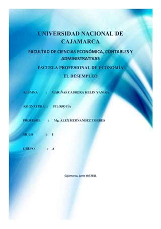-661035-490220<br />UNIVERSIDAD NACIONAL DE CAJAMARCA<br />FACULTAD DE CIENCIAS ECONÓMICA, CONTABLES Y ADMINISTRATIVAS <br />ESCUELA PROFESIONAL DE ECONOMÍA<br />EL DESEMPLEO <br />ALUMNA          :      MARIÑAS CABRERA KELIN YANIRA<br />ASIGNATURA   :      FILOSOFÍA<br />PROFESOR         :      Mg. ALEX HERNANDEZ TORRES<br />SICLO                :      I<br />GRUPO               :     A<br />Cajamarca, junio del 2011<br />AGRADECIMIENTO Y DEDICATORIA<br />Este presente trabajo está dedicado a aquellas personas que me brindaron su ayuda  e  hicieron posible la realización de esta investigación; en especial está dedicado a mis padres quienes  siempre me están brindando su apoyo incondicional en todas las situaciones que necesito su ayuda aún sin pedírselos. Además de lo anterior es necesario ofrecer un agradecimiento muy especial a mis amigos que me ayudaron en realizar este presente trabajo, su ayuda me fue muy ineludible y gracias a ellos he podido concluir  con esta investigación; tengo que agradecer también al docente de esta materia, ya que es por él que he venido elaborando este trabajo.<br />ÍNDICE<br />PROBLEMA<br />TÍTULO DESCRIPTIVO DEL PROYECTO<br />FORMULACIÓN DEL PROBLEMA<br />OBJETIVOS DE LA INVESTIGACIÓN <br />JUSTIFICACIÓN<br />LIMITACIONES <br />MARCO REFERENCIAL <br />RESUMEN<br />¿QUÉ ES EL DESEMPLEO?<br />POBLACIÓN ECONOMICAMENTE ACTIVA<br />EL DESEMPLEO ES UN DESEQUILIBRIO ENTRE LA OFERTA Y LA DEMANDA <br />HISTORIA DEL DESEMPLEO<br />TIPOS DEL DESEMPLEO<br />DESEMPLEO ESTRUCTURAL <br />DESEMPLEO CÍCLICO<br />DESEMPLEO FRICCIONAL<br />DESEMPLEO ESTACIONAL <br />DESEMPLEO DEPRESIVO<br />DESEMPLEO A LARGA DURACI ÓN <br />DESEMPLEO ABIERTO<br />DESEMPLEO EN INICIADORES <br />DESEMPLEO OCULTO<br />CAUSAS DEL DESEMPLEO<br />TEORÍA ESTRUCTURAL <br />VISIÓN NEOCLÁSICA<br />VISIÓN KEYNESIANA<br />EXPLICACIONES TEÓRICAS SOBRE LAS CAUSAS DEL DESEMPLEO<br />EFECTOS DEL DESEMPLEO<br />EFECTOS ECONÓMICOS<br />EFECTOS SOCIALES<br />EFECTOS DEL DESEMPLEO EN LA FAMILIA<br />EFECTO DEL TRINQUETE<br />SOLUCIONES AL DESEMPLEO <br />MEDICIÓN DEL DESEMPLEO<br />TASA DE DESEMPLEO<br />UNA TASA DE DESEMPLEO DE EQUILIBRIO<br />LA CURVA DE PHILIPS<br />POLÍTICA FISCAL Y EMPLEO<br />DESEMPLEO MUNDIAL<br />ANTECEDENTES DEL TEMA<br />FORMULACIÓN DE HIPÓTESIS<br />IDENTIFICACIÓN DE VARIABLES<br />ASPECTOS ADMINISTRATIVOS<br />RECURSOS HUMANOS<br />PRESUPUESTO<br />BIBLIGRAFÍA<br />PROBLEMA<br />      Los niveles de desempleo crecen dramáticamente en muchas partes del mundo. ¿Por qué  pasa esto? y ¿Puede ser evitado? Los que permanentemente están desempleados no tienen ingreso alguno, y muchos no encuentran otra alternativa que tener ingresos a través del crimen. ¿Preferirías vivir en un país que no tenga desempleo? Aquí te mostraremos cómo se puede eliminar el desempleo.<br />1.1.TITULO DESCRIPTIVO DEL PROYECTO<br />      El desempleo <br />1.2.FORMULACIÓN DEL PROBLEMA<br />      En la segunda posguerra, la mayoría de los economistas creía que un gobierno sólo tenía dos opciones: aceptar una inflación, o un desempleo en niveles muy altos, ya que el incremento de uno determinaba el mismo rumbo para el otro factor. <br />Pero Phelps (profesor de la Universidad de Columbia) formuló la hipótesis de que las expectativas de empresas o de individuos son un factor muy relevante en la evolución de los precios, y que así muchos trabajadores demandarán mejores salarios si creen que en el futuro la inflación aumentará.<br />Todos sabemos que anualmente crece la eficiencia de todo tipo de máquinas. Cada vez necesitamos menos personas para producir la misma cantidad de bienes. En los últimos 200 años se ha reducido el tiempo de trabajo de aproximadamente 12 horas por día a menos de 8 horas diarias y la semana de trabajo se redujo de 7 a 5 días. <br />      Cuando hay mucho desempleo las empresas pagan sueldos bajos. Cuando las empresas precisan gente y hay mucho más personas que quieren trabajar que lugares libres, las empresas eligen las personas que piden menos. <br />      Además, por lo menos en la Argentina, piden que las personas hagan horas extras sin pagar por ellos. Si las personas no quieren aceptar esto, los despiden y toman personas que si trabajan por poco sueldo y trabajan muchas horas. <br /> 1.3. OBJETIVOS DE LA INVESTIGACIÓN<br />Demostrar cuales son las causas o factores que podrían causar el desempleo.<br />Presentar las posibles soluciones que un gobierno debería conocer para enfrentar los problemas de desempleo e inflación.<br />Dar a conocer la situación en la que se encuentra nuestro país respecto al desempleo y la inflación; además de conocer cuáles son los índices  de los mismos.<br />Entender el porqué de que las personas en nuestro país emigran a otros países en busca de empleo.<br />La manera para reducir el desempleo y para vivir mejor es la de distribuir el trabajo disponible, trabajando menos horas por semana.<br />1.4. JUSTIFICACIÓN<br />      El objetivo principal de este trabajo es analizar los determinantes del desempleo abierto en Lima Metropolitana. “El desempleo es la ausencia del empleo u ocupación; están desocupadas o desempleadas aquellas personas que no encuentran quién las contraten como trabajadores” (Garavito 1970: 143). Para que exista una situación de desempleo es necesario que la persona no sólo desee trabajar sino que, además, acepte los salarios actuales que se están pagando en un momento dado. A continuación, trataremos acerca de la situación del desempleo en los años 70, 80 y actual; también, abordaremos causas económicas y sociales. <br />      Desde 1999, 1 de cada 5 personas dispuestas a trabajar no encuentra donde emplearse. Este nivel de desempleo es el más alto que haya conocido el país. Es por esto que para nosotros es muy importante realizar este trabajo, pues nos toca considerablemente como miembros de esta sociedad y futuros profesionales, conocer las causas que genera el desempleo además de las consecuencias que este trae tanto en el núcleo familiar como en el social en general.<br />En la investigación se pretende demostrar además como políticas laborales mal orientadas generan en el tiempo, una  elasticidad de oferta y predisponen a creciente desempleo oculto cuando surgen contracciones económicas (además de muchas otras consideraciones); principalmente en el sector rural. También se demuestra que el Desempleo Oculto está mejor correlacionado con otras variables macroeconómicas (en períodos de contracción económica) que el desempleo abierto.<br />      Se demuestra que el desempleo oculto afecta en mayor medida a zonas rurales; pero, el sector urbano no está exento de sus impactos, principalmente aquellas actividades económicas en las que el factor productivo trabajo participa en mayor medida que el capital.<br />1.5. LIMITACIONES <br />Para realizar el presente trabajo de investigación se ha tenido limitaciones como la reducida disposición de tiempo en el que se realizó y la poca información que  he tenido para realizar el presente trabajo.<br />2. MARCO REFERENCIAL <br />2.1. RESUMEN<br />Indicadores del desempleo publicados por la mayoría de los países de la región sólo contemplan a la tasa de desempleo abierto; sin embargo, es posible que éste indicador no refleje el comportamiento real del mercadolaboral; principalmente en períodos de contracción económica.<br />Desde 1996 hasta la fecha, Paraguay experimenta un período de recesión económica; sin embargo el desempleo abierto se mantiene en niveles relativamente bajos, como en algunos países de la región; es evidente, no obstante, que el subempleo tampoco explica toda la problemática del empleo; por esa razón la DGEEC se propuso medir con precisión el desempleo oculto. Hoy el indicador que se publica es la Tasa de Desempleo Total (Desempleo Abierto + el Oculto). Nadie ha puesto en duda su veracidad (lo cual no acontecía con la Tasa de Desempleo Abierto); es decir tiene credibilidad para los agentes en general porque evidencia una realidad que los mismos la palpan todos los días.<br />El indicador fue presentado a la opinión pública en general y a técnicos especializados; se dictaron conferencias y seminarios en los distintos departamentos para los cuales se dispone de datos referentes al mismo; y en todos los casos hemos corroborado que los agentes consideran al desempleo Oculto, sumado al Abierto; como mejor indicador del mercado laboral.<br />Se hace necesario generar consciencia en los productores de estadísticas con relación a la importancia de reflejar mejor el desempeño del mercado laboral; no sólo a los efectos de orientar mejor la política laboral; sino además a los efectos comparativos.<br />En la investigación se pretende demostrar además como políticas laborales mal orientadas generan en el tiempo, in elasticidad de oferta y predisponen a creciente desempleo oculto cuando surgen contracciones económicas (además de muchas otras consideraciones); principalmente en el sector rural. También se demuestra que el Desempleo Oculto está mejor correlacionado con otras variables macroeconómicas (en períodos de contracción económica) que el desempleo abierto.<br />Se demuestra que el desempleo oculto afecta en mayor medida a zonas rurales; pero, el sector urbano no está exento de sus impactos, principalmente aquellas actividades económicas en las que el factor productivo trabajo participa en mayor medida que el capital.<br />2.2. ¿QUÉ ES EL DESEMPLEO?<br />Desempleo, desocupación o paro, en el mercado de trabajo, hace referencia a la situación del trabajador que carece de empleo y, por tanto, de salario. Por extensión es la parte de la población que estando en edad, condiciones y disposición de trabajar -población activa- carece de un puesto de trabajo. <br />Para referirse al número de parados de la población se utiliza la tasa de desempleo por país u otro territorio. La situación contraria al desempleo es el pleno empleo.<br />Además de la población activa, en la que se incluye tanto a los que están trabajando como al conjunto de los parados o desempleados de un país, la sociedades cuentan con una población inactiva compuesta por aquellos miembros de la población que no están en disposición de trabajar, sea por estudios, edad -niños y población anciana o jubilada-, enfermedad o cualquier otra causa legalmente establecida.<br />Es quizá uno de los temas de macroeconomía que mayor impacto tiene de manera individual para todo el conjunto de una sociedad. El síntoma más estudiado de una recesión es el desempleo. Cuando el desempleo es alto además de la pérdida económica de la persona, puede tener serias implicaciones en diversos ámbitos y ocasionar otro tipo de problemas de tipo social, sociológico, psicológico, etc. Por lo que la cuantía del desempleo se utiliza habitualmente como una medida del bienestar de los trabajadores.<br />De otra parte, la proporción de trabajadores desempleados también muestra si se están aprovechando adecuadamente los recursos humanos del país y sirve como índice de la actividad económica. Una tasa de desempleo alta deteriora la calidad del empleo del momento, la producción agregada de la economía es menor, se presenta subutilización de recursos, en general produce efectos sobre la capacidad de la economía para producir bienes y servicios y para adquirirlos, por lo que siempre las diferentes medidas macroeconómicas de cada país están orientadas a su disminución o por lo menos a mantener muy baja la tasa de crecimiento.<br />Para efectos estadísticos, se puede definir el desempleo como una proporción de la población económicamente activa, de un país que no encuentra trabajo.<br />2.2.1. Población económicamente activa PEA<br />Se define la población económicamente activa PEA , como las personas que siendo mayores de 15 años y menores de 65 años se encuentran empleadas o buscando empleo o presionando la fuerza de trabajo. <br />Las personas fuera de la PEA son las personas que no buscan empleo, sea porque no pueden trabajar, o no quieren hacerlo: estudiantes, amas de casa, incapacitados e inválidos, jubilados, etc. También se excluyen de la PEA las fuerzas militares y los religiosos. Entonces: <br />PEA = Población total - menores de 15 años y mayores de 65 – la población inactiva (estudiantes, amas de casa, inválidos y Pensionados, privados de la libertad) - los militares y religiosos.<br />2.2.2. El desempleo es un desequilibrio entre la oferta y la demanda de las horas de trabajo<br />Todos sabemos que anualmente crece la eficiencia de todo tipo de máquinas. Cada vez necesitamos menos personas para producir la misma cantidad de bienes. En los últimos 200 años se ha reducido el tiempo de trabajo de aproximadamente 12 horas por día a menos de 8 horas diarias y la semana de trabajo se redujo de 7 a 5 días.<br />Horas de trabajo históricas1802 - En la industria textil inglesa, tratan de reducir las           horas de trabajo de aprendices a 12 horas diarias.1847 - La jornada de trabajo en Inglaterra es de 10 horas.1848 - Se reduce la jornada de trabajo a 12 hrs. en Alemania,           desde las anteriores de 14 a 16 horas por día.1890 - En los Estados Unidos la AFL quiere 8 hrs. de trabajo           por día.1891 - En Alemania las nuevas horas de trabajo para personal           femenino son de 11 horas diarias.<br />Interpretación Económica del desempleo<br />Interpretar económicamente el desempleo es buscar las diferentes razones que implica el estar desempleado, para ello consideraremos los tipos de desempleo existentes, también distinguiremos entre desempleo voluntario e involuntario así como las razones de rigidez de los sueldos y salarios.<br />2.3. HISTORIA DEL DESEMPLEO<br />Aunque en la Edad Media “el problema del desempleo como se entiende hoy aún no existía”, había desocupados. (La disoccupazione nella storia [El desempleo en la historia]). No obstante, en aquel tiempo, a la persona que no trabajaba se la tenía por holgazana o vagabunda. En su libro Idle Hands (Manos ociosas), el profesor John Burnett explica que hasta el siglo XIX muchos analistas ingleses “identificaban a los desempleados principalmente con los ‘inadaptados’ y trotamundos que dormían a la intemperie y deambulaban de noche por las calles”.<br />El “descubrimiento del desempleo” tuvo lugar a finales del siglo XIX o principios del XX. Se formaron comisiones gubernamentales especiales para estudiarlo y resolverlo, como la Comisión Selecta de la Cámara de los Comunes británica para tratar la “Consternación por la falta de empleo”, de 1895. El desempleo se había convertido en una epidemia.<br />La conciencia de este problema aumentó drásticamente, sobre todo después de la primera guerra mundial. Esta contienda había eliminado el desempleo. Pero a principios de los años veinte el mundo occidental experimentó una recesión tras otra, lo que culminó en la Gran Depresión, que desde 1929 zarandeó las economías industrializadas del mundo entero. Tras la segunda guerra mundial, muchos países tuvieron un nuevo auge económico y el desempleo disminuyó ostensiblemente. Por eso, “es permisible decir que el origen del problema actual del desempleo se remonta a mediados de los años sesenta”, menciona la Organización de Cooperación y Desarrollo Económicos. El mercado laboral sufrió otro descalabro como consecuencia de la crisis petrolera de los años setenta, y la ola de informatización con su secuela de despidos. El desempleo ha comenzado a propagarse inmisericordemente incluso entre el personal administrativo, que en el pasado se consideraba seguro.<br />“Toda colectividad humana debe, para garantizar la cobertura de las necesidades de sus miembros, aplicar sus capacidades de trabajo, es decir, su capacidad de utilizar y capacidad de transformar su medio ambiente natural con el fin de producir bienes materiales y servicios útiles.quot;
 Múltiples factores pueden explicar que la movilización de estas capacidades de trabajo no sea total; tal falta de aprovechamiento se observa, excepto períodos excepcionales, en todos los sistemas sociales que la historia nos permite observar. No basta para definir la existencia del desempleo, situación en la cual un individuo es en busca de un empleo y no encuentra. El desempleo solo nace en formas específicas de organización social caracterizadas por la generalización del 4asalariado como forma dominante depuesta en el del trabajo remunerado. La aparición del desempleo supone pues reunidas varias condiciones.<br />El desempleo implica un corte mientras tanto de trabajo social, destinado a obtener una renta, y tiempo de trabajo privado o doméstico, destinado a la satisfacción directa de las necesidades del grupo familiar.... La variación de su tiempo de trabajo respectivo, y en consecuencia del nivel de satisfacción de las necesidades, sirve de regulador; trabajo social y trabajo privado se imbrican constantemente en la actividad concreta. <br />La aparición del desempleo supone que el trabajo social sea el objeto de un intercambio comercial, es decir, que el trabajador venda su fuerza de trabajo a un patrono. Es el hecho de no encontrar a un comprador para su fuerza de trabajo que define el estatuto de parado.<br />El desempleo nace con la generalización del asalariado; en este marco, el trabajador no dispone de otra posibilidad de participación en el trabajo social, y en consecuencia de fuente de ingresos, que la obtención de un empleo asalariado.<br /> La historia del desempleo es pues la de la extensión del asalariado, es decir de la extensión del método de producción capitalista”.<br />2.4. TIPOS DE DESEMPLEO<br />Existen tres tipos fundamentales de desempleo:<br />Desempleo estructural<br />Desempleo cíclico <br />Desempleo friccional<br />En economías periféricas y en sectores que sufren períodos de baja y alta actividad (agricultura, hostelería,...) puede considerar un cuarto tipo:<br />Desempleo estacional.<br />Además de estos tipos puede hablarse de desempleo depresivo, de larga duración, desempleo abierto, desempleo en iniciadores y desempleo oculto entre los inactivos o trabajadores desalentados.<br /> 2.4.1.Desempleo estructural<br />El desempleo estructural corresponde técnicamente a un desajuste entre oferta y demanda de mano de obra (trabajadores). Esta clase de desempleo es más pernicioso que el desempleo estacional y el desempleo friccional. En esta clase de desempleo, la característica de la oferta suele ser distinta a la característica de la demanda lo que hace probable que un porcentaje de la población no pueda encontrar empleo de manera sostenida. Por lo anterior, los 5economistas ligados al Estado no pueden admitir que un país esté bajo este tipo de desempleo pues se trata de una situación grave para una población asalariada de un punto o sector determinado. Además, en un contexto de libre mercado, se suma a la crisis de las masas asalariadas la de las medianas y pequeñas empresas que no logran adaptar su respuesta a las crisis cíclicas del sistema capitalista en la que sólo los grandes conglomerados empresariales- holdings- pueden funcionar.<br />Por otro lado, el factor tecnológico es un elemento a considerar permanentemente en las crisis capitalistas. La fusión de las empresas motrices del sistema (que incurren en monopolio) y el constante progreso tecnológico hace que la mano de obra sea menos requerida en alta tecnología, desplazándose grandes masas hacia trabajos informales o de carácter precario. Coinciden dos fenómenos: sobreproducción y desempleo estructural (con subempleo). Las respuestas neoliberales tradicionales, en una economía globalizada no resuelven el desempleo estructural y requieren medidas keynesianas y otras de carácter estructural como la reducción del tiempo de trabajo y la implantación de modelos de redistribución de la renta entre los subempleados y desempleados (renta básica universal, rentas de inserción, salarios sociales o ingreso ciudadano).[]<br />Las características principales que advierten de un desempleo de tipo estructural son:<br />Desajuste sostenido entre la calidad y características de la oferta y la demanda.<br />Desadaptación del conjunto de los actores económicos respecto a la economía externa e incapacidad del mercado interno para paliar esa diferencia.<br />Obsolescencia gráfica de un modelo productivo determinado.<br />CEPAL y Aníbal Pinto Santa Cruz han venido desarrollando durante los últimos 60 años el enfoque estructuralista respecto del funcionamiento de las economías latinoamericanas. Este enfoque ha sido fuertemente atacado por la visión económica denominada neo liberal. Aníbal Pinto desarrolló en concepto de heterogeneidad estructural para poder entender el por qué en la economías latinoamericanas no se han cumplido los postulados neo liberales, no obstante la enorme cantidad de ensayos realizados para ponerlos en práctica.<br />El Programa Regional del Empleo (PREALC) de la OIT desarrolló el concepto de segmentación de los mercados de trabajo a objeto de incluir en el instrumental de análisis la heterogeneidad estructural que planteaba Pinto y la CEPAL.<br />En el enfoque el PREALC se reconoce la existencia de profundas diferencias de comportamiento entre los mercados de trabajo rurales y los urbanos; y entre las franjas modernas y tradicionales de la economía. De modo que en lugar de existir un mercado de trabajo único, homogéneo, competitivo, atemporal y espacial como sostiene la visión neoliberal, existirían al menos cuatro segmentos diferenciados al interior del mercado de trabajo como un 6conjunto: el sector tradicional rural, el sector informal urbano, el sector moderno rural y el sector moderno urbano.<br />2.4.2. Desempleo cíclico <br />Este tipo de desempleo ocurre solo por un ciclo, en este caso, sus consecuencias pueden llevar a países con instituciones débiles a la violencia y finalmente la desobediencia civil. En países desarrollados la situación puede provocar vuelcos desde las políticas de Estado hasta definitivamente la adopción de un sistema económico distinto como pena del debilitamiento institucional. Un caso de desempleo cíclico ha sido la crisis mundial de 1929.<br />Para economistas como Arthur Cecil Pigou el desempleo prácticamente ocurría sólo por razones del ciclo económico, y durante la crisis de los años treinta sostuvo aquello y tuvo que enfrentar a un duro opositor a su visión económica neoclásica de parte del economista británico de la Universidad de Cambridge John Maynard Keynes.<br />De Cecil Pigou se suele decir que quot;
-a diferencia de Marshall- estuvo a favor de muchos de los objetivos de los socialistas, aunque se opuso a otros planteamientos, como, por ejemplo, la existencia de empresas públicas. En cualquier caso, el impacto de sus postulados sólo captó un interés muy limitado en su momento, ya que a medida que transcurría su vida, su fama se fue viendo eclipsada por las nuevas doctrinas de su colega en Cambridge John Maynard Keynes, con quien tuvo más de una polémicaquot;
.<br />2.4.3. Desempleo friccional<br />El desempleo friccional (por rotación y búsqueda) y el desempleo por desajuste laboral (debido a las discrepancias entre las características de los puestos de trabajo y de los trabajadores) aparecen aun cuando el número de puestos de trabajo coincida con el número de personas dispuestas a trabajar.<br />Se refiere a los trabajadores que van de un empleo a otro para mejorarse. Su desempleo es temporal y no representa un problema económico. El desempleo friccional es relativamente constante.<br />2.4.4. Desempleo estacional<br />Por una parte, el desempleo estacional es aquel que varía con las estaciones del año debido a fluctuaciones estacionales en la oferta o demanda de trabajo. Se habla de desempleo estacional, por otra parte, para referirse al que se produce por la demanda fluctuante que existe en ciertas actividades, como la agricultura, por ejemplo.<br />2.4.5. Desempleo depresivo<br />Desempleo depresivo es el que acompaña a las depresiones económicas es decir períodos relativamente prolongados en donde existe escasez de puestos de trabajo. La Gran Depresión originada por la caída de la bolsa de 7Nueva York en octubre de 1929, desencadena este tipo de desempleo en la historia de Estados Unidos, durante los años treinta.<br />2.4.6. Desempleo de larga duración<br />Se considera parado de larga duración a la persona inscrita como demandante de empleo, de forma ininterrumpida, durante un periodo superior a un año.<br />El desempleo de larga duración provoca un efecto negativo sobre la capacidad que tiene el mercado de trabajo, en el modelo clásico, para restablecer el pleno empleo de forma automática. En este modelo, el mercado tiende de manera natural hacia el equilibro sin desempleo, porque ante la existencia de paro, los desempleados compiten con los ya empleados por los puestos de trabajo disponibles, presionando a la baja los salarios y restableciendo el equilibrio con una disminución de salario. En el desempleo de larga duración por el contrario, el mercado se distorsiona ya que este tipo de desempleados no compiten con los empleados, porque las empresas no los consideran quot;
elegiblesquot;
, en la medida en que entienden que no son capaces de sustituir a los que están desempeñando sus mismas tareas y por tanto no presionan a la baja los salarios y no reconducen el mercado de trabajo hacia un nuevo equilibrio.<br />Esta distorsión del mercado de trabajo hace necesario que el Estado intervenga, prestando una atención especial a este tipo de parados.[3]<br />      2.4.7.Desempleo abierto<br />Son personas que no trabajaron durante la semana de referencia, buscaron activamente un empleo, es decir, realizaron acciones concretas para obtener un empleo, y estaban disponibles para trabajar de inmediato. Esos son los tres requisitos para estar desocupado abierto: no tener trabajo, buscar activamente trabajo y estar disponible y dispuesto a trabajar.<br />Esta definición recomendada por la OIT en su Decimotercera Conferencia Internacional de Estadísticos de octubre de 1982, fue adoptada por los países de la OCDE, la Organización para la Cooperación y el Desarrollo Económico, como la forma de medición oficial del grupo de países desarrollados. Asimismo, Estados Unidos, Canadá y México, que conforman el Tratado de Libre Comercio de América del Norte (TLCAN) o NAFTA (North American Free Trade Area) adoptaron las recomendaciones de la OIT respecto de la medición del desempleo abierto y armonizaron sus definiciones respectivas.<br />2.4.8. Desempleo en Iniciadores<br />Son personas que no trabajaron durante la semana de referencia, no buscaron activamente un empleo porque con anterioridad habían conseguido una posibilidad de trabajo y se encuentran esperando noticias del potencial empleador o cliente, y están disponibles para comenzar a trabajar.<br />Algunos países clasifican a estos trabajadores como desocupados, lo cual es la recomendación de la OIT, aunque carezcan de una de las tres condiciones del desempleo abierto que es buscar activamente empleo durante las últimas cuatro semanas. Otros países, sin embargo, los clasifican como ocupados.<br />El volumen que representan los iniciadores es comúnmente pequeño y su inclusión o exclusión del desempleo abierto puede afectar a la tasa de desempleo en un 0,2 a 0,3 por ciento.<br />2.4.9.Desempleo oculto entre los inactivos o trabajadores desalentados<br />Son las personas que no estaban trabajando en los últimos 7 días y que si le ofrecieran un trabajo en ese momento trabajaría, pero no buscaron trabajo en ese periodo de referencia porque no creen poder encontrarlo, se cansaron de buscar, o no saben dónde consultar.<br />Para adecuarse al concepto de desempleo utilizado en la investigación, una persona debe no tener trabajo, pero estar buscando uno. Sin embargo ¿Qué ocurre con quienes desearían trabajar, pero no buscan empleo? ; ¿No se les debería incluir también en la categoría de desempleados?<br />Si se agrupan a todas estas personas y se les denominan trabajadores “Desanimados”. De todas maneras, cuando las personas mantienen tales actitudes, abandonan la fuerza laboral y ya no buscan trabajo. Por Ejemplo: cualquier hombre de raza negra de edad madura que abandona la fuerza de trabajo reduce la tasa de participación de todos los hombres negros de edad madura, lo que origina el fenómeno de incrementos concurrentes tanto en el empleo como el desempleo.<br />Desempleo por raza, edad y sexo, la tasa mínima se observa regularmente, entre los adolescentes de raza negra.<br />2.5. CAUSAS DEL DESEMPLEO<br />La causa principal del alto nivel de desempleo es el progreso tecnológico. No me malinterpretes; el progreso es algo positivo y hace que la vida sea más llevadera. Pero si cada año producimos la misma cantidad de bienes con menos personas -- en muy pocos años muchísimo menos horas de trabajo serán necesarias para producir todos los bienes que se podrían necesitar. La tendencia histórica ha sido la de utilizar cada vez menos horas de trabajo por semana. Si no continuamos con esta tendencia, la oferta de horas de trabajo es mayor que la demanda.<br />Hay enfoques teóricos muy diversos y una multiplicidad de medidas aplicables. Pueden destacarse trespuntos de vista principales: la visión neoclásica; la keynesiana y la estructural o coyuntural.<br />2.5.1. Estructurales<br />Las teorías estructurales comprenden un conjunto de hipótesis que tratan de explicar las causas del desempleo a través de factores como la propia naturaleza del sistema capitalista. <br />Inflación con el consecuente aumento de los costos de producción y los, costos salariales.<br />Recesión económica afectando la demanda agregada.<br />Políticas económicas erradas.<br />Aplicación de ciertas normas laborales. Inflexibilidad laboral  Crisis política, económica o social, poca racionalización del gasto público<br />Pesimismo empresarial ante recesiones de la economía continuadas  Contrabando, apertura, incertidumbre, etc.Estructurales<br />Aumento de la población económicamente activa<br />Las transiciones demográficas, producto de aumento en tasas de natalidad, tasa de migración, tasa de fecundidad, unidas a otros factores que obligan a que cada día un mayor número de personas no integrantes de la PEA entran a presionar el mercado de trabajo. <br />Cambios en las estructuras de la demanda laboral <br />El empleador se ve forzado a exigir mano de obra mejor calificada y mucho más polivalente para hacerle frente con tecnología más moderna, al problema de la competencia. <br />Crisis en los sectores económicos: Ej. La crisis del sector energético en varios países del mundo ocasionó grandes crisis en los demás sectores de la economía dependientes en gran medida de las fuentes de energía provenientes del petróleo.<br />Desequilibrio entre la Oferta agregada y la demanda agregada. Cuando la producción potencial de bienes y servicios es superior a la demanda de los mismos, las empresas se ven obligadas a parar su producción y no puede generar los suficientes empleos para los que quieren y están dispuestos a laborar.<br />2.5.2. La visión neoclásica <br />La teoría neoclásica del desempleo parte de la función decreciente de la demanda de trabajo y de una función creciente de la oferta de trabajo. El supuesto básico de este modelo es que tanto los salarios monetarios como los precios son completamente flexibles. De esta forma, siempre será posible alcanzar el equilibrio convencional en el mercado. En esencia, las causas neoclásicas del desempleo son las siguientes: en el mercado no hay un modelo de competencia perfecta, y elfo puede afectar a la oferta y demanda de trabajo; asimismo, hay que mencionar la existencia de expectativas que llevan a los trabajadores a demandar salarios reales por encima de los de equilibrio. Para solucionar estos problemas hay que garantizar una mayor flexibilidad sobre los salarios reales y la perfecta competitividad del mercado. Con el objetivo de estimular el aumento del empleo, esta teoría plantea diversas medidas: aquellas que faciliten la obtención de beneficio por las empresas, las que disminuyan las tensiones sobre los costes de las mismas, sobre todo los costes salariales, y las que aumenten la productividad de las empresas. <br />2.5.3. La visión keynesiana<br />Según la teoría keynesiana, las causas del desempleo no se encuentran en el mercado de trabajo, sino en el mercado de bienes y servicios. Es así porque la cantidad de trabajo demandada por las empresas está condicionada por el volumen de la producción de bienes y servicios que esperan realizar las mismas en el mercado. A mayor demanda, mayor producción y mayor empleo. El desempleo se origina por insuficiencias en la demanda agregada efectiva. Cuando no hay gasto agregado suficiente, ¡as empresas disminuyen el nivel de empleo utilizado. Esta interpretación no ha sabido dar una respuesta a la existencia simultánea de desempleo e inflación en una economía; es lo que se conoce con el término de «estanflación ». <br />Malinvaud resume el problema del desempleo considerando las dos interpretaciones anteriores: el desempleo actual puede estar originado por tensiones al alza en los salarios reales en el mercado de trabajo, y por una insuficiencia de la demanda agregada. A la hora de solucionar el desempleo, hay un conjunto de medidas que actúan sobre los dos enfoques. Junto al impulso en la demanda, esta medida supone alcanzar una mayor productividad, que implica una disminución en los costes del factor trabajo sin que tenga que afectar a los salarios reales. <br />Según las teorías microeconómicas del desempleo, no pueden considerarse explicaciones generales del mercado de trabajo. Lo que se intenta hacer es analizar algunas características concretas del problema del desempleo. Para ello se utiliza una aproximación microeconómica, que observa la alta segmentación del mercado laboral y el difícil acceso de los desempleados a los distintos puestos de trabajo. Estos planteamientos se conocen como teorías de búsqueda de empleo. Otro problema analizado es cómo inciden los distintos tipos de contrataciones (temporales, fijas, etc.) dentro del problema del desempleo. <br />2.5.4.Las explicaciones teóricas sobre las causas del desempleo<br />      En los debates políticos o en los medios de comunicación, se avanzan tres fuentes que pueden resumirse de una manera ridícula así:<br />El desempleo se debe a la afluencia recién llegada en el mercado laboral o a la presencia injustificada de algunas categorías de población en este mercado.<br />El desempleo se debe a los parados: son la mala voluntad, la mala información, la ineptitud, las exigencias excesivas, o incluso la pereza que explica por qué algunos siguen siendo en paro ; el que quiere realmente trabajar termina siempre por encontrar un empleo.<br />Finalmente, para no olvidarlo, mencionan el instrumento de explicación universal de todo fenómeno social: el progreso técnico. quot;
<br />La evolución demográfica, el aumento del tipo de actividad femenino, la interrupción de los saldos migratorios positivos no pueden explicar por sí solos la ruptura de 1973 y la fuerte progresión del desempleo de masa después. No es la población activa que cambió sino la evolución del empleo. Los Estados Unidos y Japón conocieron una evolución más rápida de su población activa y con toda su tasa de desempleo es más escasa que el de Francia. Estos resultados son incompatibles con la tesis según la cual el crecimiento del desempleo sería una simple consecuencia de la de los recursos de mano de mano de obra.<br />La evolución de la población sigue la evolución del mercado laboral: recurso a la inmigración en caso de escasez de mano de mano de obra como en los años 1950-1960. A continuación se modificó cuando el estado decide prolongar el horario de los estudios y favorecer las salidas en jubilación anticipada en los años ochenta cuando se había vuelto inútil formar los asalariados mayores de 50 años a los autómatas programables, la evolución de la población activa es el resultado de un método y de un ritmo de crecimiento.<br />La insuficiencia de las calificaciones adquiridas con relación a las exigencias de los puestos de trabajo recientemente creados explicaría el inemployabilité de algunas categorías de mano de mano de obra.La responsabilidad se basa entonces en el mal funcionamiento del sistema de formación, que se trate de formación inicial o formación continua. Resulta un desempleo friccional principalmente debido a la imperfección de la organización del mercado laboral y a los distintos obstáculos a la movilidad. Esto explica algunas dificultades en mercados laborales particulares (restauración, hostelería, servicios a las personas...) pero considerarse esta insuficiencia de los sistemas de formación no puede como responsable de la reducción de actividad y de un escaso crecimiento por falta de competitividad de la mano de obra. Los Estados Unidos cuyo sistema de formación es criticable tienen una tasa de desempleo escasa mientras que Suecia o Alemania que tiene un sistema de formación que sirve de ejemplo no ha sido ahorrada por un fuerte subido del desempleo en los años ochenta. <br />En comparación internacional, no hay ninguna correlación global, ni en el tiempo, ni en el espacio, entre nivel de formación de la fuerza de trabajo y nivel de desempleo. No se trata de ningún modo de subestimar la importancia del esfuerzo de formación para el resultado económico sino de rechazar la tesis de una conexión causal con el nivel del desempleo. <br />      La tesis de la búsqueda de empleo que se ha convertido en más complicada y que obligaría a los parados a prolongar su búsqueda de empleo hasta que debe encontrarse el que les conviene, no es más de carácter que debe explicarse el desempleo de masa. Esto sería verdadero si el volumen de las ofertas de empleo no satisfechas aumentaría, ahora bien baja en período de fuerte desempleo. En general, en período de fuerte desempleo, el desempleo voluntario disminuye y los solicitantes de empleos se muestran menos exigente.<br />El progreso técnico se produce en la subida del desempleo pero es necesario distinguir los efectos transitorios de la introducción de una tecnología de los efectos duraderos del progreso tecnológico. La evolución es a menudo brutal y la introducción de una nueva tecnología es fuente momentánea de un desempleo friccional. Este nivel de desempleo friccional puede ser combatido por esfuerzos en el ámbito de la formación pero la llegada de nuevas tecnologías trastorna cada vez el mercado laboral. A largo plazo, el fenómeno se observa: se trata del derrame social de un sector. El problema actual es que la supresión de empleos en el sector terciario por la introducción de las nuevas tecnologías informáticas de comunicación ya no será compensada con creaciones de empleos suficientes en la industria o el sector primario.<br />Existe pues una relación bien entre cambio técnico y empleo, pero esta relación no es de ningún modo automática. Es función de los procesos económicos y sociales que operan en tres ámbitos principales:<br />Los criterios de orientación de la investigación y selección de las innovaciones<br />El nivel y los métodos  de satisfacción de las necesidades<br />Las condiciones de utilización de la fuerza de trabajo.<br />El cambio técnico no es, por naturaleza, creativo o destructivo de empleos; modifica las condiciones de determinación del nivel del empleo. ¿Resultará más de consumo, más tiempo libre, más desempleo? La respuesta no reside en el progreso técnico sino en los métodos de reglamento del sistema productivo.<br />La causa principal del alto nivel de desempleo es el progreso tecnológico. No me malinterpretes; el progreso es algo positivo y hace que la vida sea más llevadera. Pero si cada año producimos la misma cantidad de bienes con menos personas, en muy pocos años muchísimo menos horas de trabajo serán necesarias para producir todos los bienes que se podrían necesitar. La tendencia histórica ha sido la de utilizar cada vez menos horas de trabajo por semana. Si no continuamos con esta tendencia, la oferta de horas de trabajo es mayor que la demanda.<br />2.6. EFECTOS DEL DESEMPLEO<br />Sin duda alguna, el desempleo puede tener profundos efectos tanto en el individuo como en la sociedad en la que vive, lo que tiene repercusión directa en la economía de un país. Por ello en nuestro estudio hemos considerado necesario analizar en forma general dos de los efectos del desempleo.<br />La presencia de un elevado desempleo es un problema tanto económico como social. Como problema económico, es un despilfarro de valiosos recursos. Como problema social es una fuente de enormes sufrimientos, ya que los trabajadores desempleados tienen que luchar con una renta menor. Durante los períodos de elevado desempleo, las dificultades económicas también afectan a sus emociones y a la vida familiar.<br />De cuando en cuando, los países experimentan un elevado desempleo que persiste durante largos períodos, a veces hasta diez años. Es lo que ocurrió en Estados Unidos durante la Gran Depresión, que comenzó en 1929. En unos pocos años, el desempleo aumentó afectando a casi una cuarta parte de la población trabajadora, mientras que la producción industrial se redujo a la mitad.<br />El trabajo les brinda a las personas la posibilidad de lograr ingresos, por tanto acceder a bienes y servicios, y así satisfacer sus necesidades. En la medida que logren satisfacer mejor sus necesidades, mejor será su nivel de vida. Es por eso que existe un fuerte vínculo entre el desempleo y la pobreza. Ahora bien, no sólo es importante el tener empleo, sino la calidad del empleo, es decir, el salario, la jornada laboral, las condiciones de empleo, la estabilidad, la seguridad social, entre muchos otros elementos.<br />2.6.1. Efectos económicos<br />El desempleo impone un costo en la economía como un todo, debido a que se producen menos bienes y servicios. Cuando la economía no genera suficientes empleos para contratar a aquellos trabajadores que están dispuestos y en posibilidades de trabajar, ese servicio de la mano de obra desempleada se pierde para siempre.<br />En un sistema económico, uno de los factores fundamentales es el suministro de recursos humanos (trabajo). Para determinar con precisión, colocamos frente a frente los dos agentes más importantes de la actividad productiva: unidades familiares que incluyen a todos los individuos que, directa o indirectamente, participan de las actividades productivas y consumen los bienes y servicios finales elaborados y las unidades de producción que están representadas por las empresas y son las encargadas de dinamizar la actividad económica de un país.<br />Esta relación existente se deteriora, cuando el número de unidades familiares que participan de las actividades productivas es menor (desempleo), lo que conlleva a que la presencia de compradores que están dispuestos y pueden comprar algún producto o servicio al precio que se les ofrece no dispongan de ingresos suficientes por cuanto no tienen empleo, esto ocasiona que las unidades productivas bajen sus niveles de producción y no se pueda continuar con el ciclo económico normal por cuanto se da una brecha en la demanda.<br />Adicionalmente el desempleo trae consigo una pérdida en el nivel de ingresos en los gobiernos, por cuanto deja de percibir impuestos que el trabajador y la empresa aportaba normalmente mientras desempeñaba éste su trabajo. A esto se suma los egresos que tiene que realizar la administración pública por concepto de subsidiar a los desempleados.<br />2.6.2. Efectos Sociales<br />El coste económico del desempleo es, ciertamente, alto, pero el social es enorme. Ninguna cifra monetaria refleja satisfactoriamente la carga humana y psicológica de los largos períodos de persistente desempleo involuntario. La tragedia personal del desempleo ha quedado demostrada una y otra vezquot;
.La pérdida de un ingreso fijo, es la causa de un sin número de problemas tanto en el individuo como en la sociedad en la cual se desarrolla. Así tenemos, las siguientes:<br />Perdida del autoestima.<br />Destrucción del núcleo familia.<br />Deterioro de la saludfísica y psicológica.<br />Descuido de las habilidades para el trabajo.<br />Inseguridad para buscar un nuevo trabajo.<br />Altos índices de deserción estudiantil (en los hijos).<br />Incremento de los índices delincuenciales.<br />Algunos estudios realizados por expertos en salud pública indican que el desempleo deteriora la salud física como la psicológica: mayores niveles de alcoholismo y suicidios. Los estudios psicológicos indican que el despido es por lo general tan traumático como la muerte de un íntimo amigo o el fracaso escolar.<br />2.6.1.1. Efectos del desempleo en la familia <br />El desempleo genera una disminución de los ingresos y, por tanto, produce cambios en el estilo de vida. Pues se vive con la incertidumbre de no saber cuánto tiempo durará esa situación. En tales circunstancias, se tiende a precavidos y reducir drásticamente los gastos<br />La pérdida de empleo también produce una reducción de las relaciones sociales. Inevitablemente se pierde el contacto con aquellas personas que son imprescindibles para poder desarrollar nuestro trabajo. Además, es un medio para relacionarnos y hacer grandes amistades. Por otro lado, las dificultades económicas disminuyen los contactos sociales, no hay tanta disponibilidad para salir a cenar, ir de copas o realizar actividades que supongan un gasto. <br />El desempleo puede traer consecuencias psicológicas negativas como disminución de la autoestima, depresión, ansiedad, etc. Produce un empobrecimiento del concepto que se tiene de uno mismo. <br />El padre de familia no solo deja de ingresar dinero en su casa, sino que además considera que su rol de cabeza de familia queda desvalorizado, se siente impotente y frustrado.<br />Muestran síntomas de deterioro psicológico, depresión e insatisfacción. Este efecto se traslada a los hijos ya que muchos de ellos manifiestan estos mismos síntomas en su actitud hacia la educación. Los hijos de personas desempleadas llevan consigo el estrés de sus padres y esto afecta el rendimiento académico.<br />2.6.3. El efecto de trinquete<br />Durante un período, una economía por su comportamiento tiene un impacto que se continúa durante los períodos siguientes. “Por ejemplo, un choque coyuntural que causa un empuje del desempleo puede aumentar duraderamente la tasa de desempleo de equilibrio:degradación de las capacidades profesionales debido a lo está en paro de larga duración, impacto del comportamiento de los titulares de empleos estables (y de sus sindicatos). Así pues, las tres recesiones económicas ocurridas desde 1973 habrían podido tener un efecto de trinquete, dependiendo cada vez el nivel de la tasa de desempleo de equilibrio en ausencia de una política activa destinada a eliminar las consecuencias duraderas.quot;
<br />      quot;
La tasa de desempleo de equilibrio refleja las características estructurales de una economía y las elecciones de política económica y social que hizo anteriormente. Otra política puede darse por objetivo de transformar estas característicasquot;
.<br />Interpretación Económica del desempleo<br />Interpretar económicamente el desempleo es buscar las diferentes razones que implica el estar desempleado, para ello consideraremos los tipos de desempleo existentes, también distinguiremos entre desempleo voluntario e involuntario así como las razones de rigidez de los sueldos y salarios.<br />2.7. SOLUCIONES AL DESEMPLEO<br />La empleabilidad como respuesta al desempleo<br />En la 83º Reunión de la Conferencia Internacional del Trabajo realizada en Ginebra en junio de 1996, participó como invitado el presidente de Francia Jacques Chirac quién sostuvo que para lograr que la mundialización aporte beneficios para todos, es preciso poner la economía al servicio del ser humano y no a la inversa, agregando que en un mundo en evolución, en rápida transformación corresponde a los Estados desempeñar, hoy más que nunca, una función esencial. La mundialización no se hace sin desacuerdos ni dificultades. En los países industrializados, este proceso exige que se efectúen reestructuraciones rápidas y por lo tanto dolorosas, cuyas consecuencias agravan la situación del empleo.  En los países más pobres puede agudizar las desigualdades, aumentando el riesgo de marginación de ciertas regiones. <br />Para el presidente francés, es necesario controlar mejor el proceso de mundialización; para ello, primeramente hay que reunir las condiciones propicias para un crecimiento sostenido y generador de empleo, aprovechar al máximo las posibilidades que brindan las nuevas tecnologías, en especial en el ámbito de la información.<br />En segundo lugar, hay que fomentar las actividades de servicio y definir nuevas modalidades de organización del trabajo, que satisfagan tanto las necesidades de la empresa como las aspiraciones de los trabajadores; sobre todo, entendió,  “hay que invertir en las personas, para que cada trabajador pueda acceder a la formación profesional a lo largo de su vida”.<br />Seguidamente interpretó que “la noción de empleo para toda la vida (la estabilidad  como principio general) ha sido sustituida por el de empleabilidad”, que designa, en realidad, a una nueva organización de la sociedad, los gobiernos, los empleadores, y los sindicatos que deben estructurar, proyectar estrategias con miras a que todos los trabajadores - durante su vida activa -, puedan pasar de un empleo a otro recibiendo una formación apropiada y conservando su protección social.<br />Como tercer sendero - que no se puede soslayar - se debe  prevenir y evitar la exclusión de los trabajadores menos calificados: disminuyendo - en los casos en que son excesivas - las cargas que gravan el trabajo no calificado; aplicando políticas efectivas de reincorporación en la vida activa de las personas más vulnerables, adaptando los regímenes tributarios y sociales para que dicho retorno al empleo se traduzca en un aumento real de sus ingresos.<br />Para que la modernización de buenos resultados, debemos permanecer fieles a los respectivos modelos culturales que hemos heredado de la historia y de la idea de humanidad en que nos hemos forjado. <br />Para ello debemos reconocer que al Estado le incumbe la calidad de custodio y garante de la cohesión nacional.<br />Tenemos también que pensar,  principalmente en los países más pobres que al no tener acceso ni a los capitales ni a los mercados  corren el peligro de quedar marginados.<br />Los gobernantes deben mantener un nivel suficiente de ayuda pública, potenciar la eficacia de ésta, reformando las instituciones internacionales que se ocupan del desarrollo; para ello se requiere que los gobernantes de los países ricos pongan en práctica políticas adecuadas,  abriendo sus mercados a los bienes de países pobres y en desarrollo.<br />Hay que dar una atención especial a la disminución o condonación de la deuda externa de los países pobres. En lo interno el presupuesto del Estado debe disminuir considerablemente las partidas asignadas al funcionamiento de la maquinaria estatal, suprimiendo cargos innecesarios, eliminando el aporte a los partidos políticos (quienes deben auto financiarse), efectuar campañas proselitistas austeras acordes con la crisis. <br />El dirigente político, como lo hicieron los que actuaron a principios del siglo pasado, deberá tomar conciencia que el cargo público es una carga, y deberán costearse sus actividades sin recurrir al presupuesto estatal.<br />Habría que estudiar qué procedimiento aplicaron los países europeos (especialmente Francia, Reino Unido, Italia y Alemania) los años posteriores a la segunda guerra mundial (de 1945 a 1949), en particular cómo rigieron los principios clásicos del Derecho del Trabajo.- Habría que preguntarse ¿qué normas laborales se aplicó a los trabajadores que prestaron servicio en la reconstrucción europea?, ¿qué jornada de trabajo laboraron?, ¿quién brindó cobertura a los infortunios del trabajo?<br />También habría que pensar, la conveniencia de dejar en suspenso durante un par de años, para los nuevos contratos de empleo, la legislación laboral, garantizando las prestaciones de la seguridad social, reemplazando los clásicos subsidios.- El trabajador argentino quiere ganar un salario, quiere trabajo, no le apetece el subsidio, la donación.<br />En definitiva, hay que estudiar nuevas pautas, nuevas normas, que algunas será transitorias, de mediana y larga aplicación, en cambio otras serán parte de un nuevo Derecho del Trabajo.<br />El desempleo agrava el problema de la desigualdad en la distribución de la riqueza, porque aquel que está desempleado no tiene ningún ingreso. Lo mejor sería que el gobierno actual (y los futuros) quisiera solucionar un problema tan serio como el alto desempleo para esto debería realizar reformas estructurales para que el mercado laboral tenga mayor movilidad y debería promover el crecimiento económico a largo plazo.<br />Algunas personas para aumentar el empleo proponer debilitar la legislación laboral para que los trabajadores pierdan más derechos y perseguir al sindicalismo.<br />Otras expertos en el tema poseen una vía diferente de solución, como es el caso de crear trabajo privado para los hoy desocupados, sin necesidad de flexibilizar la ley laboral ni enfrentar al sindicalismo. Proponen crear una nueva figura ocupacional temporaria sin costo alguno para el Estado. Con esto se podrían sancionar leyes que alienten aumentar el número de patrones. Se pretende implantar una figura jurídica quot;
para – laboralquot;
 por un plazo de tres años. En vez de ocupados y desocupados habría un tercero que permitiría aumentar rápidamente el empleo y la producción nacional. En este plan habría salarios y seguros contra accidente de trabajo a cargo del empleador, pero no se harían los aportes de jubilaciones ni los aportes sindicales. Los trabajadores percibirían sin descuentos los salarios. No se regiría por la Leyes Laborales sino por el Código Civil. Con esto disminuye el costo de mano de obra y aumenta la producción. Ejemplo del plan: ¿Cuántas viviendas dignas faltan en el país? Se piensa que son miles, no se necesita importar ni mano de obra ni tecnología y como tenemos mano de obra en exceso se puede poner en marcha en pocos meses la creación de estas viviendas que generarían muchos puestos de trabajo. Lo que no explica este plan es con qué dinero se pagarán los materiales y las maquinarias que se utilicen.<br />Juan Luis Bour, especialista en el mercado laboral de la Fundación de Investigaciones Económicas Latinoamericanas (FIEL) opina acerca de cómo se puede bajar el desempleo y dice que cree que fracasaría el mejor programa económico porque piensa que no se podría aplicar con la actual situación política.<br />Existe otro punto de vista que es el de aumento de la cobertura del seguro de desempleo para que la familia no se quede sin ingresos y puede seguir viviendo hasta que encuentre un nuevo trabajo.<br />2.8. MEDICIÓN DEL DESEMPLEO<br />Las variaciones de la tasa de desempleo se obtienen mediante el procedimiento conocido con el nombre de muestreo aleatorio de la población, se lo hace con el fin de dividir a la población en grupos de acuerdo a su situación laboral.<br />El método más utilizado para medir el desempleo se desarrolló en Estados Unidos en la década de 1930; muchos países utilizan este sistema bajo la recomendación de la Organización Internacional del Trabajo. Con un seguimiento mensual de una muestra de familias representativas de toda la población civil se obtiene información sobre la actividad de cada persona en edad activa. Para asegurar la precisión de los datos y facilitar su recopilación, los encuestadores preguntan qué es lo que hizo la gente en una semana determinada. Una persona que realizó cualquier tipo de trabajo durante esa semana para recibir una paga o un beneficio, trabajó quince o más horas como un trabajador sin paga en una empresa familiar o tuvo un trabajo del que estuvo temporalmente ausente, es considerado como empleado. Una persona que no estuvo trabajando pero que buscaba trabajo o estaba despedido y disponible para trabajar se considera como desempleado. A continuación, el número de desempleados se divide por el número de personas de la fuerzalaboral civil (es decir, la suma de empleados y desempleados) con el fin de calcular la tasa de desempleo. En algunos países, en vez de elaborar una encuesta especial, la estimación del desempleo se realiza a partir de los datos de la cantidad de personas que buscan empleo a través de las oficinas públicas de empleo o de la cantidad de personas que reciben compensaciones por desempleo. En España se utilizan los dos sistemas simultáneamente. Por un lado, todas las semanas se realiza la Encuesta de Población Activa (EPA) entre 60.000 familias y se publica la media trimestral cada tres meses. Por otro lado, todos los meses se publica el número de parados o desempleados apuntados al Instituto Nacional de Empleo (INEM). Entre uno y otro dato se producen grandes discrepancias.<br />En Octubre de 1980, el cálculo de quienes pertenecían a la fuerza laboral fue de 59 millones 704 mil personas. Ahora ya deducido el total, de las cuales se restan 2 millones 121 mil miembros de las fuerzas armadas se obtiene una cifra total de la fuerza de trabajo civil de 105 millones 180mil personas. A partir de la fuerza de trabajo civil total se restan los “empleados que incluyen a quienes fueron muestreados (durante la semana de investigación).<br />2.9. TASA DE DESEMPLEO<br />Es el porcentaje de la población laboral que no tiene empleo, que busca trabajo activamente y que no han sido despedidos temporalmente, con la esperanza de ser contratados rápidamente de nuevo. Las tasas de desempleo varían considerablemente por cambios del volumen de movimiento del mercado de trabajo, resultado del cambio tecnológico, lo que conduce al cambio de empleo de una empresa a otra, de un sector a otro y de una región a otra; además también según la edad, sexo y raza. La tasa global de desempleo es uno de los indicadores más frecuentemente utilizados para medir el bienestar económico global, pero dada la dispersión del desempleo, debería considerarse que es in indicador imperfecto de dicho bienestar.<br />Desempleo<br />Tasa de Desempleo =<br />Población Económicamente Activa<br />Las cifras sobre el trabajo y el desempleo se encuentran entre los datos económicos más minuciosos y más amplios de un país. Se obtienen mensualmente mediante un procedimiento conocido con el nombre de encuesta de población activa. Todos los meses se encuesta a unos hogares con preguntas referentes a su historia laboral reciente.<br />La encuesta divide a la población de 16 años o más años en cuatro grupos:<br />Ocupados. Son las personas que están realizando trabajo remunerado, así como las que tienen empleo pero están ausentes por enfermedad, huelgas o vacaciones.<br />Desempleados. Son las personas que no están ocupadas, pero que han buscado trabajo activamente o están esperando volver a trabajar. Más exactamente, una persona está desempleada si no está trabajando y ha realizado esfuerzos específicos por encontrar empleo durante las cuatro últimas semanas) ha sido suspendida de empleo y está esperando a ser llamada nuevo o 3) está esperando a ocupar un trabajo el mes siguiente. Además debe declarar que ha hecho un esfuerzo concreto (como acudir a empresas locales, responder a anuncios de ofertas de trabajo,...) por encontrar un empleo.<br />Inactivos. Esta categoría comprende el porcentaje de la población adulta que está estudiando, realizan tareas domésticas, jubilada, demasiado enferma para trabajar o que simplemente no está buscando trabajo<br />Población activa. Comprende las personas que están ocupadas y las desempleadas.<br />La tasa de desempleo se calcula como el número de desempleados dividido por la población activa, y se expresa en forma de porcentaje. Es decir, no es una proporción entre el total de la gente desempleada y el total de la población, sino el de aquélla que se denomina quot;
económicamente activaquot;
.<br />2.9.1. Una tasa de desempleo de equilibrio<br />Ante la incapacidad de las economías que deben restablecerse un equilibrio de pleno empleo, habría nuevas condiciones de reglamento de los mercados que generarían un determinado volumen de desempleo necesario para la realización del equilibrio macroeconómico. “Las corrientes de inspiración keynesiana y neoclásico proponen dos interpretaciones de la determinación de una tasa de desempleo de equilibrio quot;
.<br />2.9.2. La curva de Philips y NAIRU<br />Históricamente se constata una relación negativa entre tasa  de desempleo e índice de crecimiento de los salarios nominales.quot;
 En período de desempleo escaso, los asalariados están en posición favorable para pedir aumentos de salarios y aprovechando la buena coyuntura, los patronos reflejan las subidas de salarios sobre sus precios. Así se engancha un movimiento de inflación autoentretenu. El razonamiento es simétrico para una elevada tasa de desempleo.<br />Un sistema económico debe necesariamente hacer un arbitraje entre desempleo e inflación. Este arbitraje define un tipo de salario no acelerador de inflación (NAIRU: No Accelerating Inflación falta of a Unemployment), su nivel es función de las características de cada economía. Una consecuencia importante se deriva: una política de reactivación solo tiene efectos positivos duraderos si la tasa de desempleo efectiva es superior al NAIRU. En el caso contrario, causará la aceleración de la inflación. Cuando la prioridad se da a la lucha contra la inflación, elevadas tasas de desempleo pueden ser duraderamente necesarias.<br />2.10. POLÍTICA FISCAL Y EMPLEO<br />La forma en que la política fiscal afecta al empleo es un tema complejo, por lo que es necesario sopesar cuidadosamente los efectos de incentivo y desincentivo que conlleva la intervención del sector público. Por ejemplo, un sistema de prestaciones por desempleo bien diseñado no solo brinda una importante red de protección a la población, sino que, además, permite a los trabajadores dedicar más tiempo a la búsqueda del empleo más productivo. Sin embargo puede al mismo tiempo, prolongar la duración del desempleo, lo que tendría efectos secundarios sobre el potencial de producción de la economía, porque los trabajadores que se encuentran en una situación de desempleo de larga duración experimentan una depreciación de su capital humano. Las posibles desventajas de las prestaciones sociales se observan con más claridad en sus efectos sobre la oferta de factor trabajo. Con frecuencia se menciona el pago incondicional o ilimitado de prestaciones por desempleo como uno de los principales factores que desincentivan la búsqueda de empleo. Este tipo de prestaciones puede, asimismo, reducir las presiones para reformar un mercado de trabajo ineficiente con altas tasas de paro porque los desempleados disfrutan de esos beneficios. También los sistemas públicos de pensiones tienen efectos significativos sobre la oferta de trabajadores. La escasa penalización de la jubilación anticipada, o incluso su promoción activa, han reducido dicha oferta. Por otra parte, la perspectiva de jubilación anticipada constituye un desincentivo para que los trabajadores mantengan sus conocimientos profesionales y participen en un proceso de aprendizaje continuo. Además, los incentivos a la jubilación anticipada facilitan la eliminación de mano de obra incluso en circunstancias en que el despido es muy difícil. Como resultado, las empresas que necesiten reducir su plantilla la recortarían en los segmentos de mayor edad, dándose el caso de que estos trabajadores pueden ser precisamente los que más experiencia tengan y no los menos productivos. Las políticas orientadas al mercado de trabajo, si se diseñan y ponen en práctica adecuadamente, pueden estimular la oferta y la demanda de factor trabajo y, por consiguiente, la tasa de ocupación. Los programas de formación pueden ayudar a mantener y mejorar los conocimientos profesionales, reduciendo los desajustes entre oferta y demanda y el deterioro del capital humano entre los desempleados de larga duración. Otro desafío que se plantea es la reintegración de los grupos difíciles de emplear, como los trabajadores poco cualificados, los parados de larga duración o los trabajadores de más edad.<br />2.11. LA SITUACIÓN MUNDIAL<br />Para la Organización Internacional del Trabajo (OIT), en todo el mundo, se estima que  unas mil millones de personas, aproximadamente el 30% de la fuerza de trabajo total, están desempleadas o subempleadas, tanto en los países industrializados como en los países en desarrollo.-<br />La OIT califica la situación de quot;
sombríaquot;
 y advierte que existe el riesgo de que el gran aumento numérico de los denominados quot;
trabajadores pobresquot;
,  agrave los problemas sociales y económicos provocados por las altas tasas de desempleo.<br />Hay por lo menos 34 millones de desempleados en los países más ricos del mundo y en lo que se refiere a América Latina, el desempleo continúa aumentando. Si bien no se poseen datos sobre el desempleo directo en África subsahariana y en muchas partes de Asia, no cabe duda  que el problema del subempleo masivo y de la pauperización sigue agravándose en las regiones de bajos ingresos.<br />Los resultados finales que se manifiestan en el mercado de trabajo, en términos de diferentes atributos de las ocupaciones, son el producto de una red compleja de interacciones entre numerosas variable económicas. Para simplificar su interpretación, es conveniente concentrarse en cuatro factores cuyo comportamiento regula en forma inmediata el número y la calidad de los empleos.<br />Estos factores pueden agruparse, por un lado, desde la perspectiva de la disponibilidad de mano de obra, y por el otro, en términos de los puestos de trabajo que generan.<br />En lo que hace a lo primero, el elemento determinante de base es el crecimiento de la población, ya sea de origen vegetativo o migratorio, y aparece involucrada una cierta lógica demográfica interna. Es bien conocido que las economías que presentan una elevada tasa de crecimiento poblacional, están sometidas a una presión mayor en lo que hace a la aspiración de asegurar un empleo productivo a sus miembros activos.<br />De todos modos, sólo una parte de la población está en condiciones de trabajar y se manifiesta dispuesta a hacerlo (quot;
la población económicamente activaquot;
). Se trata de un segundo factor, de naturaleza socio demográfico, influido por pautas culturales así como por las propias condiciones y oportunidades laborales que brinda la situación económica general.<br />Atendiendo a la heterogeneidad del comportamiento de distintos grupos de edad y sexo de la población, resulta conveniente medir la participación económica en términos de los grupos mencionados. Una solución simple consiste en distinguir cuatro grupos:<br />a)jóvenes de ambos sexos entre 15 y 24 años;<br />b)hombres  entre 25 y 59 años;<br />c)mujeres  entre 25 y 59 años; y<br />d)mayores  de 60 años, de ambos sexos.<br />Se han identificado en el nivel mundial patrones históricos relativamente regulares en las tasas de actividad de los cuatro grupos indicados. En el caso de los jóvenes, la tendencia de la participación económica estable, o bien decreciente atendiendo a una mayor retención en el sistema educativo. Los hombres en edad central (entre 25 y 59 años), presentan una tasa de actividad mayor que la de los otros grupos y  tiende a mostrar una mayor estabilidad, o sea variaciones pequeñas y no sistemáticas.<br />En el caso de las mujeres en el mismo período, presentan contemporáneamente la conocida tendencia de elevación secular pero, como ello ocurre a partir de niveles iniciales bajos, se abre un amplio margen de alternativas con respecto a la velocidad de esa elevación. Ello está influido por factores culturales medianamente autónomos pero es muy sensible además al propio dinamismo de las oportunidades de empleo, o si se prefiere, a la necesidad objetiva de incrementar su disponibilidad de mano de obra que puede enfrentar la sociedad.<br />Las personas mayores, por último, tienden a presentar una tasa de actividad muy baja en tanto se haya alcanzado un desarrollo adecuado de los sistemas previsionales o de retiro.<br />En cuanto a la generación de puestos de trabajo, un primer factor determinante es la evolución histórica del nivel del producto interno, el que está a su vez directamente asociado con el ritmo de formación de capital. Sin duda una tasa elevada y sostenida de crecimiento del producto constituye la condición necesaria fundamental para asegurar un ritmo de generación de nuevos puestos de trabajo que sean compatibles con la disponibilidad creciente de mano de obra.<br />Podemos afirmar que la evolución en el tiempo del volumen de la población, de su grado de predisposición a participar en el sistema productivo, del nivel de actividad al que opera este último y de las condiciones de productividad vigentes, constituyen los cuatro factores inmediatamente determinantes de un conjunto de resultados que se expresan en una  cantidad y calidad de empleo de la mano de obra.<br />El conjunto de estos cuatro factores no hace más que desplegar los términos en que se presentan las condiciones estructurales de funcionamiento del mercado de trabajo. La interacción entre ellos se resuelve y expresa en resultados concretos.<br />El informe de la OIT atribuye el deterioro de las condiciones del mercado de trabajo a los siguientes factores:<br />Las bajas tasas de crecimiento de la economía de los países industrializados a contar de 1973, y la incapacidad de la mayoría de los países en desarrollo para recuperarse plenamente de la crisis económica de comienzos de los años ochenta.<br />La lentitud del ajuste de los salarios a la baja productividad de la mano de obra y la aparición de inflación salarial, que se mantuvo hasta mediados del decenio de 1980.<br /> La exclusión progresiva del mundo del trabajo que afecta a los desempleados de larga duración, y el creciente trasvase de millones de trabajadores a formas precarias de empleo en las actividades del sector informal (no estructurado) de la economía.<br />El informe llega a la conclusión que aun cuando no existe una receta única válida a la vez para los países en desarrollo, los países industrializados y las economías en transición, la quot;
condición prioritaria para revertir el prolongado deterioro de las condiciones de empleo es volver a tasas de crecimiento económico elevadas y sostenidasquot;
.<br />La OIT sostiene que el concepto de pleno empleo, convenientemente actualizado, debería seguir siendo un objetivo central de las políticas económicas y sociales.<br />Mucho se habla de la desreglamentación del mercado de trabajo como una forma de solucionar los problemas del desempleo pero no hay pruebas que corroboren la pertinencia de la solución cuando se trata de buscar una salida a la crisis de desempleo.<br />Para el Banco Mundial - en el informe mencionado -  “la situación de miseria se mantiene a pesar de que las condiciones humanas han mejorado más en el último siglo que en todo el resto de la historia de la humanidad. La riqueza mundial, las conexiones internacionales y la capacidad tecnológica son mayores que nunca.- El crecimiento económico es imprescindible para reducir la miseria, pero a veces no basta para crear las condiciones que permitan mejorar la vida de las personas  y frenar la desigualdad...casi la mitad de la población mundial, viven con menos de dos dólares diarios;  una quinta parte de la humanidad, deben conformarse sólo con un dólar. La distribución de las mejoras económicas ha sido tremendamente desigual: el ingreso medio en los veinte países más ricos es treinta y siete veces mayor que el de los veinte países más pobres, y esa brecha se ha duplicado en los últimos cuarenta años...”<br />2.12.SITUACIÓN ACTUAL DE DESEMPLEO<br />Poseer una  ocupación estable,  es la base principal de la cual se derivan las condiciones materiales de vida de la población de un país. En efecto, sólo pueden alcanzarse niveles de consumo de los hogares  compatibles con un desarrollo adecuado de las posibilidades de realización de las personas cuando exista un número suficiente de buenas ocupaciones. Por esto último debe entender formas de inserción ocupacional que sean, al mismo tiempo, económicamente eficientes y socialmente equitativas. Por el contrario, la escasez de tales oportunidades  - o lo que viene a ser equivalente - la proliferación de formas de inserción ocupacional inadecuadas constituyen el antecedente de la pobreza y la frustración de  oportunidades de desarrollo personal.<br />Por ello compartimos con el Banco Mundial en su “Informe sobre el desarrollo mundial 2000 / 2001. Lucha contra la pobreza”, cuando afirma “ser pobre es tener hambre, carecer de cobija y ropa, estar enfermo y no ser atendido, ser iletrado y no recibir información, además, supone vulnerabilidad ante las adversidades y, a menudo, padece mal trato y exclusión de las instituciones...”<br />A continuación presentamos una síntesis del panorama internacional sobre el tema,  con estadísticas recientes publicadas en los últimos informes de la Organización Internacional del Trabajo (O.I.T.) y del Banco Mundial;  luego nos detendremos brevemente sobre la situación de países con economía en transición y con economías en desarrollo.<br />Abordaremos algunos aspectos del subempleo y otras formas de exclusión social, para continuar describiendo los impactos que genera el desempleo como causante de la pobreza en la familia y en otras estructuras intermedias.<br />Para no quedarnos en un mero diagnóstico ni en la presentación de un panorama nada alentador, nos permitimos esbozar algunas propuestas o tentativas que puedan contribuir a disminuir el desempleo y el empleo marginal, siendo conscientes que no hay respuestas seguras ni soluciones mágicas y que no son iguales en todos los países, pero hay que iniciar la tarea de brindar algunas pautas que por el momento  serán  ideas que,  en un futuro  tal vez,  puedan transformarse en realidades.<br />2.13.  []PERSPECTIVAS ACTUALES: MASA MARGINAL Y EMPLEABILIDAD<br />En la actualidad la situación social de gran parte de los latinoamericanos empeoró drásticamente respecto de los años 60 y 70, época en la que surgieron estos conceptos. En este sentido, y al igual que ayer, existen muchas interpretaciones que –de un modo contrario al de la masa marginal– hacen recaer en las propias víctimas la responsabilidad por su condición de tales. En el campo de las asociaciones empresariales, la herramienta elegida para «cargar las tintas» en los marginales fue la noción de empleabilidad; de este modo, se los categorizó como «inempleables». La empleabilidad hace hincapié en que, tanto quienes están ocupados como quienes no lo están, deben encargarse de, y esforzarse por, desarrollar ciertas aptitudes y actitudes que la crítica de Cardozo a la tesis de la masa marginal –reproducida en Nun– intenta demostrar la incorrecta interpretación de ciertos conceptos marxistas efectuada por Nun. En su artículo «Nueva visita a la tesis de masa marginal», Nun (p. 257) comenta que Cardozo reconoció años después la existencia de excedentes de población no funcional en Latinoamérica. Supuestamente los habilitan para ingresar y permanecer en un determinado puesto de trabajo.<br />La empleabilidad, surgida a mediados de la década de los 80, enfatiza que los trabajadores pueden mejorar su desempeño a través de la adquisición de nuevas habilidades y saberes. De allí también su particular postura sobre la educación y, sobre todo, la formación profesional, a la que caracteriza como una inversión. No en vano, la empleabilidad se inscribe en la teoría del capital humano En la práctica, esta teoría dio lugar a estrategias de recursos humanos y lobbys en instancias como cámaras empresariales y organismos internacionales. En este sentido, se puede mencionar el papel asumido por la Organización para la Cooperación y el Desarrollo Económico en materia educativa. Esta organización ha recuperado en parte elementos de la teoría del capital humano con el objeto de influir en el diseño de políticas educativas de los países en desarrollo. De hecho, propuso introducir en los contenidos curriculares elementos destinados a potenciar la empleabilidad de la fuerza de trabajo, refiriéndose de este modo a la necesidad de asegurar las competencias de los futuros trabajadores<br />En reiteradas ocasiones, y desde la esfera estatal, los desocupados latinoamericanos también fueron interpelados a través de distintas acciones tendientes a dotarlos de mejores capacidades para su incorporación y desarrollo en el mercado de trabajo. En esta línea se creó una gran cantidad de programas públicos de capacitación, formación y entrenamiento laboral. En su mayoría, esas acciones partieron de un supuesto según el cual una «adecuada formación para el trabajo es aquella que consigue disminuir el cuello de botella entre la demanda de personal para ocupaciones calificadas y la sobreoferta de trabajadores sin calificaciones adecuadas...» (Gallart, p. 102).<br />En relación con este aspecto cabe preguntarse qué proporción de la masa de desocupados puede explicarse por este «desfase» entre un tipo y otro de demanda y de oferta de fuerza de trabajo. Es decir, si todos los desocupados contaran con los certificados y calificaciones adecuados, ¿conseguirían un empleo? En este punto, hay al menos dos comentarios a introducir respecto de las políticas públicas y las acciones empresariales destinadas a promover la empleabilidad de la fuerza de trabajo. El primero es que en la actualidad, y con justa razón, no existen posturas contrarias a la incorporación de saberes y conocimientos por parte de la fuerza de trabajo, y sostener lo contrario es a todas luces un absurdo. De hecho, hoy son muchos los sindicatos latinoamericanos que se ocupan de llevar a cabo tareas de capacitación y formación de sus afiliados.<br />Ahora bien, otra cuestión (y muy distinta) es, a partir de estos enfoques, ver a los desocupados como responsables por no saber y, como corolario, trasladarles la carga de serlo. Dicho de otro modo, empezar a verlos como los principales causantes de su propia condición. En cualquier caso, y como segundo comentario, puede sostenerse que la noción de empleabilidad remite a la posibilidad de «funcionalizar» los excedentes poblacionales –afuncionales o disfuncionales– a los que hace mención la tesis de la masa marginal. En el campo de las hipótesis de trabajo podría sostenerse, además, que este proceso de funcionalización opera en dos instancias: una objetiva y otra subjetiva. En la primera, la empleabilidad conforma un conjunto de atributos –siempre variantes– que debe adquirir la fuerza de trabajo, con la idea de extender, dentro de la superpoblación relativa, la proporción ocupada por el ejército industrial de reserva frente a la masa marginal. Entran aquí las acciones concretas destinadas a mejorar las competencias laborales de los trabajadores ocupados pero, y sobre todo, de los desocupados.<br />En el campo de la subjetividad, la empleabilidad permite que cientos de desocupados puedan «sentirse parte» –mientras, por caso, se capacitan– del ejército industrial de reserva. En este plano, la empleabilidad opera para que los propios desempleados no presten atención a explicaciones de su situación centradas en la existencia de causas estructurales, y si a esto se le agrega aquella idea asociada a que los desocupados «no pueden nutrir un proyecto común y no parecen capaces de superar su desasosiego en una organización colectiva ...» (Castel, p. 414), todo parece facilitar el ostracismo de estos sectores afectados por la falta de empleo. Cosa que en Latinoamérica, y en especial en el caso argentino, parece darse exactamente al revés: en ciertas circunstancias los desocupados lograron agruparse y movilizarse, dando lugar así al proceso constitutivo de su identidad y de inserción dentro del actual escenario económico y social (Colectivo Situaciones).<br />DESEMPLEO EN EL PERÚ<br />El presente trabajo tiene por finalidad aproximarse al fenómeno del desempleo urbano en el Perú, analizando sus dimensiones, tipos, y características principales con miras a perfilar, más adelante, políticas adecuadas para reducir su incidencia. <br />La investigación se justifica, en la medida que el desempleo en la actualidad afecta a casi el 10% de nuestra población económicamente activa (PEA), especialmente si consideramos que es precisamente la escasez de puestos de trabajo adecuados la que origina la utilización sub-óptima del recurso mano de obra. <br />La falta de empleo en el Perú no es un problema reciente, sino que se viene dando hace muchos años. Este problema ha generado diversas actitudes en la población que ve como principal solución a este problema a la migración. Otra forma de acabar con este problema es la creación de Pymes que dan empleo a muchas personas mediante la creación de pequeñas empresas. A continuación, explicaremos una de las principales consecuencias del desempleo.<br />Se generan diversas consecuencias sociales a partir de la falta de empleo. Siendo el principal la migración a la que recurre la mayoría de personas, en lo principal, peruanos que ven en el extranjero un mejor futuro laboral o creen simplemente que en cualquier otro país la situación es mejor que en el Perú. Los principales motivos por los cuales las personas emigran son las altas tasas de desempleo, la miseria, la falta de recursos económicos y sociales, la violencia y la guerra, son siempre los motivos que fuerzan a individuos y familias enteras a buscar medios de subsistencia lejos de su propia tierra. A todo esto la migración se ha convertido en un problema social. Otra consecuencia social, pero que se da como una solución al problema, viene a ser la creación de Pymes (Micro y pequeñas empresas) que buscan generar empleo y ayuda a muchas personas con entusiasmo de progresar. Un ejemplo de ellos sería quot;
Gamarraquot;
, un conglomerado de empresas industriales, comerciales y de servicios dedicados a la confección de prendas de vestir que agrupa a unas 10 mil empresas que dan empleo aproximadamente a 60 mil personas.<br />Existen grupos especialmente afectados por el desempleo. En primer lugar, probablemente el grupo más afectado sea el de los jóvenes quienes exhiben tasas de desempleo equivalentes a casi dos veces el promedio de ellas. Uno de sus probables determinantes es que los jóvenes cuentan con menor experiencia laboral, lo cual reduce sus probabilidades de inserción en el mercado del trabajo. Un dato interesante es que en la última década la tasa de desempleo de los jóvenes se ha reducido ligeramente y se ha incrementado el desempleo de individuos mayores de 50 años. Desde nuestro punto de vista, el tema se puede reducir en que lo jóvenes actuales cuentan con un nivel de educación superior al de las generaciones mayores, en términos laborales, cuestan menos a las empresas. En este contexto los adultos encuentran un panorama desfavorable. Otro de los grupos afectados por el desempleo es el de las mujeres, cuya tasa de desempleo usualmente han sido claramente mayores a las de los hombres. Por último, se ha observado también que los pobres exhiben mayores tasas de desempleo. Por ejemplo, se muestra, en Lima que los pobres han mostrado tasa de desempleo equivalente a casi el doble de los que no son pobres.<br />2.14.1. Desempleo en el mundo: ¿le importa al Perú?<br />El último informe de la OIT sobre el empleo en el mundo[1] y la presentación de su presidente Juan Somaravia en el Foro Económico Mundial, han vuelto a colocar al desempleo como uno de los temas de agenda más importante debido a las cifras desalentadoras previstas para los próximos diez años. Según la OIT, sólo para controlar el aumento del desempleo se necesitan crear 40 millones de puestos de trabajo cada año, cifra que no ha podido alcanzarse, en un contexto en el que la globalización no ah creado trabajos adecuados, A nivel mundial, el desempleo ha crecido en los últimos 10 años en 25%, afectando hoy a 192 millones de personas, de las cuales 86 millones -cerca del 50%- son jóvenes entre 15 y 24 años. Esto se agrava si se considera que la mitad de todos los trabajadores del mundo (casi 1400 millones de personas) viven con menos de 2 dólares al día. Aunque la mayoría de ellos no viva en América Latina, la región es la que peor desempeño ha tenido en cuanto a desempleo, ostentando la mayor tasa de crecimiento en todo el mundo 7.4%<br />A primera vista el Perú no parece seguir esta tendencia. Según cifras del Ministerio de Trabajo y Promoción del Empleo (MINTRA) [4], el país lleva meses de crecimiento del empleo, registrándose en diciembre de 2005 un aumento del 5,7% con respecto a diciembre del año anterior, gracias al buen desempeño de sectores como industria (6,9%), servicios (5,4%) y comercio(4,6%); incrementándose de esta forma el empleo no sólo en Lima sino también en las principales ciudades al interior del país<br />Entonces, ¿Vale la pena preocuparnos por la tendencia mundial del empleo, cuando en el Perú, las cifras de empleo son alentadoras? La respuesta es afirmativa; y es que, según el mismo informe del MINTRA, las mejoras obtenidas en el empleo son resultado de coyunturas favorables, como la mejora en la pesca o la fuerte demanda internacional de productos agrícolas, y no debido a una mejora de productividad de los trabajadores; mejora que garantizaría que el empleo crezca en forma sostenida, permitiendo asimilar la creciente oferta de trabajo y crear nuevas oportunidades de empleo [1] Organización Internacional del Trabajo. World Employment Report 2004-2005. Diciembre del 2005.<br />Presentación de Juan Somaravia en el Foro Económico Mundial. Davos, Suiza.Diciembre del 2004 a diciembre del 2005<br />Ministerio de trabajo y Promoción del Empleo. Informe Ejecutivo. El Empleo Nacional Urbano a diciembre del 2005<br />2.14.2. Tasa de desempleo y mercado laboral<br />El desempleo es un fenómeno siempre presente, en mayor o menor grado, en toda sociedad. De la población total de un país, existe un grupo que pertenece a la fuerza laboral y otro que se encuentra fuera de ella debido a actividades educativas o quehaceres del hogar. Del mismo modo, entre los individuos que forman parte de la fuerza laboral, algunos se encuentran ocupados y otros se encuentran desocupados. <br />En términos estadísticos, se define como desempleados a aquellos individuos en edad de trabajar (15 o más años) que no se encontraban trabajando en un período de referencia establecido (último mes, última semana, etc.), y que estaban buscando activamente un empleo. <br />Se utiliza la tasa de desempleo, es decir, el porcentaje de la fuerza laboral desempleada, como un indicador resumen del estado del mercado laboral, aunque eventualmente puede constituir sólo una aproximación parcial al fenómeno. Debido a ello, es útil complementar las conclusiones proporcionadas por la tasa de desempleo con otros indicadores análogos, como la tasa de participación, la proporción de ocupados sobre la población, etc. <br />Una limitación importante de la tasa de desempleo es que no dice nada sobre los niveles de ingreso y la calidad del trabajo de aquellos que se encuentran empleados. Si bien ésta es una limitación relevante para el estudio del mercado de trabajo en su conjunto, en esta edición del Boletín nos concentramos exclusivamente en la explicación de la dicotomía empleo-desempleo, dejando para una siguiente edición el estudio del subempleo.<br />Tasa de desempleo en el Perú<br />AñoTasa de desempleoPosiciónCambio PorcentualFecha de la Información20039,40 %105 2002 est.20049,70 %1043,19 %2003 est.20059,60 %87-1,03 %2004 est.20067,60 %73-20,83 %2005 est.20077,20 %81-5,26 %2006 est.20086,90 %85-4,17 %2007 est.20098,10 %11317,39 %2008 est.20108,10 %910,00 %2009 est.20116,70 %67-17,28 %2010 est.<br /> 2.14.3. Desempleo y Desarrollo<br />Se pueden establecer, por lo menos, dos hipótesis alternativas con respecto a la relación entre el nivel de desarrollo y la tasa de desempleo. Por un lado, se puede argumentar que los países desarrollados tienen mayores oportunidades de empleo y, por lo tanto, el nivel de desempleo registrado debería ser menor en estos países. En este sentido, existiría una relación inversa entre el desarrollo de un país y su tasa de desempleo. <br />De otro lado, en los países de bajos ingresos, las familias pobres no pueden financiar largos periodos de desempleo y deben idear estrategias de empleo e ingresos de manera de maximizar el bienestar familiar, dadas las múltiples restricciones que enfrentan. Por tanto, las tasas de desempleo en países subdesarrollados no podrían ser muy altas. <br />En la realidad concreta no encontramos una relación clara entre el nivel de desarrollo y las tasas registradas de desempleo abierto, probablemente debido a que las dos hipótesis actúan simultáneamente y a que la tasa de desempleo es afectada por otros factores como el ciclo económico y la presencia de diferentes regulaciones en el mercado laboral. <br />En Sudamérica, aun cuando existen diferencias metodológicas involucradas en el cálculo de las tasas de desempleo, se observa que los niveles registrados son bastante variables. Las tasas fluctúan entre el 4% y el 18% para países cercanos y que no presentan diferencias tan marcadas en sus niveles de desarrollo. La tasa de desempleo abierta peruana se sitúa en el promedio sudamericano. <br />2.14.4. Perú: Desempleo por ámbitos geográficos<br />En el Perú, las estadísticas sobre desempleo tradicionalmente se habían elaborado sobre la base de información de Lima Metropolitana. Este año, se ha podido conocer, por primera vez, cifras no solo para Lima Metropolitana sino para toda el área urbana del país, lo cual permite realizar comparaciones por ámbitos geográficos, tal como se puede apreciar en la sección de Indicadores Laborales del boletín /1. <desempleo2.html><br />Esta información ha permitido confirmar algunos hechos ya conocidos, pero ha evidenciado diferencias interesantes entre los procesos laborales existentes en Lima Metropolitana y el resto del país. <br />Las diferencias más importantes se refieren a los niveles que muestran las tasas de desempleo en diferentes regiones del país. Así por ejemplo, se observa que las zonas Central y Sur del país presentan comparativamente tasas más elevadas de desempleo que las del Norte, incluida la Selva. Estos fenómenos, que merecen una investigación de mayor detalle, pueden estar asociados a los desiguales procesos de desarrollo experimentados por las ciudades del interior del país y a la mayor cercanía de los mercados de trabajo rurales en las ciudades intermedias, lo cual determinaría comportamientos diferenciados de la oferta laboral y un patrón estacional que debe ser analizado. <br />Lo que sí es claro es que algunas estructuras del desempleo son similares tanto en Lima como en el resto del país, si se consideran las variables edad, sexo y educación. En el caso de la edad, por ejemplo, los jóvenes presentan mayores tasas de desempleo llegando, en el caso de la Costa Sur, a estar por encima del 28%. Del mismo modo, excepto en la Sierra Norte, en todo el país son las mujeres quienes se ven afectadas en mayor proporción por el fenómeno del desempleo. Finalmente, el nivel educativo, con algunas diferencias de niveles, en todas las regiones vuelve a presentar una relación no lineal con la tasa de desempleo. <br />2.14.5. Duración del desempleo<br />Tanto en medios académicos como políticos, parece existir una percepción del desempleo como un fenómeno estático, como si su estructura no cambiara en el tiempo y los desempleados fueran los mismos siempre. Dichas apreciaciones olvidan el carácter eminentemente dinámico del mercado laboral y la presencia de permanentes flujos desde y hacia él. <br />El fenómeno de la duración del desempleo en el Perú, ha sido escasamente estudiado y no existen antecedentes confiables que permitan hacer una comparación de esta variable en el tiempo. <br />El estudio de la duración del desempleo es importante debido a que nos permite aproximarnos al conocimiento del tipo de desempleo existente en un país. Según su duración y el comportamiento de la demanda de mano de obra, el desempleo puede ser friccional o estructural. Cada situación expresa características distintas y permiten, por lo tanto, políticas diferentes. <br />De acuerdo a la información recogida para el primer trimestre de 1996, la duración del desempleo en Lima Metropolitana es relativamente corta. En realidad, sólo el 17.1% (1.6% de la PEA) de los desempleados tiene 10 o más semanas buscando empleo. <br />Esta evidencia sugiere que el fenómeno del desempleo persistente no es tan significativo en nuestro país como sí lo es en otros países. Por el contrario, el tipo de desempleo predominante en nuestro medio sería más de corto plazo, es decir friccional o estacional.<br />El desempleo friccional surge principalmente porque los mercados de trabajo son dinámicos. En efecto, simultáneamente coexisten en el mercado laboral, nuevos ingresantes (aspirantes) al mismo tiempo que otros individuos están dejando la fuerza laboral (jubilados o desalentados). Existen personas que están renunciando a sus empleos para buscar otros y también existen empresas que reducen su nivel de empleo mientras que hay otras que buscan trabajadores. <br />Dado que los flujos de información son imperfectos tanto los empleadores como los trabajadores, suelen demorar en encontrar exactamente lo que buscan en el mercado. Es decir, debido a la ausencia de mecanismo de información, toma tiempo para que se produzca el encuentro entre empleadores y trabajadores generándose así el desempleo friccional. <br />Como se mencionó, en Lima Metropolitana, sólo el 17,1% de los desocupados se encuentran buscando empleo por más de 10 semanas, es decir, están en una situación de desempleo de larga duración. Este desempleo prolongado o persistente, afecta más a los siguientes grupos poblacionales: <br />a) mujeres, <br />b) aquellos que en el contexto familiar son hijos, <br />c) los individuos con niveles educativos secundarios o superiores, <br />d) las personas solteras, y <br />e) los jóvenes. <br />2.14.6. Determinantes del desempleo en Lima metropolitana<br />En esta sección se examinó cómo influyen las características socioeconómicas sobre la condición laboral de los individuos. Como se dijo en la sección II, no bastan los cruces de información que muestran a las mujeres y jóvenes con tasas más altas de desempleo para establecer un vínculo estadístico causal, sino que es necesario controlar por otras variables para establecer rigurosamente esos efectos. <br />En base a un modelo de regresión logístico, se ha estimado la siguiente relación:<br />Condición de Desempleo = f (migración, estado civil, educación, edad, sexo, parentesco con jefe de hogar, capacitación). <br />La definición de las variables fue la siguiente:<br />Desempleo: 1 = si el individuo se encuentra desempleado. 0= si está empleado. <br />Migración: 1= migrante, 0= nativo de Lima Metropolitana. <br />Primaria: 1= primaria, 0=otro. <br />Secundaria 1= secundaria, 0=otro. <br />Superior 1= superior, 0=otro. <br />Edad variable continúa (en logaritmo natural). <br />Mujer 1= mujer, 0=hombre. <br />Jefe 1 =jefe de hogar, 0=otro. <br />Cónyuge 1= cónyuge, 0=otro. <br />Hijo 1= hijo, 0=otro. <br />Capacitación 1= recibió capacitación, 0=no la obtuvo. <br />La relación estimada se ajusta adecuadamente tal como lo indica el estadístico quot;
modelo chií cuadradoquot;
 que prueba la hipótesis nula de que el valor de todos los coeficientes del modelo son cero (el equivalente de una prueba F para modelos logit).<br />Los resultados de la regresión muestran que los coeficientes de cuatro variables son estadísticamente diferentes de cero. Por lo tanto, se puede concluir con elevado nivel de confianza que:<br />a menor edad, aumenta la probabilidad de desempleo, <br />las mujeres presentan mayores probabilidades de estar desempleadas que los hombres, <br />aquellos individuos que participaron en cursos de capacitación tienen menores posibilidades de estar desempleados, <br />los individuos que tienen relación de hijos con el jefe del hogar tienen mayores posibilidades de estar desempleados, y <br />Las variables de educación no parecen tener un efecto claro sobre la condición de desempleo, aunque probablemente este resultado se deba a que hemos incluido en la regresión la variable capacitación para el trabajo.<br />2.14.7. Posibles soluciones<br />La manera para reducir el desempleo y para vivir mejor es la de distribuir el trabajo disponible, trabajando menos horas por semana.<br />Obviamente la solución para el desempleo, radica en generar mas puestos de trabajo.Entonces la pregunta seria, Que clase de puestos de trabajo conviene generar?<br />Por un lado proponer atraer inversiones extranjeras y por el otro lado considerar que el enfoque tendría que ser hacia las pymes (pequeñas y medianas empresas).Ambos son buenos, de hecho estas suelen ser las soluciones que buscan todos los países, faltaría solamente el incentivo a las industrias y empresas nacionales y ya estarían todas las alternativas que se suelen tener en cuenta.Desde mi punto de vista, me sumo a la solución de fomentar las pymes.<br />La inversión extranjera, es la alternativa por la cual suelen inclinarse los países, ya que las empresas extranjeras inyectan capital a corto plazo, al estado no le cuesta un centavo y genera una visión social de bienestar, lo cual es muy positivo para un gobernante que debe encarar elecciones en periodos muy cortos.Si bien es una solución al desempleo, este sistema le resta independencia a la economía, genera agujeros en la economía (fuga de capitales) y además esta lo negativo de saber que el país no se queda con el 100% de las ganancias que genera.<br />2.14.8. Tasa de