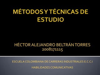 MÉTODOS Y TÉCNICAS DE ESTUDIO  HÉCTOR ALEJANDRO BELTRÁN TORRES 2008171115 ESCUELA COLOMBIANA DE CARRERAS INDUSTRIALES E.C.C.I  HABILIDADES COMUNICATIVAS  