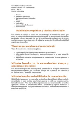 Unidad Educativa Sagrada Familia
Nombre: Dayanna Sara Pazmiño Pérez
Curso: 3 BGU A
Materia: Informática
 Interés.
 Objetivos del trabajo.
 Características del contenido.
 Tiempo.
 Lugar.
 Materiales.
 Adecuación a la demanda.
 Planificación.
Habilidades cognitivas y técnicas de estudio
Una técnica de trabajo se asocia con una estrategia de aprendizaje previa que
tenga en cuenta diferentes factores que intervengan; se busca obtener una acción
estratégica, eficaz y adecuada. No hay técnica de estudio perfecta; una técnica es
una herramienta concreta y, antes de aplicarla, se necesita identificar la habilidad
cognitiva a desarrollar.
Técnicas que conducen al conocimiento
Tipos de observación y técnicas a aplicar:
 Auto-observación (sujeto y objeto se centran en uno mismo).
 Observación directa (se observa el hecho o el elemento en su lugar natural de
acción).
 Observación indirecta (se aprovechan las observaciones de otras personas o
registros).
Métodos basados en la memorización: ensayo y
aprendizaje mecánico
Una de las estrategias más básicas para el aprendizaje de cualquier información
es simplemente repetirla una y otra vez. Incluye, por lo general, leer las notas o
un libro de texto y reescribir las primeras.
Métodos basados en habilidades de comunicación
Habilidades tales como leer, escuchar y visualizar. La debilidad del aprendizaje
mecanizado es que implica una lectura pasiva o estilo de escucha pasivo.
Educadores como John Dewey han argumentado que los estudiantes necesitan
aprender a utilizar el pensamiento crítico - cuestionar y sopesar evidencias a
medida que aprenden. Esto puede hacerse durante la asistencia a conferencias o
cuando se leen libros.
 