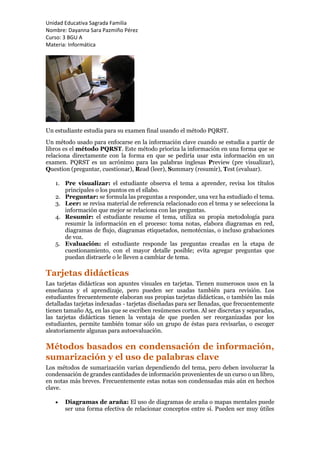 Unidad Educativa Sagrada Familia
Nombre: Dayanna Sara Pazmiño Pérez
Curso: 3 BGU A
Materia: Informática
Un estudiante estudia para su examen final usando el método PQRST.
Un método usado para enfocarse en la información clave cuando se estudia a partir de
libros es el método PQRST. Este método prioriza la información en una forma que se
relaciona directamente con la forma en que se pediría usar esta información en un
examen. PQRST es un acrónimo para las palabras inglesas Preview (pre visualizar),
Question (preguntar, cuestionar), Read (leer), Summary (resumir), Test (evaluar).
1. Pre visualizar: el estudiante observa el tema a aprender, revisa los títulos
principales o los puntos en el sílabo.
2. Preguntar: se formula las preguntas a responder, una vez ha estudiado el tema.
3. Leer: se revisa material de referencia relacionado con el tema y se selecciona la
información que mejor se relaciona con las preguntas.
4. Resumir: el estudiante resume el tema, utiliza su propia metodología para
resumir la información en el proceso: toma notas, elabora diagramas en red,
diagramas de flujo, diagramas etiquetados, nemotécnias, o incluso grabaciones
de voz.
5. Evaluación: el estudiante responde las preguntas creadas en la etapa de
cuestionamiento, con el mayor detalle posible; evita agregar preguntas que
puedan distraerle o le lleven a cambiar de tema.
Tarjetas didácticas
Las tarjetas didácticas son apuntes visuales en tarjetas. Tienen numerosos usos en la
enseñanza y el aprendizaje, pero pueden ser usadas también para revisión. Los
estudiantes frecuentemente elaboran sus propias tarjetas didácticas, o también las más
detalladas tarjetas indexadas - tarjetas diseñadas para ser llenadas, que frecuentemente
tienen tamaño A5, en las que se escriben resúmenes cortos. Al ser discretas y separadas,
las tarjetas didácticas tienen la ventaja de que pueden ser reorganizadas por los
estudiantes, permite también tomar sólo un grupo de éstas para revisarlas, o escoger
aleatoriamente algunas para autoevaluación.
Métodos basados en condensación de información,
sumarización y el uso de palabras clave
Los métodos de sumarización varían dependiendo del tema, pero deben involucrar la
condensación de grandes cantidades de información provenientes de un curso o un libro,
en notas más breves. Frecuentemente estas notas son condensadas más aún en hechos
clave.
 Diagramas de araña: El uso de diagramas de araña o mapas mentales puede
ser una forma efectiva de relacionar conceptos entre sí. Pueden ser muy útiles
 