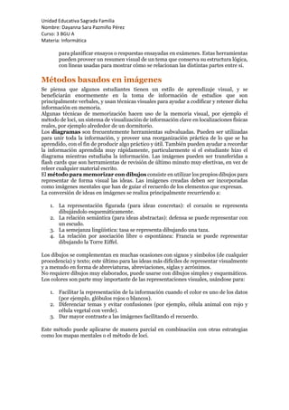 Unidad Educativa Sagrada Familia
Nombre: Dayanna Sara Pazmiño Pérez
Curso: 3 BGU A
Materia: Informática
para planificar ensayos o respuestas ensayadas en exámenes. Estas herramientas
pueden proveer un resumen visual de un tema que conserva su estructura lógica,
con líneas usadas para mostrar cómo se relacionan las distintas partes entre sí.
Métodos basados en imágenes
Se piensa que algunos estudiantes tienen un estilo de aprendizaje visual, y se
beneficiarán enormemente en la toma de información de estudios que son
principalmente verbales, y usan técnicas visuales para ayudar a codificar y retener dicha
información en memoria.
Algunas técnicas de memorización hacen uso de la memoria visual, por ejemplo el
método de loci, un sistema de visualización de información clave en localizaciones físicas
reales, por ejemplo alrededor de un dormitorio.
Los diagramas son frecuentemente herramientas subvaluadas. Pueden ser utilizadas
para unir toda la información, y proveer una reorganización práctica de lo que se ha
aprendido, con el fin de producir algo práctico y útil. También pueden ayudar a recordar
la información aprendida muy rápidamente, particularmente si el estudiante hizo el
diagrama mientras estudiaba la información. Las imágenes pueden ser transferidas a
flash cards que son herramientas de revisión de último minuto muy efectivas, en vez de
releer cualquier material escrito.
El método para memorizar con dibujos consiste en utilizar los propios dibujos para
representar de forma visual las ideas. Las imágenes creadas deben ser incorporadas
como imágenes mentales que han de guiar el recuerdo de los elementos que expresan.
La conversión de ideas en imágenes se realiza principalmente recurriendo a:
1. La representación figurada (para ideas concretas): el corazón se representa
dibujándolo esquemáticamente.
2. La relación semántica (para ideas abstractas): defensa se puede representar con
un escudo.
3. La semejanza lingüística: tasa se representa dibujando una taza.
4. La relación por asociación libre o espontánea: Francia se puede representar
dibujando la Torre Eiffel.
Los dibujos se complementan en muchas ocasiones con signos y símbolos (de cualquier
procedencia) y texto; este último para las ideas más difíciles de representar visualmente
y a menudo en forma de abreviaturas, abreviaciones, siglas y acrónimos.
No requiere dibujos muy elaborados, puede usarse con dibujos simples y esquemáticos.
Los colores son parte muy importante de las representaciones visuales, usándose para:
1. Facilitar la representación de la información cuando el color es uno de los datos
(por ejemplo, glóbulos rojos o blancos).
2. Diferenciar temas y evitar confusiones (por ejemplo, célula animal con rojo y
célula vegetal con verde).
3. Dar mayor contraste a las imágenes facilitando el recuerdo.
Este método puede aplicarse de manera parcial en combinación con otras estrategias
como los mapas mentales o el método de loci.
 