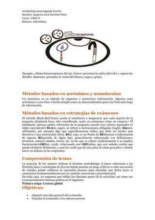 Unidad Educativa Sagrada Familia
Nombre: Dayanna Sara Pazmiño Pérez
Curso: 3 BGU A
Materia: Informática
Ejemplo: células fotorreceptoras del ojo. Conos: permiten la visión del color y captan los
detalles. Bastones: permiten la visión del blanco, negro y grises.
Métodos basados en acrónimos y nemotecnias
Un nemónico es un método de organizar y memorizar información. Algunos usan
acrónimos o una frase o hecho simple como un desencadenante para una lista más larga
de información.
Métodos basados en estrategias de exámenes
El método Black-Red-Green ayuda al estudiante a asegurarse que cada aspecto de la
pregunta planteada haya sido considerado, tanto en exámenes como en ensayos.5 El
estudiante subraya partes relevantes de la pregunta usando tres colores separados (o
algún equivalente) BLAck, negro, se refiere a instrucciones obligadas (inglés: blatant,
asfixiante), por ejemplo algo que específicamente indica que debe ser hecho; una
directiva o una instrucción obvia. REd, rojo, es un Punto de REferencia o información
de ingreso REquerida de algún tipo, generalmente relacionada con definiciones,
términos, autores citados, teoría, etc. (a los que se refiere explícitamente o se implica
fuertemente).GREen, verde, relacionado con GREmlins, que son señales sutiles que
puede olvidarse fácilmente, o una luz verde que dé una pista de cómo proceder, o dónde
hacer un énfasis en las respuestas.
Comprensión de textos
La mayoría de los autores utilizan el término metodología al hacer referencia a las
distintas fases y estrategias de diversa índole puestas en juego al llevar a cabo una sesión
de estudio; puede utilizarse la expresión proceso para entender que dicha tarea se
caracteriza fundamentalmente por su carácter secuencial o procedimental.
En todo caso, un esquema que refleje los distintos pasos de la actividad, así como sus
correspondientes técnicas podría ser el siguiente:
Primera etapa: Lectura global
Objetivos:
 Adquirir una idea general del contenido
 Vincular el contenido a los saberes previos
 