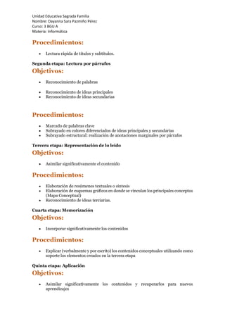 Unidad Educativa Sagrada Familia
Nombre: Dayanna Sara Pazmiño Pérez
Curso: 3 BGU A
Materia: Informática
Procedimientos:
 Lectura rápida de títulos y subtítulos.
Segunda etapa: Lectura por párrafos
Objetivos:
 Reconocimiento de palabras
 Reconocimiento de ideas principales
 Reconocimiento de ideas secundarias
Procedimientos:
 Marcado de palabras clave
 Subrayado en colores diferenciados de ideas principales y secundarias
 Subrayado estructural: realización de anotaciones marginales por párrafos
Tercera etapa: Representación de lo leído
Objetivos:
 Asimilar significativamente el contenido
Procedimientos:
 Elaboración de resúmenes textuales o síntesis
 Elaboración de esquemas gráficos en donde se vinculan los principales conceptos
(Mapa Conceptual)
 Reconocimiento de ideas terciarias.
Cuarta etapa: Memorización
Objetivos:
 Incorporar significativamente los contenidos
Procedimientos:
 Explicar (verbalmente y por escrito) los contenidos conceptuales utilizando como
soporte los elementos creados en la tercera etapa
Quinta etapa: Aplicación
Objetivos:
 Asimilar significativamente los contenidos y recuperarlos para nuevos
aprendizajes
 