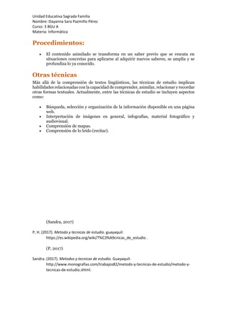 Unidad Educativa Sagrada Familia
Nombre: Dayanna Sara Pazmiño Pérez
Curso: 3 BGU A
Materia: Informática
Procedimientos:
 El contenido asimilado se transforma en un saber previo que se rescata en
situaciones concretas para aplicarse al adquirir nuevos saberes, se amplía y se
profundiza lo ya conocido.
Otras técnicas
Más allá de la comprensión de textos lingüísticos, las técnicas de estudio implican
habilidades relacionadas con la capacidad de comprender, asimilar, relacionar y recordar
otras formas textuales. Actualmente, entre las técnicas de estudio se incluyen aspectos
como:
 Búsqueda, selección y organización de la información disponible en una página
web.
 Interpretación de imágenes en general, infografías, material fotográfico y
audiovisual.
 Comprensión de mapas.
 Comprensión de lo leído (recitar).
(Sandra, 2017)
P, H. (2017). Metodo y tecnicas de estudio. guayaquil:
https://es.wikipedia.org/wiki/T%C3%A9cnicas_de_estudio .
(P, 2017)
Sandra. (2017). Metodos y tecnicas de estudio. Guayaquil:
http://www.monografias.com/trabajos82/metodo-y-tecnicas-de-estudio/metodo-y-
tecnicas-de-estudio.shtml.
 