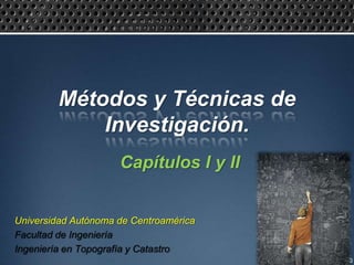 Métodos y Técnicas de
             Investigación.
                     Capítulos I y II


Universidad Autónoma de Centroamérica
Facultad de Ingeniería
Ingeniería en Topografía y Catastro
 