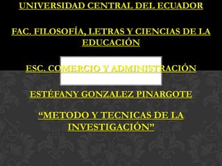 UNIVERSIDAD CENTRAL DEL ECUADOR

FAC. FILOSOFÍA, LETRAS Y CIENCIAS DE LA
              EDUCACIÓN

  ESC. COMERCIO Y ADMINISTRACIÓN

   ESTÉFANY GONZALEZ PINARGOTE

     “METODO Y TECNICAS DE LA
         INVESTIGACIÓN”
 