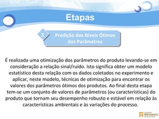 Etapas 3 É realizada uma otimização dos parâmetros do produto levando-se em consideração a relação sinal/ruído. Isto significa obter um modelo estatístico desta relação com os dados coletados no experimento e aplicar, neste modelo, técnicas de otimização para encontrar os valores dos parâmetros ótimos dos produtos. Ao final desta etapa tem-se um conjunto de valores de parâmetros (ou características) do produto que tornam seu desempenho robusto e estável em relação às características ambientais e às variações do processo.  Predição dos Níveis Ótimos dos Parâmetros 