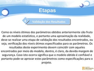 Etapas 4 Como os níveis ótimos dos parâmetros obtidos anteriormente são fruto de um modelo estatístico, e portanto uma aproximação da realidade,  deve-se realizar uma etapa de validação dos resultados encontrados, ou seja, verificação dos níveis ótimos especificados para os parâmetros. Os resultados deste experimento devem coincidir com aqueles encontrados por meio do modelo, dentro, é claro, da devida margem de segurança. Caso isto ocorra significa que o modelo obtido é confiável e portanto pode-se aprovar estes parâmetros como especificações para o projeto.  Validação dos Resultados 