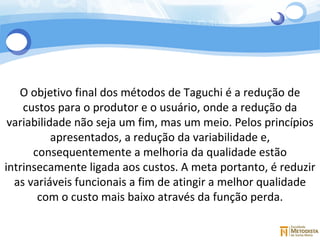 4 O objetivo final dos métodos de Taguchi é a redução de custos para o produtor e o usuário, onde a redução da variabilidade não seja um fim, mas um meio. Pelos princípios apresentados, a redução da variabilidade e, consequentemente a melhoria da qualidade estão intrinsecamente ligada aos custos. A meta portanto, é reduzir as variáveis funcionais a fim de atingir a melhor qualidade com o custo mais baixo através da função perda. 
